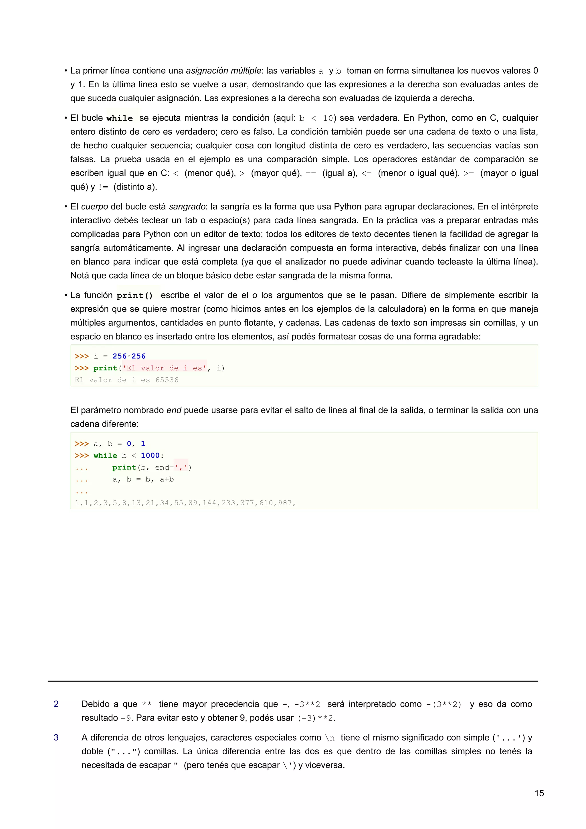 • La primer línea contiene una asignación múltiple: las variables a y b toman en forma simultanea los nuevos valores 0
y 1. En la última linea esto se vuelve a usar, demostrando que las expresiones a la derecha son evaluadas antes de
que suceda cualquier asignación. Las expresiones a la derecha son evaluadas de izquierda a derecha.
• El bucle while se ejecuta mientras la condición (aquí: b < 10) sea verdadera. En Python, como en C, cualquier
entero distinto de cero es verdadero; cero es falso. La condición también puede ser una cadena de texto o una lista,
de hecho cualquier secuencia; cualquier cosa con longitud distinta de cero es verdadero, las secuencias vacías son
falsas. La prueba usada en el ejemplo es una comparación simple. Los operadores estándar de comparación se
escriben igual que en C: < (menor qué), > (mayor qué), == (igual a), <= (menor o igual qué), >= (mayor o igual
qué) y != (distinto a).
• El cuerpo del bucle está sangrado: la sangría es la forma que usa Python para agrupar declaraciones. En el intérprete
interactivo debés teclear un tab o espacio(s) para cada línea sangrada. En la práctica vas a preparar entradas más
complicadas para Python con un editor de texto; todos los editores de texto decentes tienen la facilidad de agregar la
sangría automáticamente. Al ingresar una declaración compuesta en forma interactiva, debés finalizar con una línea
en blanco para indicar que está completa (ya que el analizador no puede adivinar cuando tecleaste la última línea).
Notá que cada línea de un bloque básico debe estar sangrada de la misma forma.
• La función print() escribe el valor de el o los argumentos que se le pasan. Difiere de simplemente escribir la
expresión que se quiere mostrar (como hicimos antes en los ejemplos de la calculadora) en la forma en que maneja
múltiples argumentos, cantidades en punto flotante, y cadenas. Las cadenas de texto son impresas sin comillas, y un
espacio en blanco es insertado entre los elementos, así podés formatear cosas de una forma agradable:
>>> i = 256*256
>>> print('El valor de i es', i)
El valor de i es 65536
El parámetro nombrado end puede usarse para evitar el salto de linea al final de la salida, o terminar la salida con una
cadena diferente:
>>> a, b = 0, 1
>>> while b < 1000:
... print(b, end=',')
... a, b = b, a+b
...
1,1,2,3,5,8,13,21,34,55,89,144,233,377,610,987,
2 Debido a que ** tiene mayor precedencia que -, -3**2 será interpretado como -(3**2) y eso da como
resultado -9. Para evitar esto y obtener 9, podés usar (-3)**2.
3 A diferencia de otros lenguajes, caracteres especiales como n tiene el mismo significado con simple ('...') y
doble ("...") comillas. La única diferencia entre las dos es que dentro de las comillas simples no tenés la
necesitada de escapar " (pero tenés que escapar ') y viceversa.
15
 