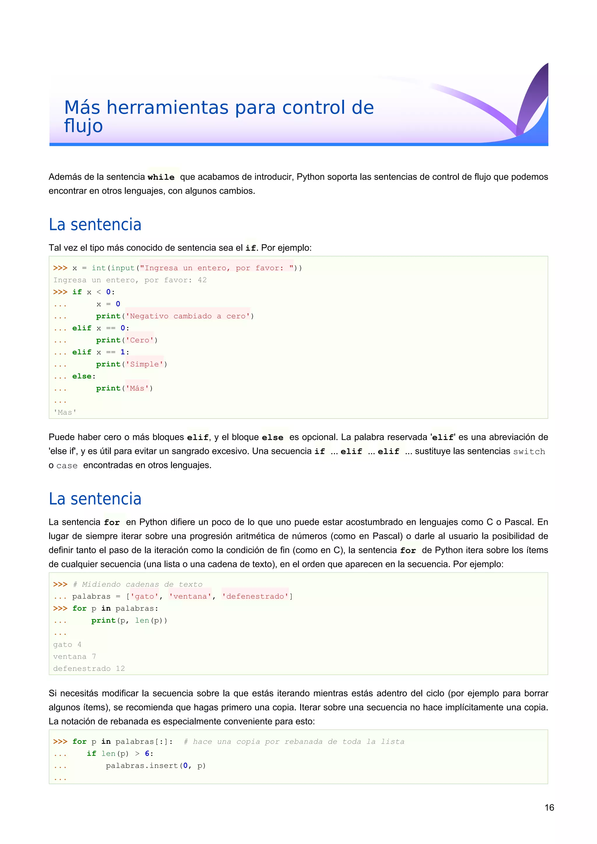 Más herramientas para control de
ﬂujo
Además de la sentencia while que acabamos de introducir, Python soporta las sentencias de control de flujo que podemos
encontrar en otros lenguajes, con algunos cambios.
La sentencia
Tal vez el tipo más conocido de sentencia sea el if. Por ejemplo:
>>> x = int(input("Ingresa un entero, por favor: "))
Ingresa un entero, por favor: 42
>>> if x < 0:
... x = 0
... print('Negativo cambiado a cero')
... elif x == 0:
... print('Cero')
... elif x == 1:
... print('Simple')
... else:
... print('Más')
...
'Mas'
Puede haber cero o más bloques elif, y el bloque else es opcional. La palabra reservada 'elif' es una abreviación de
'else if', y es útil para evitar un sangrado excesivo. Una secuencia if ... elif ... elif ... sustituye las sentencias switch
o case encontradas en otros lenguajes.
La sentencia
La sentencia for en Python difiere un poco de lo que uno puede estar acostumbrado en lenguajes como C o Pascal. En
lugar de siempre iterar sobre una progresión aritmética de números (como en Pascal) o darle al usuario la posibilidad de
definir tanto el paso de la iteración como la condición de fin (como en C), la sentencia for de Python itera sobre los ítems
de cualquier secuencia (una lista o una cadena de texto), en el orden que aparecen en la secuencia. Por ejemplo:
>>> # Midiendo cadenas de texto
... palabras = ['gato', 'ventana', 'defenestrado']
>>> for p in palabras:
... print(p, len(p))
...
gato 4
ventana 7
defenestrado 12
Si necesitás modificar la secuencia sobre la que estás iterando mientras estás adentro del ciclo (por ejemplo para borrar
algunos ítems), se recomienda que hagas primero una copia. Iterar sobre una secuencia no hace implícitamente una copia.
La notación de rebanada es especialmente conveniente para esto:
>>> for p in palabras[:]: # hace una copia por rebanada de toda la lista
... if len(p) > 6:
... palabras.insert(0, p)
...
16
 