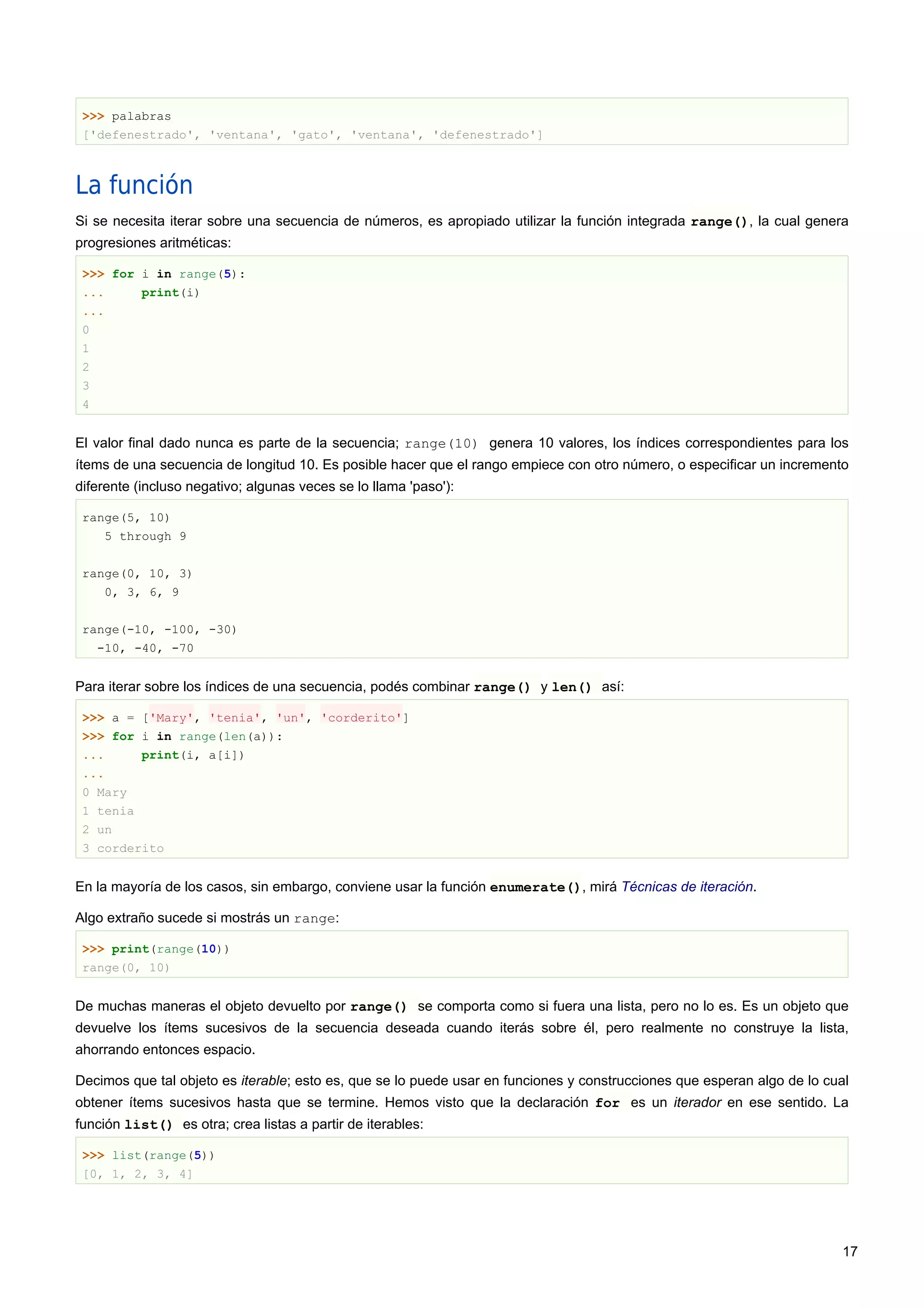 >>> palabras
['defenestrado', 'ventana', 'gato', 'ventana', 'defenestrado']
La función
Si se necesita iterar sobre una secuencia de números, es apropiado utilizar la función integrada range(), la cual genera
progresiones aritméticas:
>>> for i in range(5):
... print(i)
...
0
1
2
3
4
El valor final dado nunca es parte de la secuencia; range(10) genera 10 valores, los índices correspondientes para los
ítems de una secuencia de longitud 10. Es posible hacer que el rango empiece con otro número, o especificar un incremento
diferente (incluso negativo; algunas veces se lo llama 'paso'):
range(5, 10)
5 through 9
range(0, 10, 3)
0, 3, 6, 9
range(-10, -100, -30)
-10, -40, -70
Para iterar sobre los índices de una secuencia, podés combinar range() y len() así:
>>> a = ['Mary', 'tenia', 'un', 'corderito']
>>> for i in range(len(a)):
... print(i, a[i])
...
0 Mary
1 tenia
2 un
3 corderito
En la mayoría de los casos, sin embargo, conviene usar la función enumerate(), mirá Técnicas de iteración.
Algo extraño sucede si mostrás un range:
>>> print(range(10))
range(0, 10)
De muchas maneras el objeto devuelto por range() se comporta como si fuera una lista, pero no lo es. Es un objeto que
devuelve los ítems sucesivos de la secuencia deseada cuando iterás sobre él, pero realmente no construye la lista,
ahorrando entonces espacio.
Decimos que tal objeto es iterable; esto es, que se lo puede usar en funciones y construcciones que esperan algo de lo cual
obtener ítems sucesivos hasta que se termine. Hemos visto que la declaración for es un iterador en ese sentido. La
función list() es otra; crea listas a partir de iterables:
>>> list(range(5))
[0, 1, 2, 3, 4]
17
 