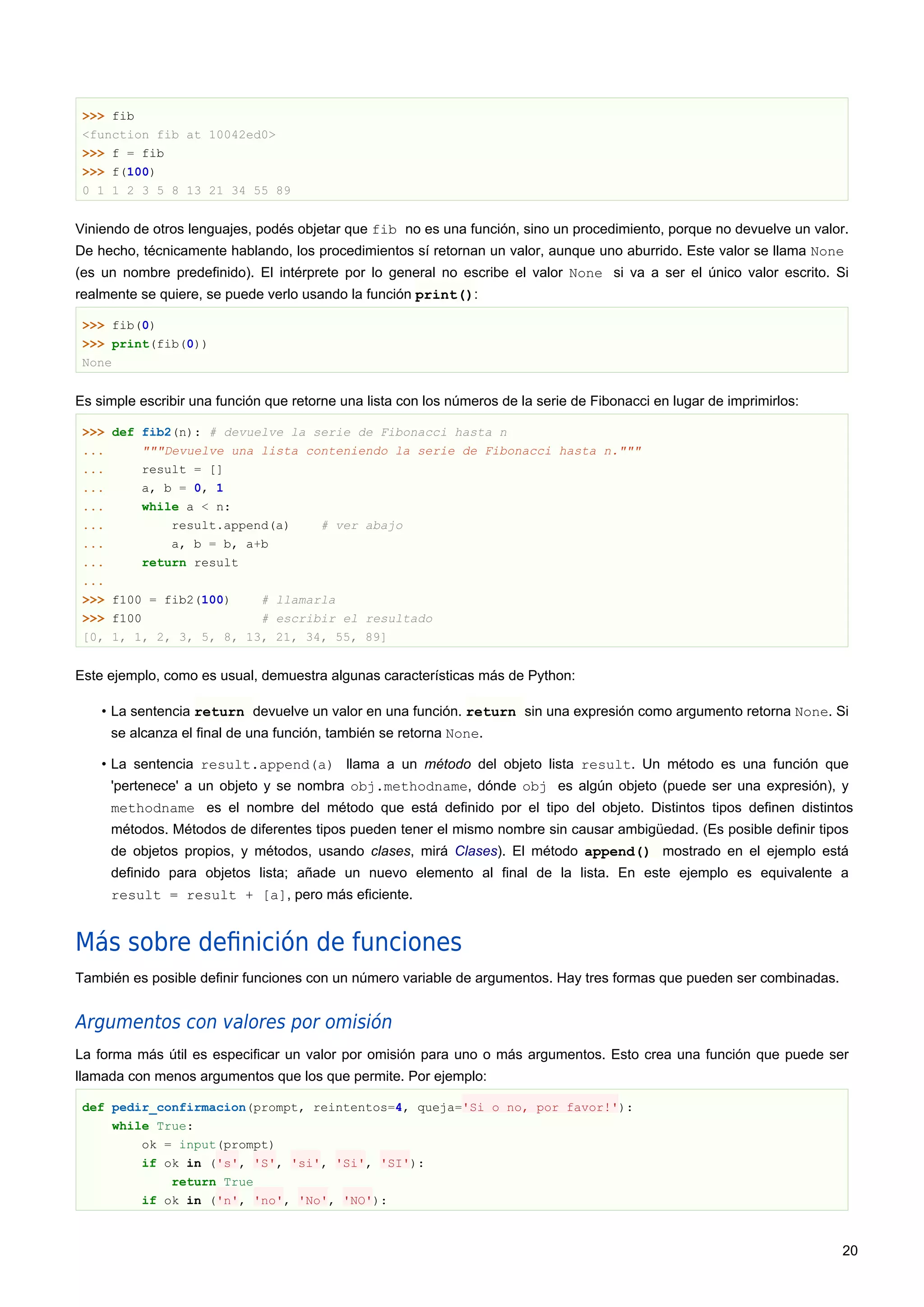 >>> fib
<function fib at 10042ed0>
>>> f = fib
>>> f(100)
0 1 1 2 3 5 8 13 21 34 55 89
Viniendo de otros lenguajes, podés objetar que fib no es una función, sino un procedimiento, porque no devuelve un valor.
De hecho, técnicamente hablando, los procedimientos sí retornan un valor, aunque uno aburrido. Este valor se llama None
(es un nombre predefinido). El intérprete por lo general no escribe el valor None si va a ser el único valor escrito. Si
realmente se quiere, se puede verlo usando la función print():
>>> fib(0)
>>> print(fib(0))
None
Es simple escribir una función que retorne una lista con los números de la serie de Fibonacci en lugar de imprimirlos:
>>> def fib2(n): # devuelve la serie de Fibonacci hasta n
... """Devuelve una lista conteniendo la serie de Fibonacci hasta n."""
... result = []
... a, b = 0, 1
... while a < n:
... result.append(a) # ver abajo
... a, b = b, a+b
... return result
...
>>> f100 = fib2(100) # llamarla
>>> f100 # escribir el resultado
[0, 1, 1, 2, 3, 5, 8, 13, 21, 34, 55, 89]
Este ejemplo, como es usual, demuestra algunas características más de Python:
• La sentencia return devuelve un valor en una función. return sin una expresión como argumento retorna None. Si
se alcanza el final de una función, también se retorna None.
• La sentencia result.append(a) llama a un método del objeto lista result. Un método es una función que
'pertenece' a un objeto y se nombra obj.methodname, dónde obj es algún objeto (puede ser una expresión), y
methodname es el nombre del método que está definido por el tipo del objeto. Distintos tipos definen distintos
métodos. Métodos de diferentes tipos pueden tener el mismo nombre sin causar ambigüedad. (Es posible definir tipos
de objetos propios, y métodos, usando clases, mirá Clases). El método append() mostrado en el ejemplo está
definido para objetos lista; añade un nuevo elemento al final de la lista. En este ejemplo es equivalente a
result = result + [a], pero más eficiente.
Más sobre deﬁnición de funciones
También es posible definir funciones con un número variable de argumentos. Hay tres formas que pueden ser combinadas.
Argumentos con valores por omisión
La forma más útil es especificar un valor por omisión para uno o más argumentos. Esto crea una función que puede ser
llamada con menos argumentos que los que permite. Por ejemplo:
def pedir_confirmacion(prompt, reintentos=4, queja='Si o no, por favor!'):
while True:
ok = input(prompt)
if ok in ('s', 'S', 'si', 'Si', 'SI'):
return True
if ok in ('n', 'no', 'No', 'NO'):
20
 