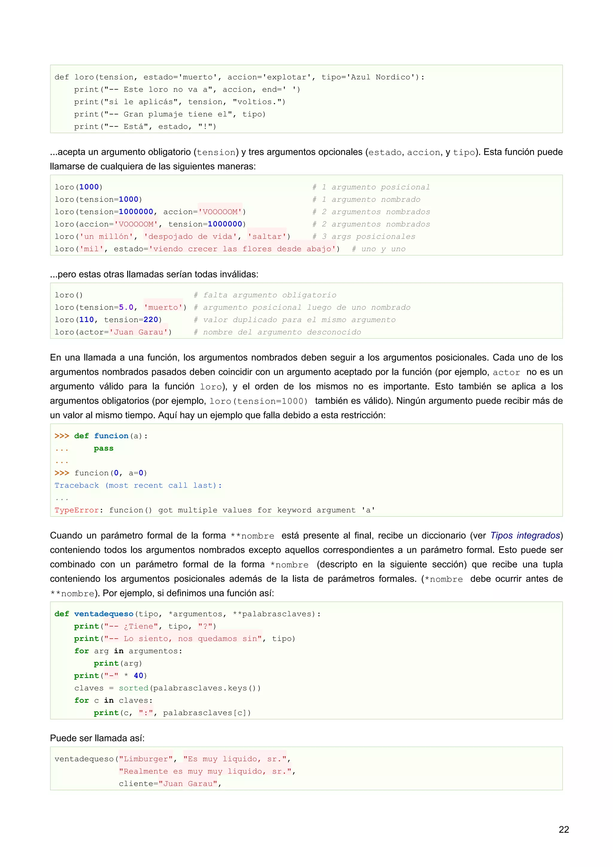 def loro(tension, estado='muerto', accion='explotar', tipo='Azul Nordico'):
print("-- Este loro no va a", accion, end=' ')
print("si le aplicás", tension, "voltios.")
print("-- Gran plumaje tiene el", tipo)
print("-- Está", estado, "!")
...acepta un argumento obligatorio (tension) y tres argumentos opcionales (estado, accion, y tipo). Esta función puede
llamarse de cualquiera de las siguientes maneras:
loro(1000) # 1 argumento posicional
loro(tension=1000) # 1 argumento nombrado
loro(tension=1000000, accion='VOOOOOM') # 2 argumentos nombrados
loro(accion='VOOOOOM', tension=1000000) # 2 argumentos nombrados
loro('un millón', 'despojado de vida', 'saltar') # 3 args posicionales
loro('mil', estado='viendo crecer las flores desde abajo') # uno y uno
...pero estas otras llamadas serían todas inválidas:
loro() # falta argumento obligatorio
loro(tension=5.0, 'muerto') # argumento posicional luego de uno nombrado
loro(110, tension=220) # valor duplicado para el mismo argumento
loro(actor='Juan Garau') # nombre del argumento desconocido
En una llamada a una función, los argumentos nombrados deben seguir a los argumentos posicionales. Cada uno de los
argumentos nombrados pasados deben coincidir con un argumento aceptado por la función (por ejemplo, actor no es un
argumento válido para la función loro), y el orden de los mismos no es importante. Esto también se aplica a los
argumentos obligatorios (por ejemplo, loro(tension=1000) también es válido). Ningún argumento puede recibir más de
un valor al mismo tiempo. Aquí hay un ejemplo que falla debido a esta restricción:
>>> def funcion(a):
... pass
...
>>> funcion(0, a=0)
Traceback (most recent call last):
...
TypeError: funcion() got multiple values for keyword argument 'a'
Cuando un parámetro formal de la forma **nombre está presente al final, recibe un diccionario (ver Tipos integrados)
conteniendo todos los argumentos nombrados excepto aquellos correspondientes a un parámetro formal. Esto puede ser
combinado con un parámetro formal de la forma *nombre (descripto en la siguiente sección) que recibe una tupla
conteniendo los argumentos posicionales además de la lista de parámetros formales. (*nombre debe ocurrir antes de
**nombre). Por ejemplo, si definimos una función así:
def ventadequeso(tipo, *argumentos, **palabrasclaves):
print("-- ¿Tiene", tipo, "?")
print("-- Lo siento, nos quedamos sin", tipo)
for arg in argumentos:
print(arg)
print("-" * 40)
claves = sorted(palabrasclaves.keys())
for c in claves:
print(c, ":", palabrasclaves[c])
Puede ser llamada así:
ventadequeso("Limburger", "Es muy liquido, sr.",
"Realmente es muy muy liquido, sr.",
cliente="Juan Garau",
22
 