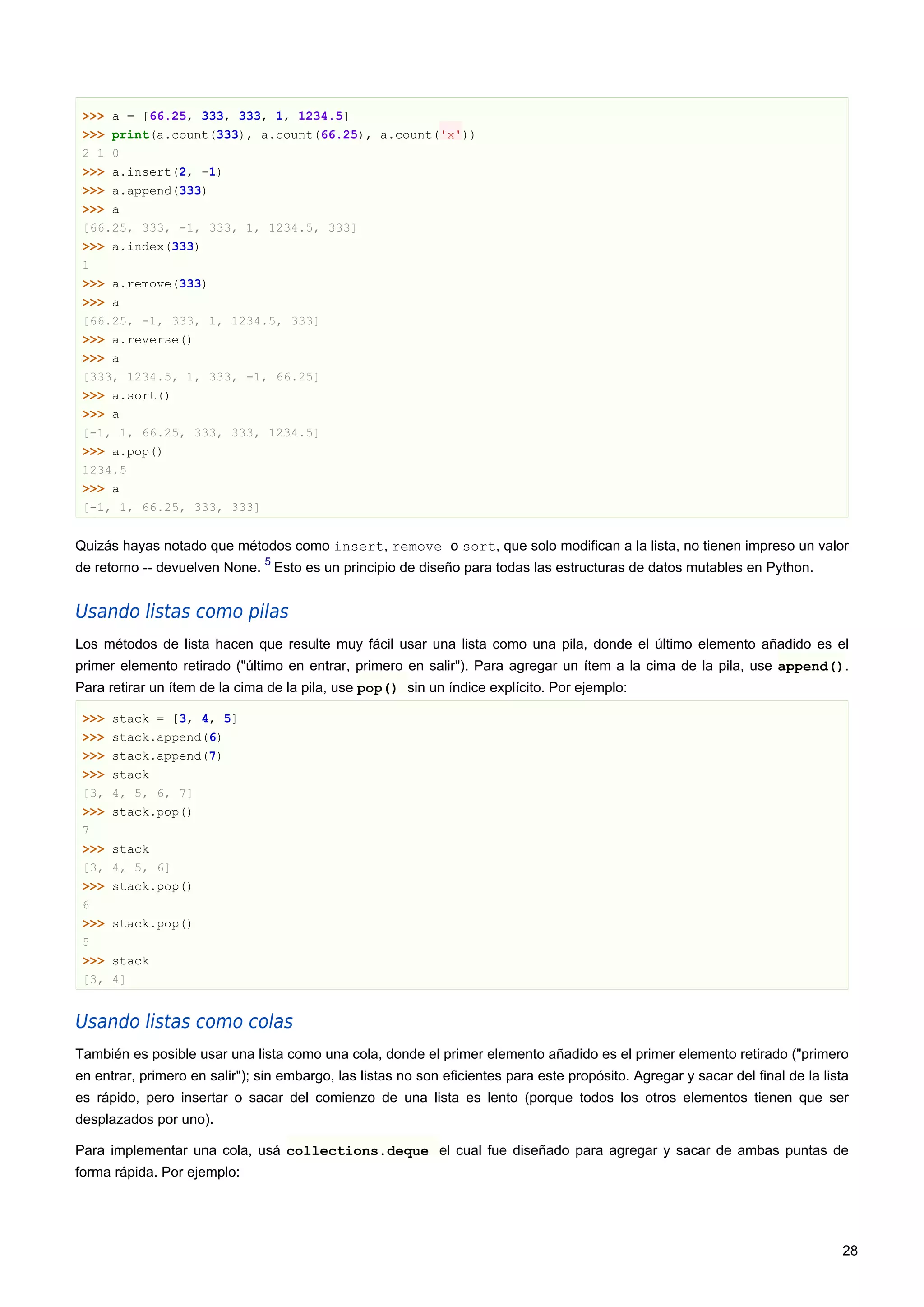 >>> a = [66.25, 333, 333, 1, 1234.5]
>>> print(a.count(333), a.count(66.25), a.count('x'))
2 1 0
>>> a.insert(2, -1)
>>> a.append(333)
>>> a
[66.25, 333, -1, 333, 1, 1234.5, 333]
>>> a.index(333)
1
>>> a.remove(333)
>>> a
[66.25, -1, 333, 1, 1234.5, 333]
>>> a.reverse()
>>> a
[333, 1234.5, 1, 333, -1, 66.25]
>>> a.sort()
>>> a
[-1, 1, 66.25, 333, 333, 1234.5]
>>> a.pop()
1234.5
>>> a
[-1, 1, 66.25, 333, 333]
Quizás hayas notado que métodos como insert, remove o sort, que solo modifican a la lista, no tienen impreso un valor
de retorno -- devuelven None.
5
Esto es un principio de diseño para todas las estructuras de datos mutables en Python.
Usando listas como pilas
Los métodos de lista hacen que resulte muy fácil usar una lista como una pila, donde el último elemento añadido es el
primer elemento retirado ("último en entrar, primero en salir"). Para agregar un ítem a la cima de la pila, use append().
Para retirar un ítem de la cima de la pila, use pop() sin un índice explícito. Por ejemplo:
>>> stack = [3, 4, 5]
>>> stack.append(6)
>>> stack.append(7)
>>> stack
[3, 4, 5, 6, 7]
>>> stack.pop()
7
>>> stack
[3, 4, 5, 6]
>>> stack.pop()
6
>>> stack.pop()
5
>>> stack
[3, 4]
Usando listas como colas
También es posible usar una lista como una cola, donde el primer elemento añadido es el primer elemento retirado ("primero
en entrar, primero en salir"); sin embargo, las listas no son eficientes para este propósito. Agregar y sacar del final de la lista
es rápido, pero insertar o sacar del comienzo de una lista es lento (porque todos los otros elementos tienen que ser
desplazados por uno).
Para implementar una cola, usá collections.deque el cual fue diseñado para agregar y sacar de ambas puntas de
forma rápida. Por ejemplo:
28
 