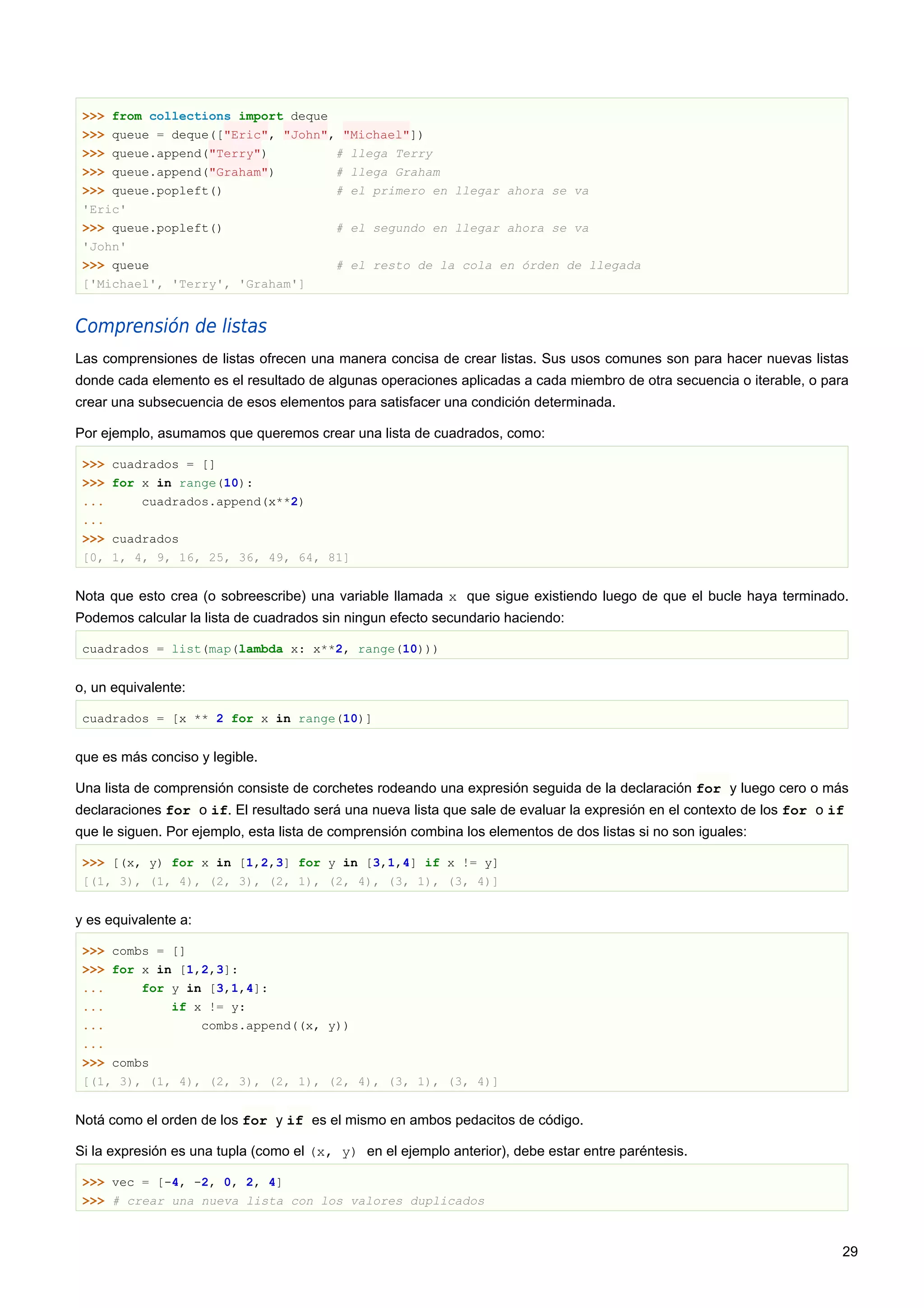 >>> from collections import deque
>>> queue = deque(["Eric", "John", "Michael"])
>>> queue.append("Terry") # llega Terry
>>> queue.append("Graham") # llega Graham
>>> queue.popleft() # el primero en llegar ahora se va
'Eric'
>>> queue.popleft() # el segundo en llegar ahora se va
'John'
>>> queue # el resto de la cola en órden de llegada
['Michael', 'Terry', 'Graham']
Comprensión de listas
Las comprensiones de listas ofrecen una manera concisa de crear listas. Sus usos comunes son para hacer nuevas listas
donde cada elemento es el resultado de algunas operaciones aplicadas a cada miembro de otra secuencia o iterable, o para
crear una subsecuencia de esos elementos para satisfacer una condición determinada.
Por ejemplo, asumamos que queremos crear una lista de cuadrados, como:
>>> cuadrados = []
>>> for x in range(10):
... cuadrados.append(x**2)
...
>>> cuadrados
[0, 1, 4, 9, 16, 25, 36, 49, 64, 81]
Nota que esto crea (o sobreescribe) una variable llamada x que sigue existiendo luego de que el bucle haya terminado.
Podemos calcular la lista de cuadrados sin ningun efecto secundario haciendo:
cuadrados = list(map(lambda x: x**2, range(10)))
o, un equivalente:
cuadrados = [x ** 2 for x in range(10)]
que es más conciso y legible.
Una lista de comprensión consiste de corchetes rodeando una expresión seguida de la declaración for y luego cero o más
declaraciones for o if. El resultado será una nueva lista que sale de evaluar la expresión en el contexto de los for o if
que le siguen. Por ejemplo, esta lista de comprensión combina los elementos de dos listas si no son iguales:
>>> [(x, y) for x in [1,2,3] for y in [3,1,4] if x != y]
[(1, 3), (1, 4), (2, 3), (2, 1), (2, 4), (3, 1), (3, 4)]
y es equivalente a:
>>> combs = []
>>> for x in [1,2,3]:
... for y in [3,1,4]:
... if x != y:
... combs.append((x, y))
...
>>> combs
[(1, 3), (1, 4), (2, 3), (2, 1), (2, 4), (3, 1), (3, 4)]
Notá como el orden de los for y if es el mismo en ambos pedacitos de código.
Si la expresión es una tupla (como el (x, y) en el ejemplo anterior), debe estar entre paréntesis.
>>> vec = [-4, -2, 0, 2, 4]
>>> # crear una nueva lista con los valores duplicados
29
 