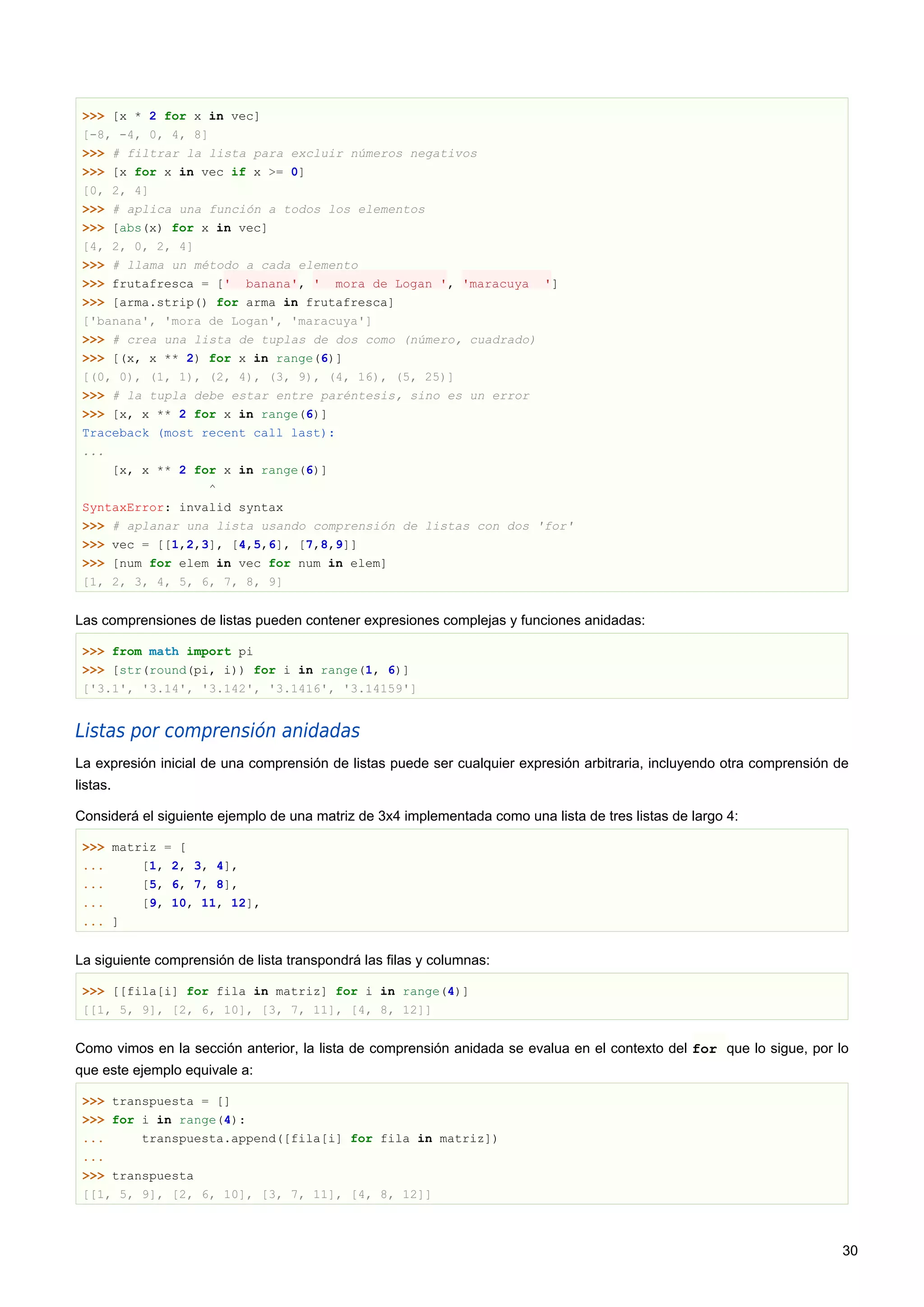 >>> [x * 2 for x in vec]
[-8, -4, 0, 4, 8]
>>> # filtrar la lista para excluir números negativos
>>> [x for x in vec if x >= 0]
[0, 2, 4]
>>> # aplica una función a todos los elementos
>>> [abs(x) for x in vec]
[4, 2, 0, 2, 4]
>>> # llama un método a cada elemento
>>> frutafresca = [' banana', ' mora de Logan ', 'maracuya ']
>>> [arma.strip() for arma in frutafresca]
['banana', 'mora de Logan', 'maracuya']
>>> # crea una lista de tuplas de dos como (número, cuadrado)
>>> [(x, x ** 2) for x in range(6)]
[(0, 0), (1, 1), (2, 4), (3, 9), (4, 16), (5, 25)]
>>> # la tupla debe estar entre paréntesis, sino es un error
>>> [x, x ** 2 for x in range(6)]
Traceback (most recent call last):
...
[x, x ** 2 for x in range(6)]
^
SyntaxError: invalid syntax
>>> # aplanar una lista usando comprensión de listas con dos 'for'
>>> vec = [[1,2,3], [4,5,6], [7,8,9]]
>>> [num for elem in vec for num in elem]
[1, 2, 3, 4, 5, 6, 7, 8, 9]
Las comprensiones de listas pueden contener expresiones complejas y funciones anidadas:
>>> from math import pi
>>> [str(round(pi, i)) for i in range(1, 6)]
['3.1', '3.14', '3.142', '3.1416', '3.14159']
Listas por comprensión anidadas
La expresión inicial de una comprensión de listas puede ser cualquier expresión arbitraria, incluyendo otra comprensión de
listas.
Considerá el siguiente ejemplo de una matriz de 3x4 implementada como una lista de tres listas de largo 4:
>>> matriz = [
... [1, 2, 3, 4],
... [5, 6, 7, 8],
... [9, 10, 11, 12],
... ]
La siguiente comprensión de lista transpondrá las filas y columnas:
>>> [[fila[i] for fila in matriz] for i in range(4)]
[[1, 5, 9], [2, 6, 10], [3, 7, 11], [4, 8, 12]]
Como vimos en la sección anterior, la lista de comprensión anidada se evalua en el contexto del for que lo sigue, por lo
que este ejemplo equivale a:
>>> transpuesta = []
>>> for i in range(4):
... transpuesta.append([fila[i] for fila in matriz])
...
>>> transpuesta
[[1, 5, 9], [2, 6, 10], [3, 7, 11], [4, 8, 12]]
30
 