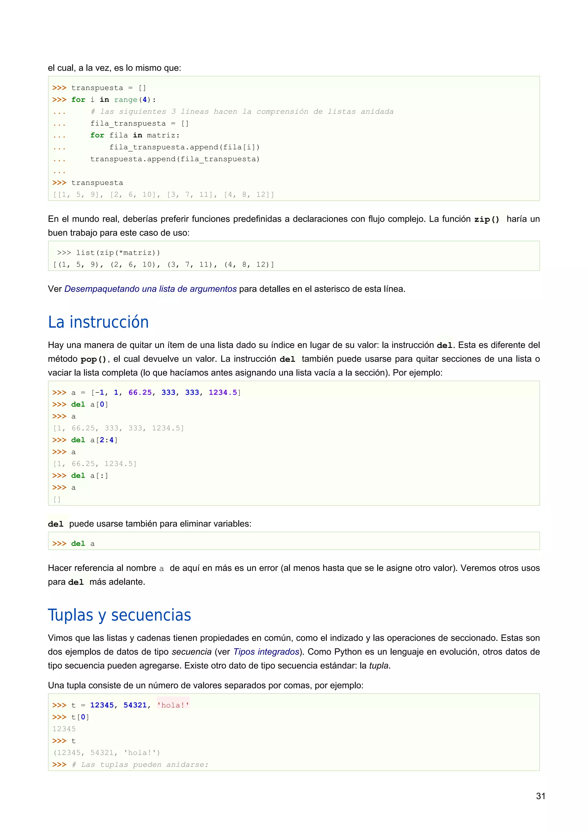 el cual, a la vez, es lo mismo que:
>>> transpuesta = []
>>> for i in range(4):
... # las siguientes 3 lineas hacen la comprensión de listas anidada
... fila_transpuesta = []
... for fila in matriz:
... fila_transpuesta.append(fila[i])
... transpuesta.append(fila_transpuesta)
...
>>> transpuesta
[[1, 5, 9], [2, 6, 10], [3, 7, 11], [4, 8, 12]]
En el mundo real, deberías preferir funciones predefinidas a declaraciones con flujo complejo. La función zip() haría un
buen trabajo para este caso de uso:
>>> list(zip(*matriz))
[(1, 5, 9), (2, 6, 10), (3, 7, 11), (4, 8, 12)]
Ver Desempaquetando una lista de argumentos para detalles en el asterisco de esta línea.
La instrucción
Hay una manera de quitar un ítem de una lista dado su índice en lugar de su valor: la instrucción del. Esta es diferente del
método pop(), el cual devuelve un valor. La instrucción del también puede usarse para quitar secciones de una lista o
vaciar la lista completa (lo que hacíamos antes asignando una lista vacía a la sección). Por ejemplo:
>>> a = [-1, 1, 66.25, 333, 333, 1234.5]
>>> del a[0]
>>> a
[1, 66.25, 333, 333, 1234.5]
>>> del a[2:4]
>>> a
[1, 66.25, 1234.5]
>>> del a[:]
>>> a
[]
del puede usarse también para eliminar variables:
>>> del a
Hacer referencia al nombre a de aquí en más es un error (al menos hasta que se le asigne otro valor). Veremos otros usos
para del más adelante.
Tuplas y secuencias
Vimos que las listas y cadenas tienen propiedades en común, como el indizado y las operaciones de seccionado. Estas son
dos ejemplos de datos de tipo secuencia (ver Tipos integrados). Como Python es un lenguaje en evolución, otros datos de
tipo secuencia pueden agregarse. Existe otro dato de tipo secuencia estándar: la tupla.
Una tupla consiste de un número de valores separados por comas, por ejemplo:
>>> t = 12345, 54321, 'hola!'
>>> t[0]
12345
>>> t
(12345, 54321, 'hola!')
>>> # Las tuplas pueden anidarse:
31
 