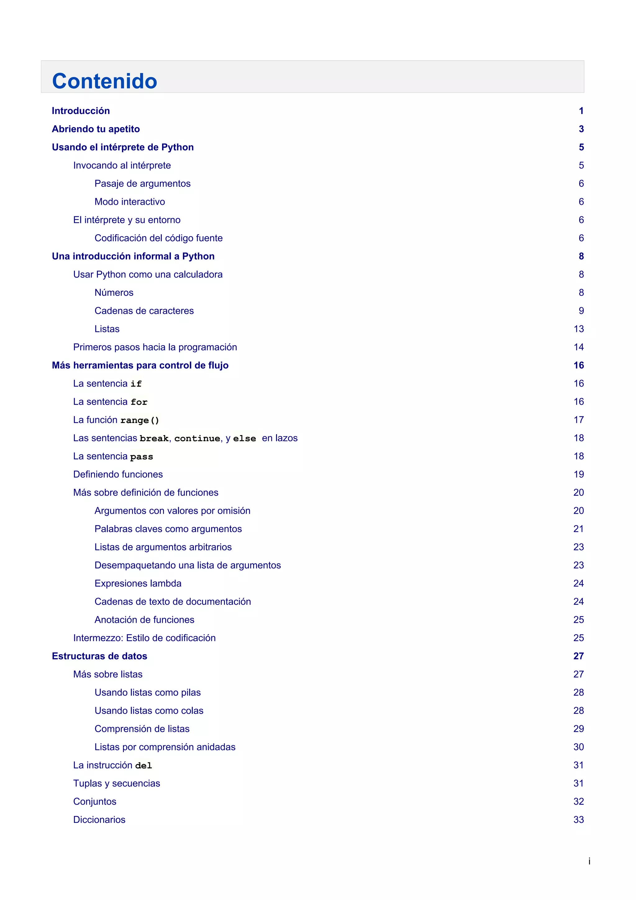 Contenido
Introducción 1
Abriendo tu apetito 3
Usando el intérprete de Python 5
Invocando al intérprete 5
Pasaje de argumentos 6
Modo interactivo 6
El intérprete y su entorno 6
Codificación del código fuente 6
Una introducción informal a Python 8
Usar Python como una calculadora 8
Números 8
Cadenas de caracteres 9
Listas 13
Primeros pasos hacia la programación 14
Más herramientas para control de flujo 16
La sentencia if 16
La sentencia for 16
La función range() 17
Las sentencias break, continue, y else en lazos 18
La sentencia pass 18
Definiendo funciones 19
Más sobre definición de funciones 20
Argumentos con valores por omisión 20
Palabras claves como argumentos 21
Listas de argumentos arbitrarios 23
Desempaquetando una lista de argumentos 23
Expresiones lambda 24
Cadenas de texto de documentación 24
Anotación de funciones 25
Intermezzo: Estilo de codificación 25
Estructuras de datos 27
Más sobre listas 27
Usando listas como pilas 28
Usando listas como colas 28
Comprensión de listas 29
Listas por comprensión anidadas 30
La instrucción del 31
Tuplas y secuencias 31
Conjuntos 32
Diccionarios 33
i
 
