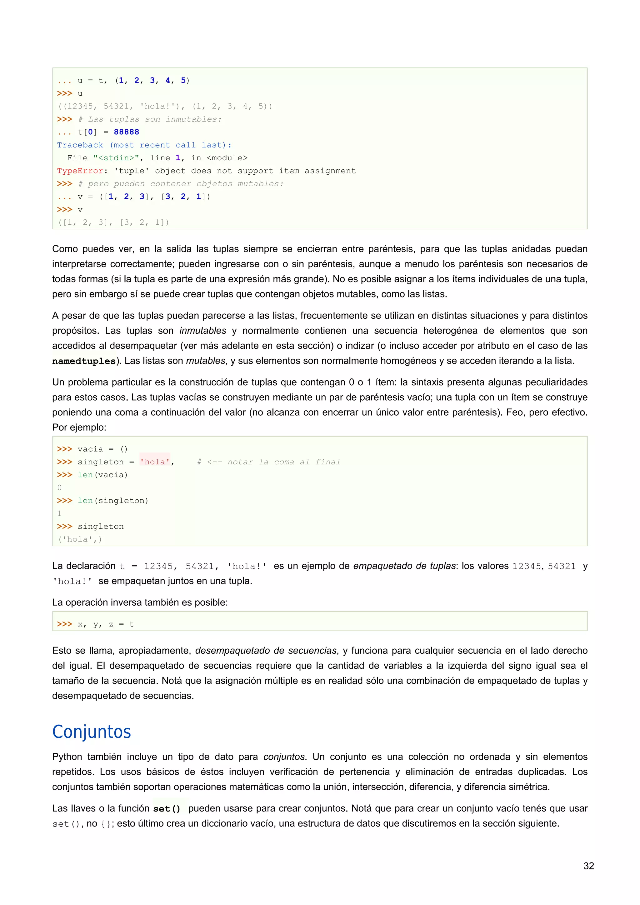 ... u = t, (1, 2, 3, 4, 5)
>>> u
((12345, 54321, 'hola!'), (1, 2, 3, 4, 5))
>>> # Las tuplas son inmutables:
... t[0] = 88888
Traceback (most recent call last):
File "<stdin>", line 1, in <module>
TypeError: 'tuple' object does not support item assignment
>>> # pero pueden contener objetos mutables:
... v = ([1, 2, 3], [3, 2, 1])
>>> v
([1, 2, 3], [3, 2, 1])
Como puedes ver, en la salida las tuplas siempre se encierran entre paréntesis, para que las tuplas anidadas puedan
interpretarse correctamente; pueden ingresarse con o sin paréntesis, aunque a menudo los paréntesis son necesarios de
todas formas (si la tupla es parte de una expresión más grande). No es posible asignar a los ítems individuales de una tupla,
pero sin embargo sí se puede crear tuplas que contengan objetos mutables, como las listas.
A pesar de que las tuplas puedan parecerse a las listas, frecuentemente se utilizan en distintas situaciones y para distintos
propósitos. Las tuplas son inmutables y normalmente contienen una secuencia heterogénea de elementos que son
accedidos al desempaquetar (ver más adelante en esta sección) o indizar (o incluso acceder por atributo en el caso de las
namedtuples). Las listas son mutables, y sus elementos son normalmente homogéneos y se acceden iterando a la lista.
Un problema particular es la construcción de tuplas que contengan 0 o 1 ítem: la sintaxis presenta algunas peculiaridades
para estos casos. Las tuplas vacías se construyen mediante un par de paréntesis vacío; una tupla con un ítem se construye
poniendo una coma a continuación del valor (no alcanza con encerrar un único valor entre paréntesis). Feo, pero efectivo.
Por ejemplo:
>>> vacia = ()
>>> singleton = 'hola', # <-- notar la coma al final
>>> len(vacia)
0
>>> len(singleton)
1
>>> singleton
('hola',)
La declaración t = 12345, 54321, 'hola!' es un ejemplo de empaquetado de tuplas: los valores 12345, 54321 y
'hola!' se empaquetan juntos en una tupla.
La operación inversa también es posible:
>>> x, y, z = t
Esto se llama, apropiadamente, desempaquetado de secuencias, y funciona para cualquier secuencia en el lado derecho
del igual. El desempaquetado de secuencias requiere que la cantidad de variables a la izquierda del signo igual sea el
tamaño de la secuencia. Notá que la asignación múltiple es en realidad sólo una combinación de empaquetado de tuplas y
desempaquetado de secuencias.
Conjuntos
Python también incluye un tipo de dato para conjuntos. Un conjunto es una colección no ordenada y sin elementos
repetidos. Los usos básicos de éstos incluyen verificación de pertenencia y eliminación de entradas duplicadas. Los
conjuntos también soportan operaciones matemáticas como la unión, intersección, diferencia, y diferencia simétrica.
Las llaves o la función set() pueden usarse para crear conjuntos. Notá que para crear un conjunto vacío tenés que usar
set(), no {}; esto último crea un diccionario vacío, una estructura de datos que discutiremos en la sección siguiente.
32
 