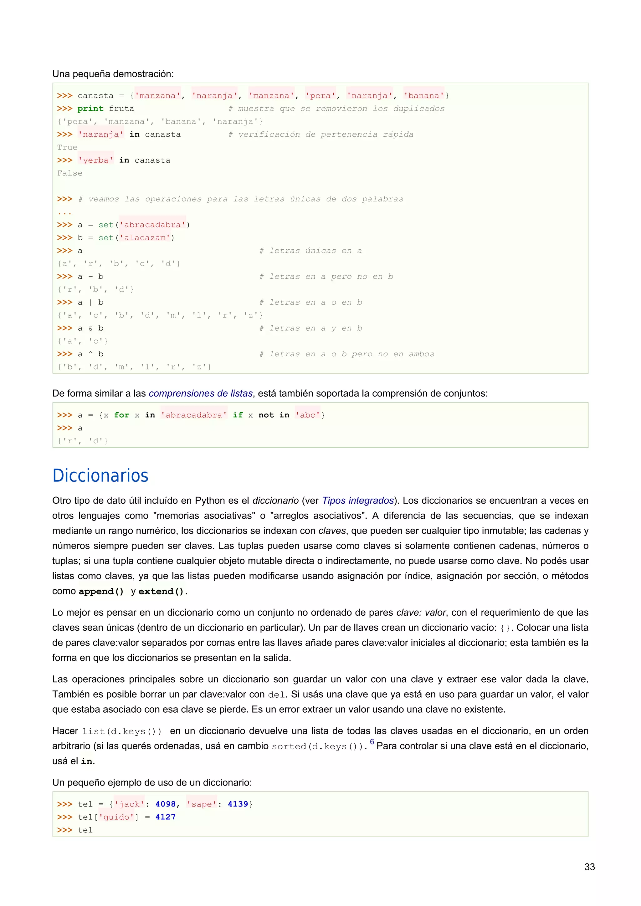 Una pequeña demostración:
>>> canasta = {'manzana', 'naranja', 'manzana', 'pera', 'naranja', 'banana'}
>>> print fruta # muestra que se removieron los duplicados
{'pera', 'manzana', 'banana', 'naranja'}
>>> 'naranja' in canasta # verificación de pertenencia rápida
True
>>> 'yerba' in canasta
False
>>> # veamos las operaciones para las letras únicas de dos palabras
...
>>> a = set('abracadabra')
>>> b = set('alacazam')
>>> a # letras únicas en a
{a', 'r', 'b', 'c', 'd'}
>>> a - b # letras en a pero no en b
{'r', 'b', 'd'}
>>> a | b # letras en a o en b
{'a', 'c', 'b', 'd', 'm', 'l', 'r', 'z'}
>>> a & b # letras en a y en b
{'a', 'c'}
>>> a ^ b # letras en a o b pero no en ambos
{'b', 'd', 'm', 'l', 'r', 'z'}
De forma similar a las comprensiones de listas, está también soportada la comprensión de conjuntos:
>>> a = {x for x in 'abracadabra' if x not in 'abc'}
>>> a
{'r', 'd'}
Diccionarios
Otro tipo de dato útil incluído en Python es el diccionario (ver Tipos integrados). Los diccionarios se encuentran a veces en
otros lenguajes como "memorias asociativas" o "arreglos asociativos". A diferencia de las secuencias, que se indexan
mediante un rango numérico, los diccionarios se indexan con claves, que pueden ser cualquier tipo inmutable; las cadenas y
números siempre pueden ser claves. Las tuplas pueden usarse como claves si solamente contienen cadenas, números o
tuplas; si una tupla contiene cualquier objeto mutable directa o indirectamente, no puede usarse como clave. No podés usar
listas como claves, ya que las listas pueden modificarse usando asignación por índice, asignación por sección, o métodos
como append() y extend().
Lo mejor es pensar en un diccionario como un conjunto no ordenado de pares clave: valor, con el requerimiento de que las
claves sean únicas (dentro de un diccionario en particular). Un par de llaves crean un diccionario vacío: {}. Colocar una lista
de pares clave:valor separados por comas entre las llaves añade pares clave:valor iniciales al diccionario; esta también es la
forma en que los diccionarios se presentan en la salida.
Las operaciones principales sobre un diccionario son guardar un valor con una clave y extraer ese valor dada la clave.
También es posible borrar un par clave:valor con del. Si usás una clave que ya está en uso para guardar un valor, el valor
que estaba asociado con esa clave se pierde. Es un error extraer un valor usando una clave no existente.
Hacer list(d.keys()) en un diccionario devuelve una lista de todas las claves usadas en el diccionario, en un orden
arbitrario (si las querés ordenadas, usá en cambio sorted(d.keys()).
6
Para controlar si una clave está en el diccionario,
usá el in.
Un pequeño ejemplo de uso de un diccionario:
>>> tel = {'jack': 4098, 'sape': 4139}
>>> tel['guido'] = 4127
>>> tel
33
 