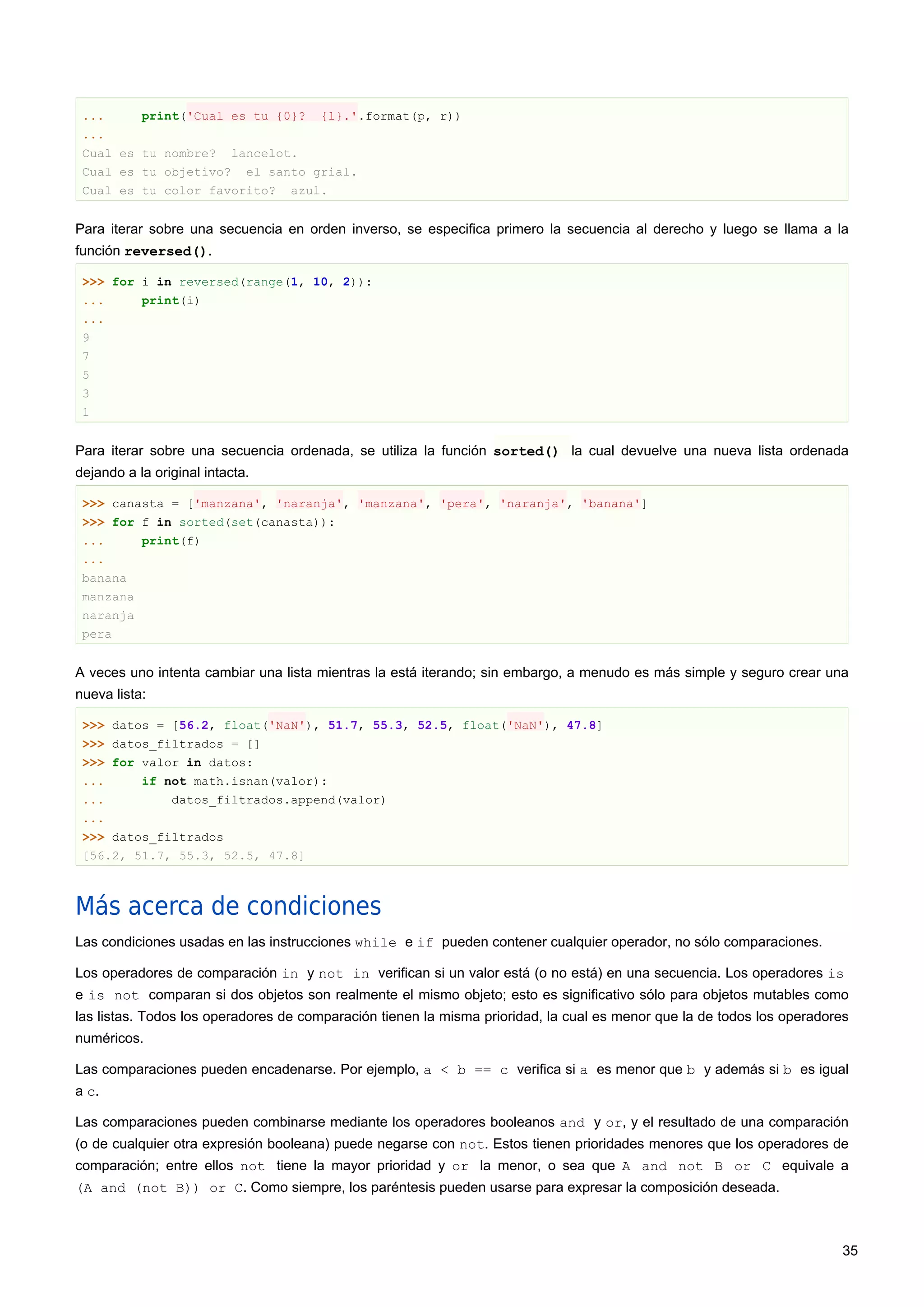 ... print('Cual es tu {0}? {1}.'.format(p, r))
...
Cual es tu nombre? lancelot.
Cual es tu objetivo? el santo grial.
Cual es tu color favorito? azul.
Para iterar sobre una secuencia en orden inverso, se especifica primero la secuencia al derecho y luego se llama a la
función reversed().
>>> for i in reversed(range(1, 10, 2)):
... print(i)
...
9
7
5
3
1
Para iterar sobre una secuencia ordenada, se utiliza la función sorted() la cual devuelve una nueva lista ordenada
dejando a la original intacta.
>>> canasta = ['manzana', 'naranja', 'manzana', 'pera', 'naranja', 'banana']
>>> for f in sorted(set(canasta)):
... print(f)
...
banana
manzana
naranja
pera
A veces uno intenta cambiar una lista mientras la está iterando; sin embargo, a menudo es más simple y seguro crear una
nueva lista:
>>> datos = [56.2, float('NaN'), 51.7, 55.3, 52.5, float('NaN'), 47.8]
>>> datos_filtrados = []
>>> for valor in datos:
... if not math.isnan(valor):
... datos_filtrados.append(valor)
...
>>> datos_filtrados
[56.2, 51.7, 55.3, 52.5, 47.8]
Más acerca de condiciones
Las condiciones usadas en las instrucciones while e if pueden contener cualquier operador, no sólo comparaciones.
Los operadores de comparación in y not in verifican si un valor está (o no está) en una secuencia. Los operadores is
e is not comparan si dos objetos son realmente el mismo objeto; esto es significativo sólo para objetos mutables como
las listas. Todos los operadores de comparación tienen la misma prioridad, la cual es menor que la de todos los operadores
numéricos.
Las comparaciones pueden encadenarse. Por ejemplo, a < b == c verifica si a es menor que b y además si b es igual
a c.
Las comparaciones pueden combinarse mediante los operadores booleanos and y or, y el resultado de una comparación
(o de cualquier otra expresión booleana) puede negarse con not. Estos tienen prioridades menores que los operadores de
comparación; entre ellos not tiene la mayor prioridad y or la menor, o sea que A and not B or C equivale a
(A and (not B)) or C. Como siempre, los paréntesis pueden usarse para expresar la composición deseada.
35
 