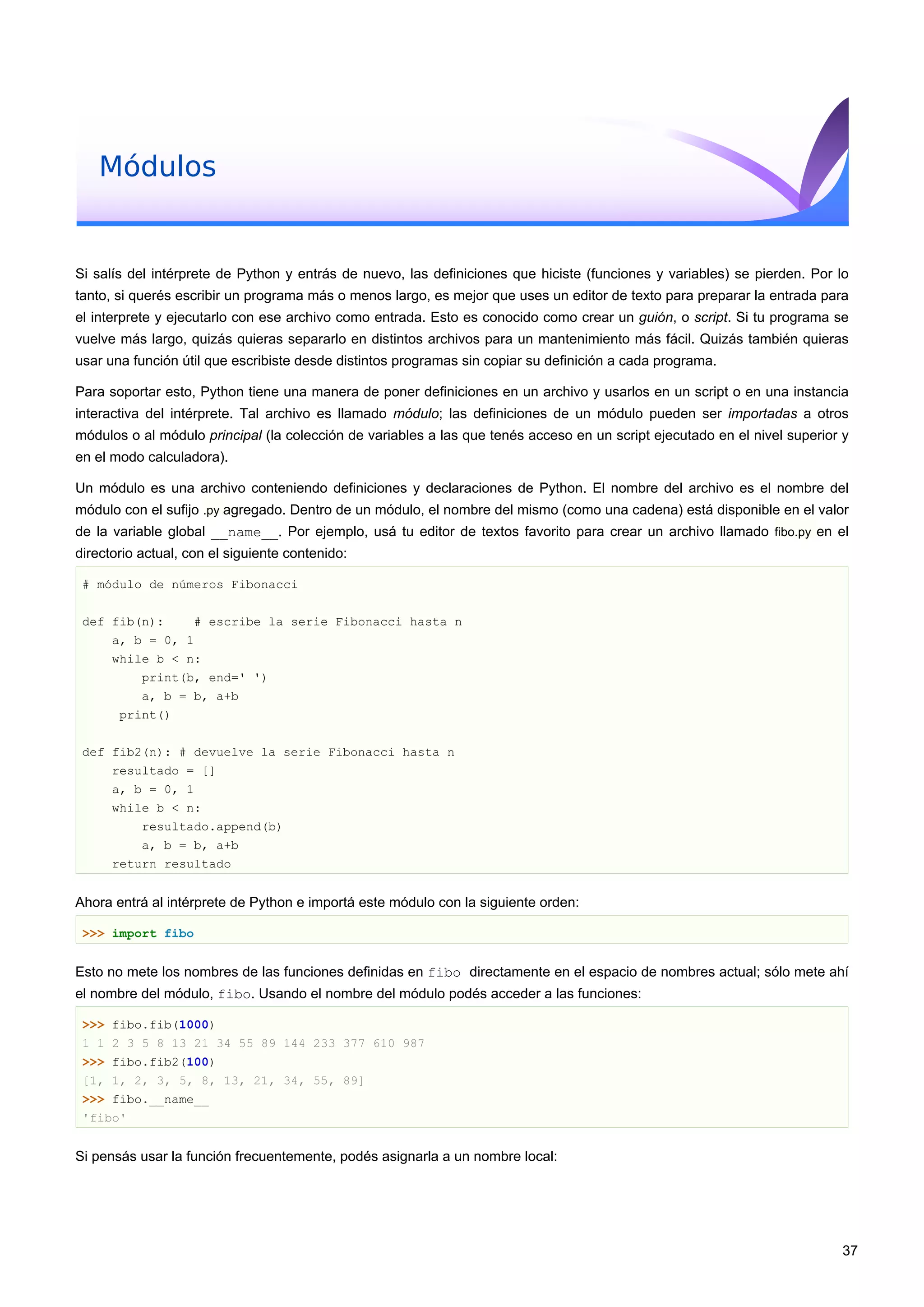 Módulos
Si salís del intérprete de Python y entrás de nuevo, las definiciones que hiciste (funciones y variables) se pierden. Por lo
tanto, si querés escribir un programa más o menos largo, es mejor que uses un editor de texto para preparar la entrada para
el interprete y ejecutarlo con ese archivo como entrada. Esto es conocido como crear un guión, o script. Si tu programa se
vuelve más largo, quizás quieras separarlo en distintos archivos para un mantenimiento más fácil. Quizás también quieras
usar una función útil que escribiste desde distintos programas sin copiar su definición a cada programa.
Para soportar esto, Python tiene una manera de poner definiciones en un archivo y usarlos en un script o en una instancia
interactiva del intérprete. Tal archivo es llamado módulo; las definiciones de un módulo pueden ser importadas a otros
módulos o al módulo principal (la colección de variables a las que tenés acceso en un script ejecutado en el nivel superior y
en el modo calculadora).
Un módulo es una archivo conteniendo definiciones y declaraciones de Python. El nombre del archivo es el nombre del
módulo con el sufijo .py agregado. Dentro de un módulo, el nombre del mismo (como una cadena) está disponible en el valor
de la variable global __name__. Por ejemplo, usá tu editor de textos favorito para crear un archivo llamado fibo.py en el
directorio actual, con el siguiente contenido:
# módulo de números Fibonacci
def fib(n): # escribe la serie Fibonacci hasta n
a, b = 0, 1
while b < n:
print(b, end=' ')
a, b = b, a+b
print()
def fib2(n): # devuelve la serie Fibonacci hasta n
resultado = []
a, b = 0, 1
while b < n:
resultado.append(b)
a, b = b, a+b
return resultado
Ahora entrá al intérprete de Python e importá este módulo con la siguiente orden:
>>> import fibo
Esto no mete los nombres de las funciones definidas en fibo directamente en el espacio de nombres actual; sólo mete ahí
el nombre del módulo, fibo. Usando el nombre del módulo podés acceder a las funciones:
>>> fibo.fib(1000)
1 1 2 3 5 8 13 21 34 55 89 144 233 377 610 987
>>> fibo.fib2(100)
[1, 1, 2, 3, 5, 8, 13, 21, 34, 55, 89]
>>> fibo.__name__
'fibo'
Si pensás usar la función frecuentemente, podés asignarla a un nombre local:
37
 