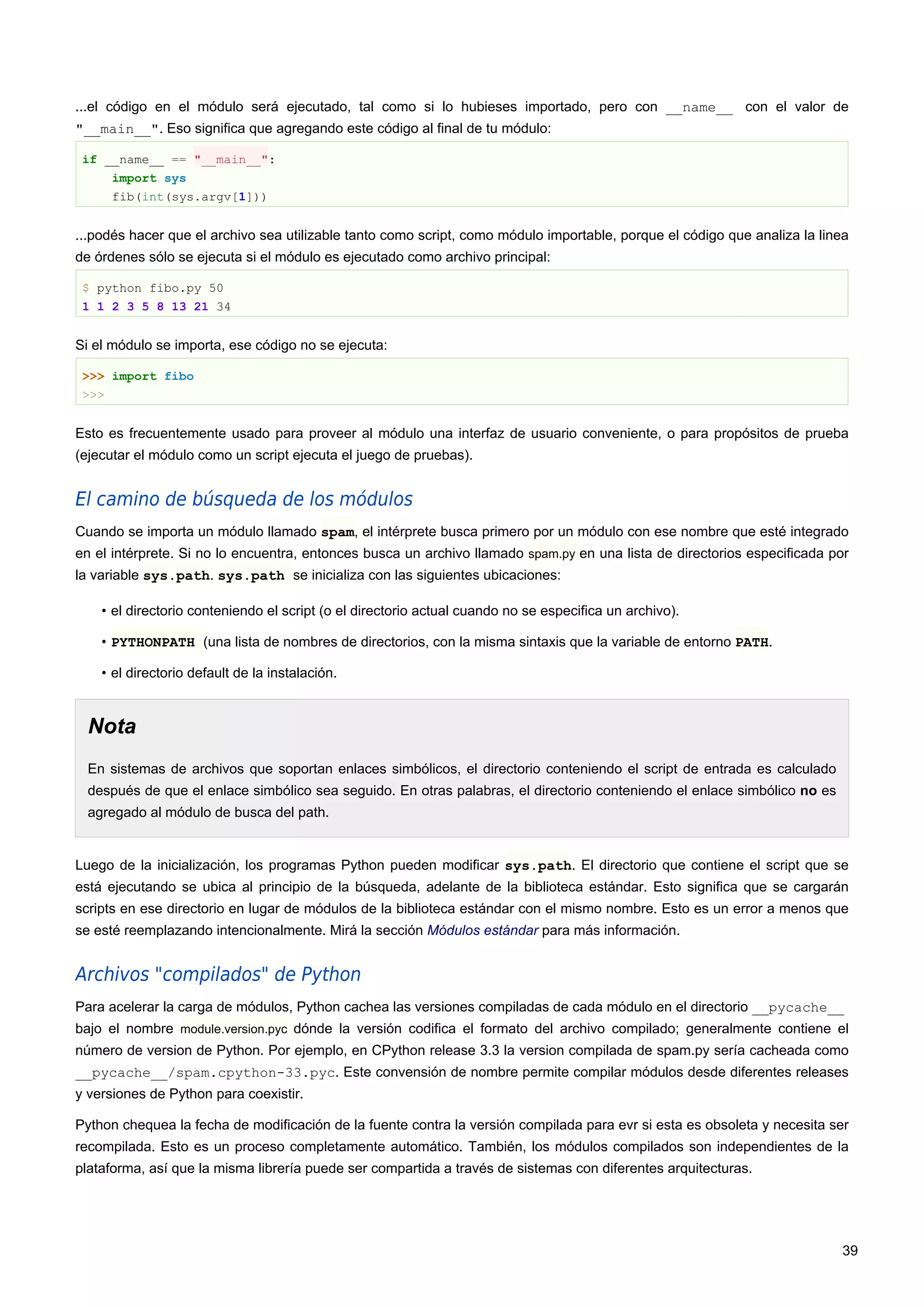 ...el código en el módulo será ejecutado, tal como si lo hubieses importado, pero con __name__ con el valor de
"__main__". Eso significa que agregando este código al final de tu módulo:
if __name__ == "__main__":
import sys
fib(int(sys.argv[1]))
...podés hacer que el archivo sea utilizable tanto como script, como módulo importable, porque el código que analiza la linea
de órdenes sólo se ejecuta si el módulo es ejecutado como archivo principal:
$ python fibo.py 50
1 1 2 3 5 8 13 21 34
Si el módulo se importa, ese código no se ejecuta:
>>> import fibo
>>>
Esto es frecuentemente usado para proveer al módulo una interfaz de usuario conveniente, o para propósitos de prueba
(ejecutar el módulo como un script ejecuta el juego de pruebas).
El camino de búsqueda de los módulos
Cuando se importa un módulo llamado spam, el intérprete busca primero por un módulo con ese nombre que esté integrado
en el intérprete. Si no lo encuentra, entonces busca un archivo llamado spam.py en una lista de directorios especificada por
la variable sys.path. sys.path se inicializa con las siguientes ubicaciones:
• el directorio conteniendo el script (o el directorio actual cuando no se especifica un archivo).
• PYTHONPATH (una lista de nombres de directorios, con la misma sintaxis que la variable de entorno PATH.
• el directorio default de la instalación.
Nota
En sistemas de archivos que soportan enlaces simbólicos, el directorio conteniendo el script de entrada es calculado
después de que el enlace simbólico sea seguido. En otras palabras, el directorio conteniendo el enlace simbólico no es
agregado al módulo de busca del path.
Luego de la inicialización, los programas Python pueden modificar sys.path. El directorio que contiene el script que se
está ejecutando se ubica al principio de la búsqueda, adelante de la biblioteca estándar. Esto significa que se cargarán
scripts en ese directorio en lugar de módulos de la biblioteca estándar con el mismo nombre. Esto es un error a menos que
se esté reemplazando intencionalmente. Mirá la sección Módulos estándar para más información.
Archivos "compilados" de Python
Para acelerar la carga de módulos, Python cachea las versiones compiladas de cada módulo en el directorio __pycache__
bajo el nombre module.version.pyc dónde la versión codifica el formato del archivo compilado; generalmente contiene el
número de version de Python. Por ejemplo, en CPython release 3.3 la version compilada de spam.py sería cacheada como
__pycache__/spam.cpython-33.pyc. Este convensión de nombre permite compilar módulos desde diferentes releases
y versiones de Python para coexistir.
Python chequea la fecha de modificación de la fuente contra la versión compilada para evr si esta es obsoleta y necesita ser
recompilada. Esto es un proceso completamente automático. También, los módulos compilados son independientes de la
plataforma, así que la misma librería puede ser compartida a través de sistemas con diferentes arquitecturas.
39
 