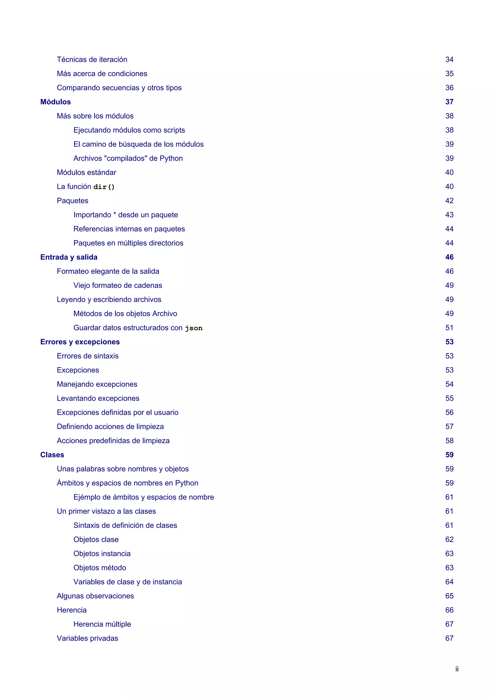 Técnicas de iteración 34
Más acerca de condiciones 35
Comparando secuencias y otros tipos 36
Módulos 37
Más sobre los módulos 38
Ejecutando módulos como scripts 38
El camino de búsqueda de los módulos 39
Archivos "compilados" de Python 39
Módulos estándar 40
La función dir() 40
Paquetes 42
Importando * desde un paquete 43
Referencias internas en paquetes 44
Paquetes en múltiples directorios 44
Entrada y salida 46
Formateo elegante de la salida 46
Viejo formateo de cadenas 49
Leyendo y escribiendo archivos 49
Métodos de los objetos Archivo 49
Guardar datos estructurados con json 51
Errores y excepciones 53
Errores de sintaxis 53
Excepciones 53
Manejando excepciones 54
Levantando excepciones 55
Excepciones definidas por el usuario 56
Definiendo acciones de limpieza 57
Acciones predefinidas de limpieza 58
Clases 59
Unas palabras sobre nombres y objetos 59
Ámbitos y espacios de nombres en Python 59
Ejémplo de ámbitos y espacios de nombre 61
Un primer vistazo a las clases 61
Sintaxis de definición de clases 61
Objetos clase 62
Objetos instancia 63
Objetos método 63
Variables de clase y de instancia 64
Algunas observaciones 65
Herencia 66
Herencia múltiple 67
Variables privadas 67
ii
 