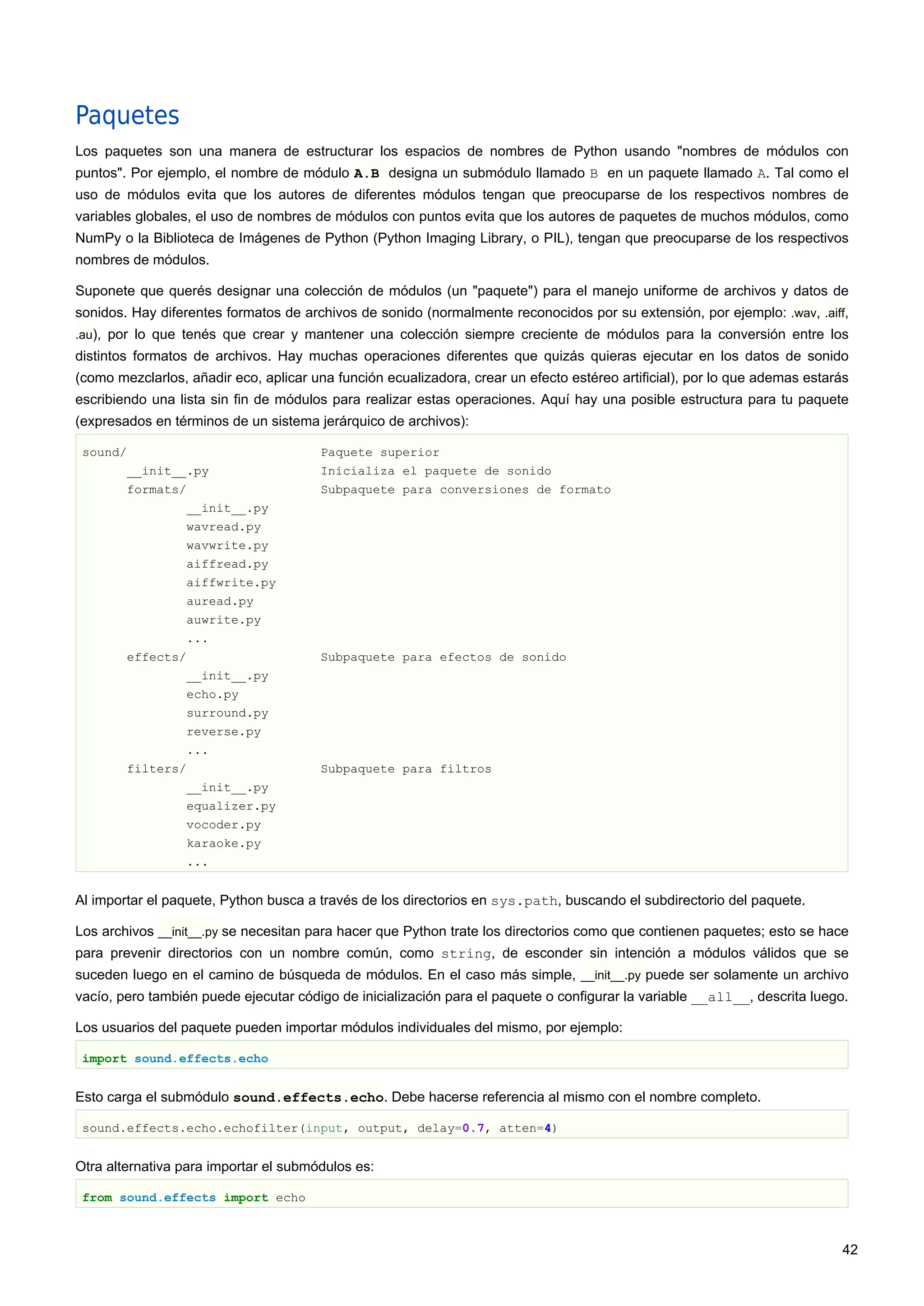 Paquetes
Los paquetes son una manera de estructurar los espacios de nombres de Python usando "nombres de módulos con
puntos". Por ejemplo, el nombre de módulo A.B designa un submódulo llamado B en un paquete llamado A. Tal como el
uso de módulos evita que los autores de diferentes módulos tengan que preocuparse de los respectivos nombres de
variables globales, el uso de nombres de módulos con puntos evita que los autores de paquetes de muchos módulos, como
NumPy o la Biblioteca de Imágenes de Python (Python Imaging Library, o PIL), tengan que preocuparse de los respectivos
nombres de módulos.
Suponete que querés designar una colección de módulos (un "paquete") para el manejo uniforme de archivos y datos de
sonidos. Hay diferentes formatos de archivos de sonido (normalmente reconocidos por su extensión, por ejemplo: .wav, .aiff,
.au), por lo que tenés que crear y mantener una colección siempre creciente de módulos para la conversión entre los
distintos formatos de archivos. Hay muchas operaciones diferentes que quizás quieras ejecutar en los datos de sonido
(como mezclarlos, añadir eco, aplicar una función ecualizadora, crear un efecto estéreo artificial), por lo que ademas estarás
escribiendo una lista sin fin de módulos para realizar estas operaciones. Aquí hay una posible estructura para tu paquete
(expresados en términos de un sistema jerárquico de archivos):
sound/ Paquete superior
__init__.py Inicializa el paquete de sonido
formats/ Subpaquete para conversiones de formato
__init__.py
wavread.py
wavwrite.py
aiffread.py
aiffwrite.py
auread.py
auwrite.py
...
effects/ Subpaquete para efectos de sonido
__init__.py
echo.py
surround.py
reverse.py
...
filters/ Subpaquete para filtros
__init__.py
equalizer.py
vocoder.py
karaoke.py
...
Al importar el paquete, Python busca a través de los directorios en sys.path, buscando el subdirectorio del paquete.
Los archivos __init__.py se necesitan para hacer que Python trate los directorios como que contienen paquetes; esto se hace
para prevenir directorios con un nombre común, como string, de esconder sin intención a módulos válidos que se
suceden luego en el camino de búsqueda de módulos. En el caso más simple, __init__.py puede ser solamente un archivo
vacío, pero también puede ejecutar código de inicialización para el paquete o configurar la variable __all__, descrita luego.
Los usuarios del paquete pueden importar módulos individuales del mismo, por ejemplo:
import sound.effects.echo
Esto carga el submódulo sound.effects.echo. Debe hacerse referencia al mismo con el nombre completo.
sound.effects.echo.echofilter(input, output, delay=0.7, atten=4)
Otra alternativa para importar el submódulos es:
from sound.effects import echo
42
 