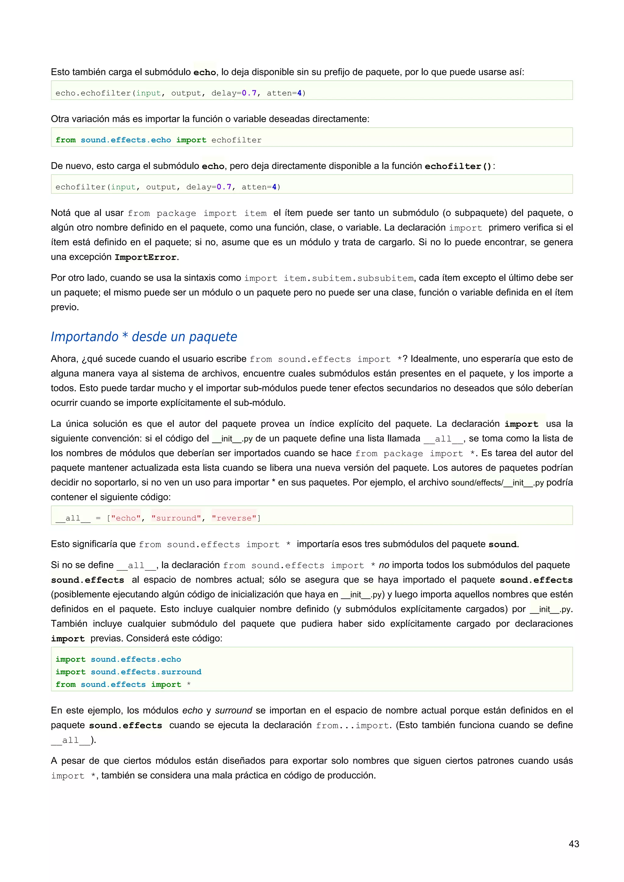 Esto también carga el submódulo echo, lo deja disponible sin su prefijo de paquete, por lo que puede usarse así:
echo.echofilter(input, output, delay=0.7, atten=4)
Otra variación más es importar la función o variable deseadas directamente:
from sound.effects.echo import echofilter
De nuevo, esto carga el submódulo echo, pero deja directamente disponible a la función echofilter():
echofilter(input, output, delay=0.7, atten=4)
Notá que al usar from package import item el ítem puede ser tanto un submódulo (o subpaquete) del paquete, o
algún otro nombre definido en el paquete, como una función, clase, o variable. La declaración import primero verifica si el
ítem está definido en el paquete; si no, asume que es un módulo y trata de cargarlo. Si no lo puede encontrar, se genera
una excepción ImportError.
Por otro lado, cuando se usa la sintaxis como import item.subitem.subsubitem, cada ítem excepto el último debe ser
un paquete; el mismo puede ser un módulo o un paquete pero no puede ser una clase, función o variable definida en el ítem
previo.
Importando * desde un paquete
Ahora, ¿qué sucede cuando el usuario escribe from sound.effects import *? Idealmente, uno esperaría que esto de
alguna manera vaya al sistema de archivos, encuentre cuales submódulos están presentes en el paquete, y los importe a
todos. Esto puede tardar mucho y el importar sub-módulos puede tener efectos secundarios no deseados que sólo deberían
ocurrir cuando se importe explícitamente el sub-módulo.
La única solución es que el autor del paquete provea un índice explícito del paquete. La declaración import usa la
siguiente convención: si el código del __init__.py de un paquete define una lista llamada __all__, se toma como la lista de
los nombres de módulos que deberían ser importados cuando se hace from package import *. Es tarea del autor del
paquete mantener actualizada esta lista cuando se libera una nueva versión del paquete. Los autores de paquetes podrían
decidir no soportarlo, si no ven un uso para importar * en sus paquetes. Por ejemplo, el archivo sound/effects/__init__.py podría
contener el siguiente código:
__all__ = ["echo", "surround", "reverse"]
Esto significaría que from sound.effects import * importaría esos tres submódulos del paquete sound.
Si no se define __all__, la declaración from sound.effects import * no importa todos los submódulos del paquete
sound.effects al espacio de nombres actual; sólo se asegura que se haya importado el paquete sound.effects
(posiblemente ejecutando algún código de inicialización que haya en __init__.py) y luego importa aquellos nombres que estén
definidos en el paquete. Esto incluye cualquier nombre definido (y submódulos explícitamente cargados) por __init__.py.
También incluye cualquier submódulo del paquete que pudiera haber sido explícitamente cargado por declaraciones
import previas. Considerá este código:
import sound.effects.echo
import sound.effects.surround
from sound.effects import *
En este ejemplo, los módulos echo y surround se importan en el espacio de nombre actual porque están definidos en el
paquete sound.effects cuando se ejecuta la declaración from...import. (Esto también funciona cuando se define
__all__).
A pesar de que ciertos módulos están diseñados para exportar solo nombres que siguen ciertos patrones cuando usás
import *, también se considera una mala práctica en código de producción.
43
 