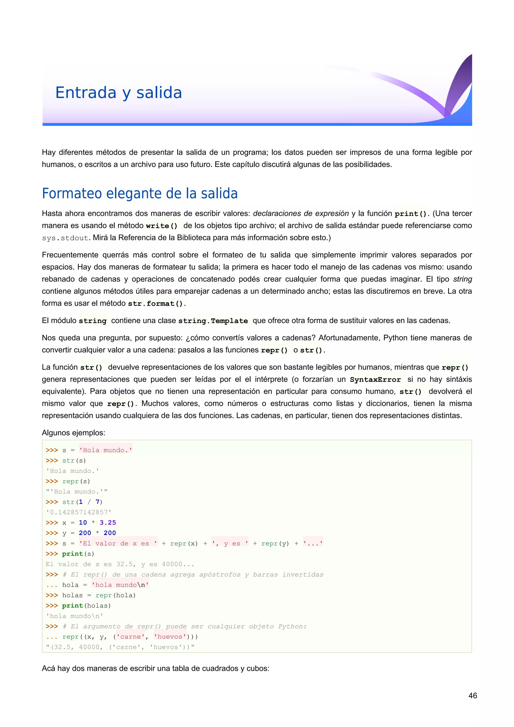 Entrada y salida
Hay diferentes métodos de presentar la salida de un programa; los datos pueden ser impresos de una forma legible por
humanos, o escritos a un archivo para uso futuro. Este capítulo discutirá algunas de las posibilidades.
Formateo elegante de la salida
Hasta ahora encontramos dos maneras de escribir valores: declaraciones de expresión y la función print(). (Una tercer
manera es usando el método write() de los objetos tipo archivo; el archivo de salida estándar puede referenciarse como
sys.stdout. Mirá la Referencia de la Biblioteca para más información sobre esto.)
Frecuentemente querrás más control sobre el formateo de tu salida que simplemente imprimir valores separados por
espacios. Hay dos maneras de formatear tu salida; la primera es hacer todo el manejo de las cadenas vos mismo: usando
rebanado de cadenas y operaciones de concatenado podés crear cualquier forma que puedas imaginar. El tipo string
contiene algunos métodos útiles para emparejar cadenas a un determinado ancho; estas las discutiremos en breve. La otra
forma es usar el método str.format().
El módulo string contiene una clase string.Template que ofrece otra forma de sustituir valores en las cadenas.
Nos queda una pregunta, por supuesto: ¿cómo convertís valores a cadenas? Afortunadamente, Python tiene maneras de
convertir cualquier valor a una cadena: pasalos a las funciones repr() o str().
La función str() devuelve representaciones de los valores que son bastante legibles por humanos, mientras que repr()
genera representaciones que pueden ser leídas por el el intérprete (o forzarían un SyntaxError si no hay sintáxis
equivalente). Para objetos que no tienen una representación en particular para consumo humano, str() devolverá el
mismo valor que repr(). Muchos valores, como números o estructuras como listas y diccionarios, tienen la misma
representación usando cualquiera de las dos funciones. Las cadenas, en particular, tienen dos representaciones distintas.
Algunos ejemplos:
>>> s = 'Hola mundo.'
>>> str(s)
'Hola mundo.'
>>> repr(s)
"'Hola mundo.'"
>>> str(1 / 7)
'0.142857142857'
>>> x = 10 * 3.25
>>> y = 200 * 200
>>> s = 'El valor de x es ' + repr(x) + ', y es ' + repr(y) + '...'
>>> print(s)
El valor de x es 32.5, y es 40000...
>>> # El repr() de una cadena agrega apóstrofos y barras invertidas
... hola = 'hola mundon'
>>> holas = repr(hola)
>>> print(holas)
'hola mundon'
>>> # El argumento de repr() puede ser cualquier objeto Python:
... repr((x, y, ('carne', 'huevos')))
"(32.5, 40000, ('carne', 'huevos'))"
Acá hay dos maneras de escribir una tabla de cuadrados y cubos:
46
 