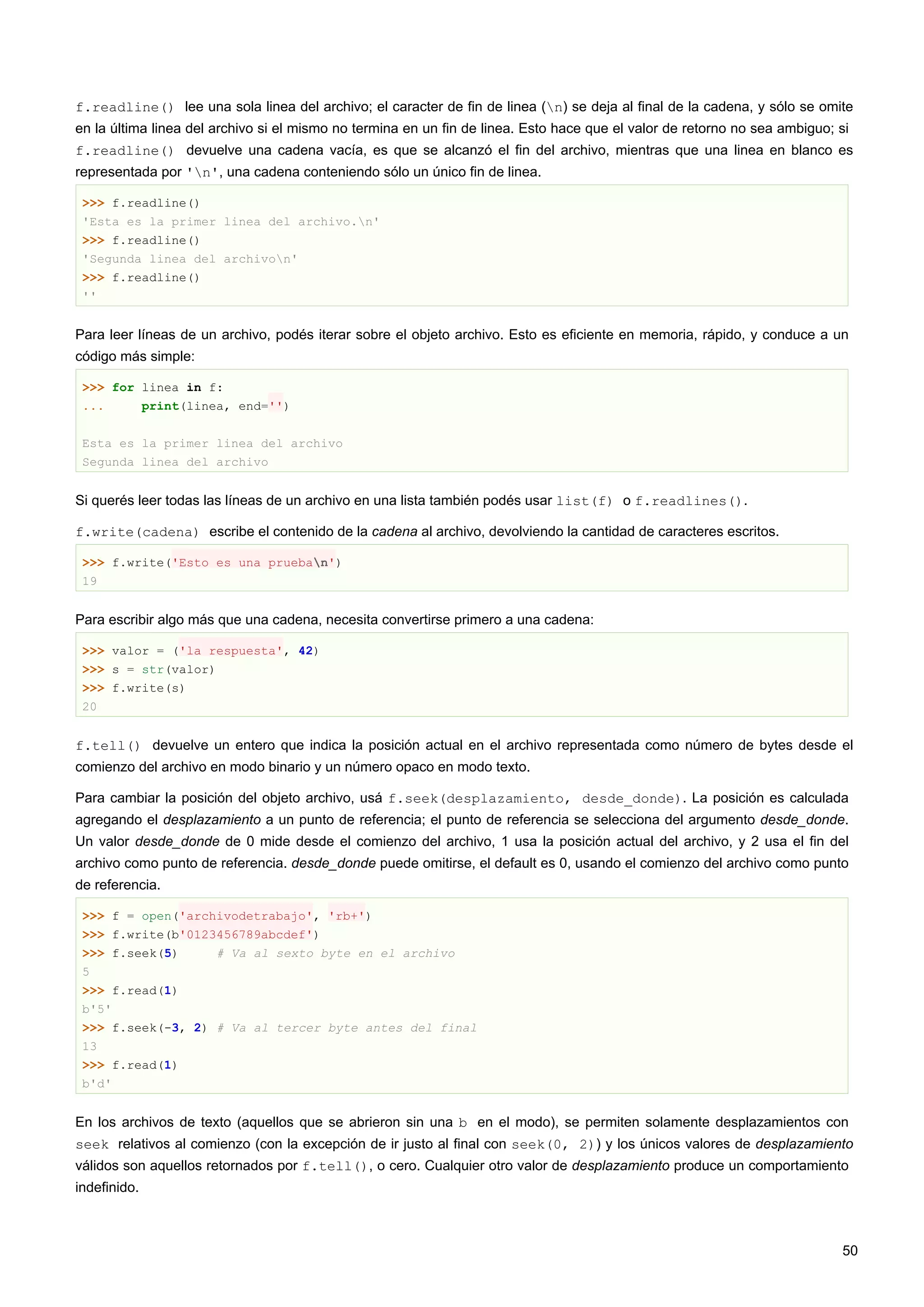 f.readline() lee una sola linea del archivo; el caracter de fin de linea (n) se deja al final de la cadena, y sólo se omite
en la última linea del archivo si el mismo no termina en un fin de linea. Esto hace que el valor de retorno no sea ambiguo; si
f.readline() devuelve una cadena vacía, es que se alcanzó el fin del archivo, mientras que una linea en blanco es
representada por 'n', una cadena conteniendo sólo un único fin de linea.
>>> f.readline()
'Esta es la primer linea del archivo.n'
>>> f.readline()
'Segunda linea del archivon'
>>> f.readline()
''
Para leer líneas de un archivo, podés iterar sobre el objeto archivo. Esto es eficiente en memoria, rápido, y conduce a un
código más simple:
>>> for linea in f:
... print(linea, end='')
Esta es la primer linea del archivo
Segunda linea del archivo
Si querés leer todas las líneas de un archivo en una lista también podés usar list(f) o f.readlines().
f.write(cadena) escribe el contenido de la cadena al archivo, devolviendo la cantidad de caracteres escritos.
>>> f.write('Esto es una prueban')
19
Para escribir algo más que una cadena, necesita convertirse primero a una cadena:
>>> valor = ('la respuesta', 42)
>>> s = str(valor)
>>> f.write(s)
20
f.tell() devuelve un entero que indica la posición actual en el archivo representada como número de bytes desde el
comienzo del archivo en modo binario y un número opaco en modo texto.
Para cambiar la posición del objeto archivo, usá f.seek(desplazamiento, desde_donde). La posición es calculada
agregando el desplazamiento a un punto de referencia; el punto de referencia se selecciona del argumento desde_donde.
Un valor desde_donde de 0 mide desde el comienzo del archivo, 1 usa la posición actual del archivo, y 2 usa el fin del
archivo como punto de referencia. desde_donde puede omitirse, el default es 0, usando el comienzo del archivo como punto
de referencia.
>>> f = open('archivodetrabajo', 'rb+')
>>> f.write(b'0123456789abcdef')
>>> f.seek(5) # Va al sexto byte en el archivo
5
>>> f.read(1)
b'5'
>>> f.seek(-3, 2) # Va al tercer byte antes del final
13
>>> f.read(1)
b'd'
En los archivos de texto (aquellos que se abrieron sin una b en el modo), se permiten solamente desplazamientos con
seek relativos al comienzo (con la excepción de ir justo al final con seek(0, 2)) y los únicos valores de desplazamiento
válidos son aquellos retornados por f.tell(), o cero. Cualquier otro valor de desplazamiento produce un comportamiento
indefinido.
50
 