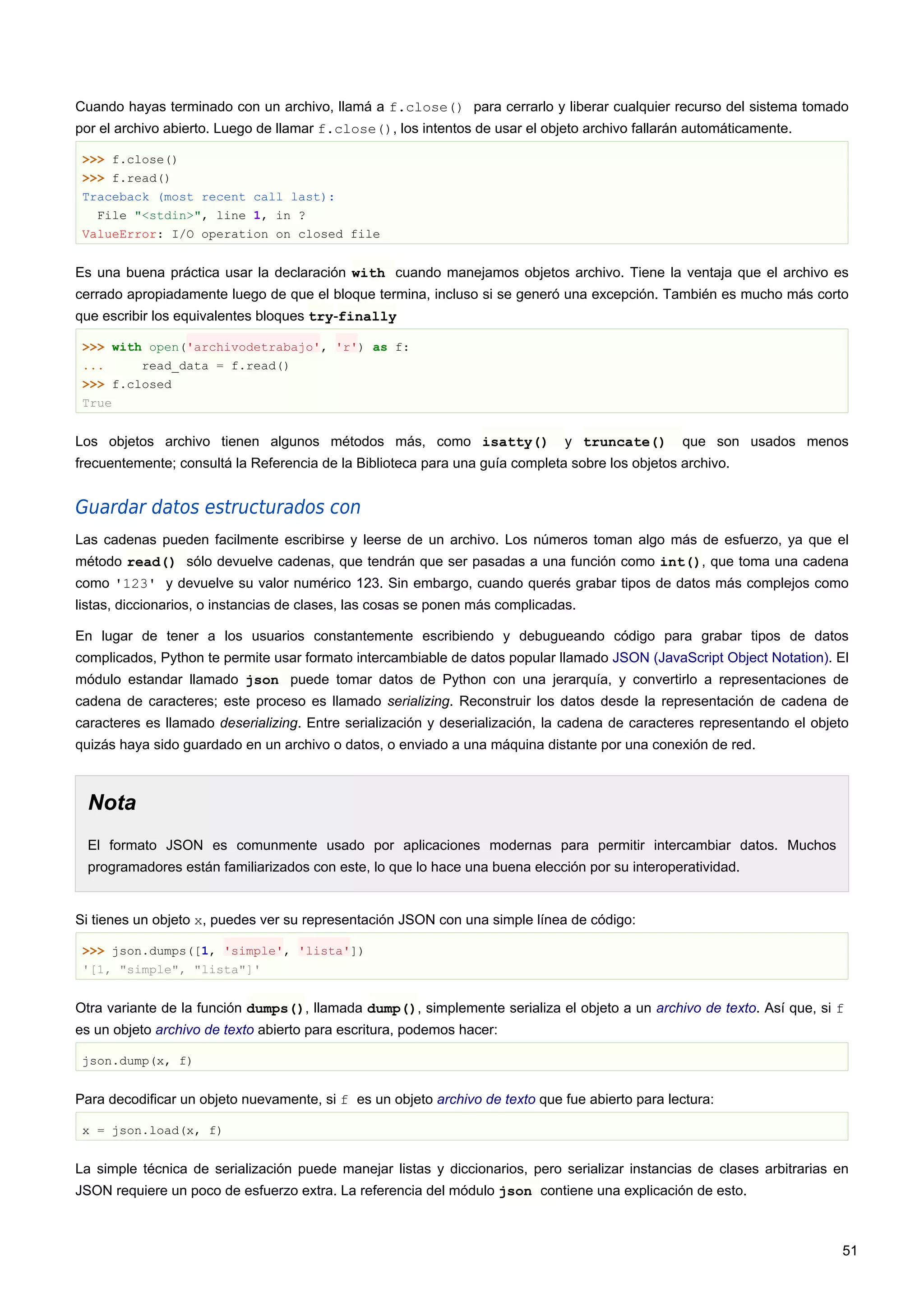 Cuando hayas terminado con un archivo, llamá a f.close() para cerrarlo y liberar cualquier recurso del sistema tomado
por el archivo abierto. Luego de llamar f.close(), los intentos de usar el objeto archivo fallarán automáticamente.
>>> f.close()
>>> f.read()
Traceback (most recent call last):
File "<stdin>", line 1, in ?
ValueError: I/O operation on closed file
Es una buena práctica usar la declaración with cuando manejamos objetos archivo. Tiene la ventaja que el archivo es
cerrado apropiadamente luego de que el bloque termina, incluso si se generó una excepción. También es mucho más corto
que escribir los equivalentes bloques try-finally
>>> with open('archivodetrabajo', 'r') as f:
... read_data = f.read()
>>> f.closed
True
Los objetos archivo tienen algunos métodos más, como isatty() y truncate() que son usados menos
frecuentemente; consultá la Referencia de la Biblioteca para una guía completa sobre los objetos archivo.
Guardar datos estructurados con
Las cadenas pueden facilmente escribirse y leerse de un archivo. Los números toman algo más de esfuerzo, ya que el
método read() sólo devuelve cadenas, que tendrán que ser pasadas a una función como int(), que toma una cadena
como '123' y devuelve su valor numérico 123. Sin embargo, cuando querés grabar tipos de datos más complejos como
listas, diccionarios, o instancias de clases, las cosas se ponen más complicadas.
En lugar de tener a los usuarios constantemente escribiendo y debugueando código para grabar tipos de datos
complicados, Python te permite usar formato intercambiable de datos popular llamado JSON (JavaScript Object Notation). El
módulo estandar llamado json puede tomar datos de Python con una jerarquía, y convertirlo a representaciones de
cadena de caracteres; este proceso es llamado serializing. Reconstruir los datos desde la representación de cadena de
caracteres es llamado deserializing. Entre serialización y deserialización, la cadena de caracteres representando el objeto
quizás haya sido guardado en un archivo o datos, o enviado a una máquina distante por una conexión de red.
Nota
El formato JSON es comunmente usado por aplicaciones modernas para permitir intercambiar datos. Muchos
programadores están familiarizados con este, lo que lo hace una buena elección por su interoperatividad.
Si tienes un objeto x, puedes ver su representación JSON con una simple línea de código:
>>> json.dumps([1, 'simple', 'lista'])
'[1, "simple", "lista"]'
Otra variante de la función dumps(), llamada dump(), simplemente serializa el objeto a un archivo de texto. Así que, si f
es un objeto archivo de texto abierto para escritura, podemos hacer:
json.dump(x, f)
Para decodificar un objeto nuevamente, si f es un objeto archivo de texto que fue abierto para lectura:
x = json.load(x, f)
La simple técnica de serialización puede manejar listas y diccionarios, pero serializar instancias de clases arbitrarias en
JSON requiere un poco de esfuerzo extra. La referencia del módulo json contiene una explicación de esto.
51
 