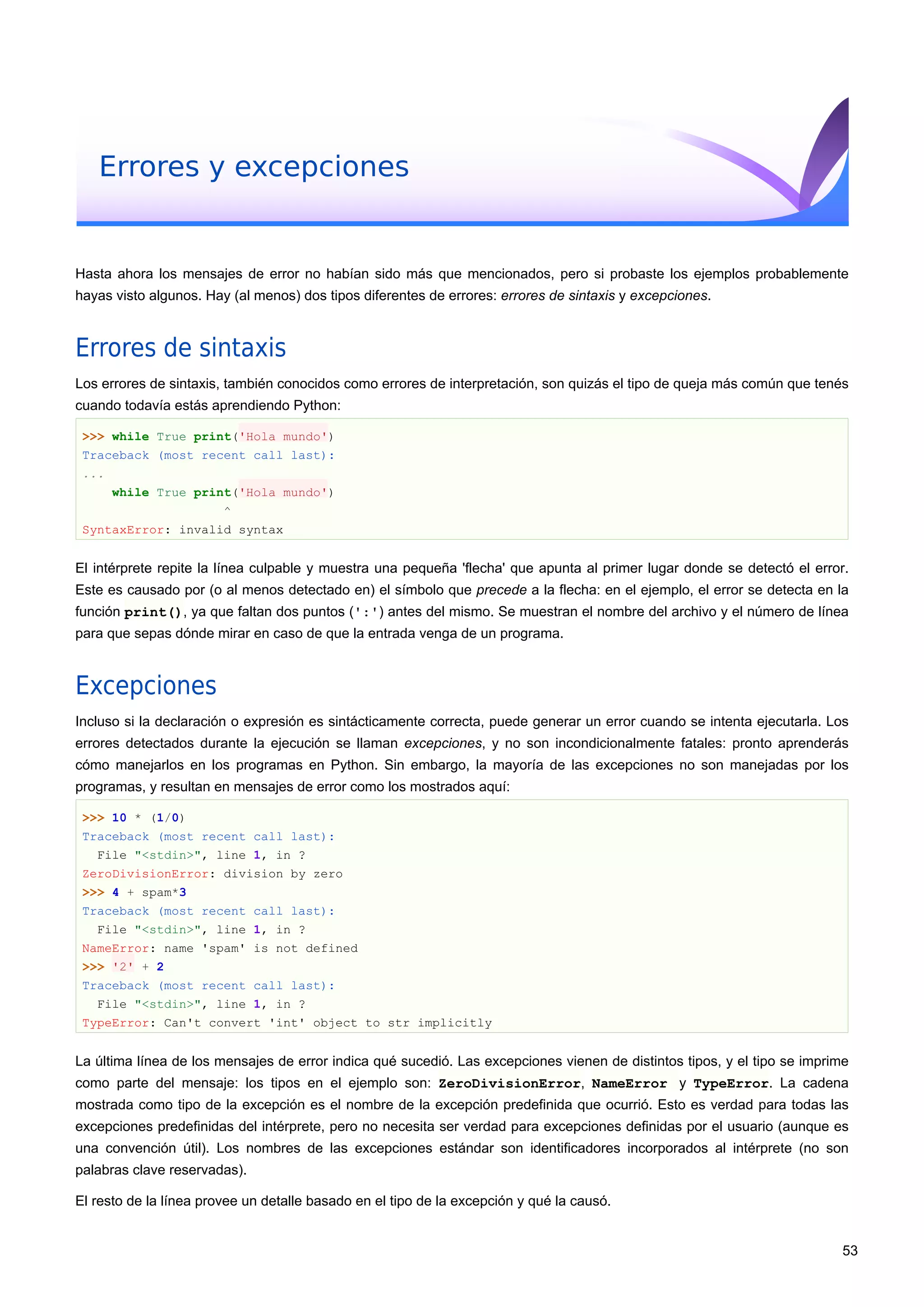 Errores y excepciones
Hasta ahora los mensajes de error no habían sido más que mencionados, pero si probaste los ejemplos probablemente
hayas visto algunos. Hay (al menos) dos tipos diferentes de errores: errores de sintaxis y excepciones.
Errores de sintaxis
Los errores de sintaxis, también conocidos como errores de interpretación, son quizás el tipo de queja más común que tenés
cuando todavía estás aprendiendo Python:
>>> while True print('Hola mundo')
Traceback (most recent call last):
...
while True print('Hola mundo')
^
SyntaxError: invalid syntax
El intérprete repite la línea culpable y muestra una pequeña 'flecha' que apunta al primer lugar donde se detectó el error.
Este es causado por (o al menos detectado en) el símbolo que precede a la flecha: en el ejemplo, el error se detecta en la
función print(), ya que faltan dos puntos (':') antes del mismo. Se muestran el nombre del archivo y el número de línea
para que sepas dónde mirar en caso de que la entrada venga de un programa.
Excepciones
Incluso si la declaración o expresión es sintácticamente correcta, puede generar un error cuando se intenta ejecutarla. Los
errores detectados durante la ejecución se llaman excepciones, y no son incondicionalmente fatales: pronto aprenderás
cómo manejarlos en los programas en Python. Sin embargo, la mayoría de las excepciones no son manejadas por los
programas, y resultan en mensajes de error como los mostrados aquí:
>>> 10 * (1/0)
Traceback (most recent call last):
File "<stdin>", line 1, in ?
ZeroDivisionError: division by zero
>>> 4 + spam*3
Traceback (most recent call last):
File "<stdin>", line 1, in ?
NameError: name 'spam' is not defined
>>> '2' + 2
Traceback (most recent call last):
File "<stdin>", line 1, in ?
TypeError: Can't convert 'int' object to str implicitly
La última línea de los mensajes de error indica qué sucedió. Las excepciones vienen de distintos tipos, y el tipo se imprime
como parte del mensaje: los tipos en el ejemplo son: ZeroDivisionError, NameError y TypeError. La cadena
mostrada como tipo de la excepción es el nombre de la excepción predefinida que ocurrió. Esto es verdad para todas las
excepciones predefinidas del intérprete, pero no necesita ser verdad para excepciones definidas por el usuario (aunque es
una convención útil). Los nombres de las excepciones estándar son identificadores incorporados al intérprete (no son
palabras clave reservadas).
El resto de la línea provee un detalle basado en el tipo de la excepción y qué la causó.
53
 