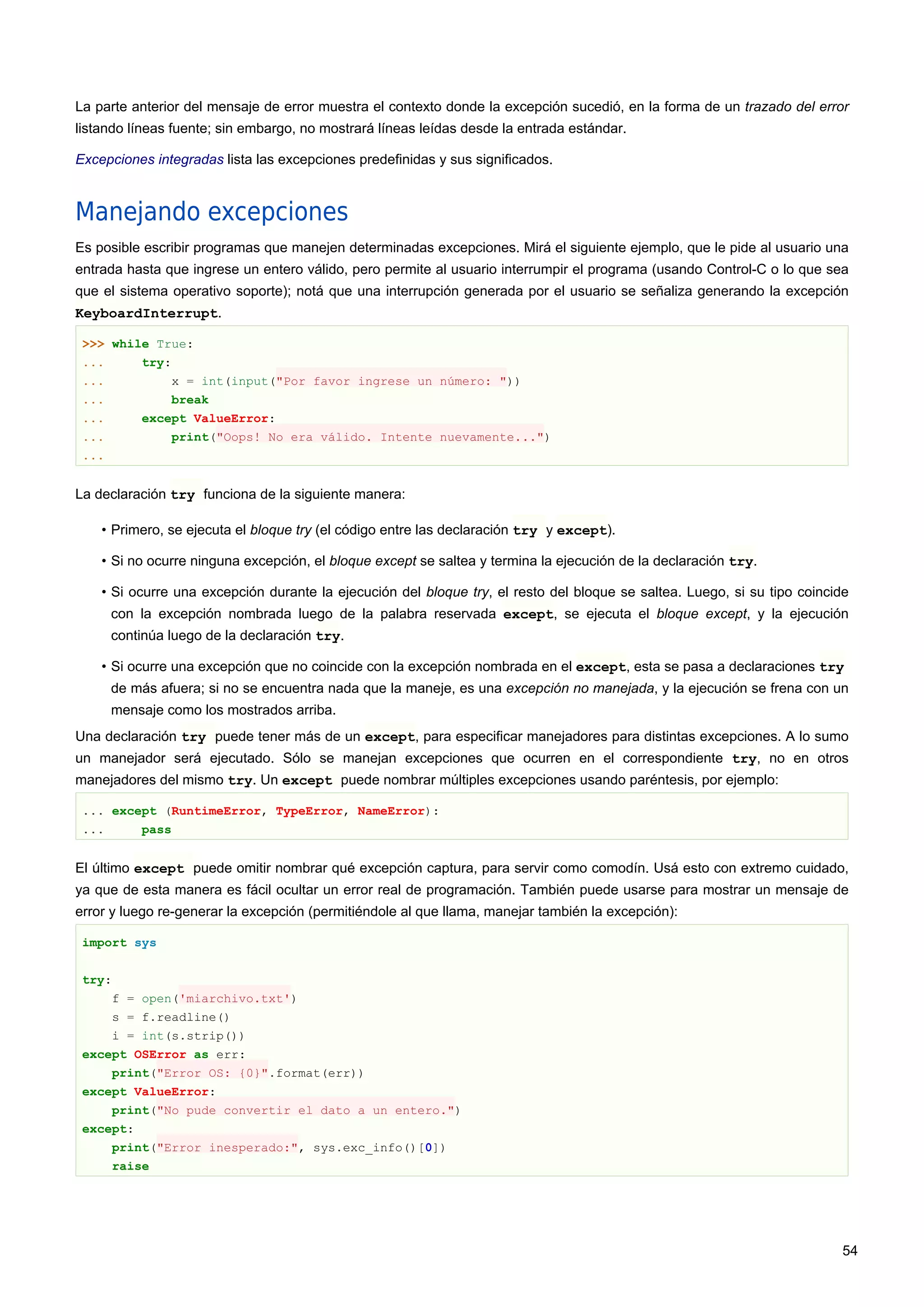 La parte anterior del mensaje de error muestra el contexto donde la excepción sucedió, en la forma de un trazado del error
listando líneas fuente; sin embargo, no mostrará líneas leídas desde la entrada estándar.
Excepciones integradas lista las excepciones predefinidas y sus significados.
Manejando excepciones
Es posible escribir programas que manejen determinadas excepciones. Mirá el siguiente ejemplo, que le pide al usuario una
entrada hasta que ingrese un entero válido, pero permite al usuario interrumpir el programa (usando Control-C o lo que sea
que el sistema operativo soporte); notá que una interrupción generada por el usuario se señaliza generando la excepción
KeyboardInterrupt.
>>> while True:
... try:
... x = int(input("Por favor ingrese un número: "))
... break
... except ValueError:
... print("Oops! No era válido. Intente nuevamente...")
...
La declaración try funciona de la siguiente manera:
• Primero, se ejecuta el bloque try (el código entre las declaración try y except).
• Si no ocurre ninguna excepción, el bloque except se saltea y termina la ejecución de la declaración try.
• Si ocurre una excepción durante la ejecución del bloque try, el resto del bloque se saltea. Luego, si su tipo coincide
con la excepción nombrada luego de la palabra reservada except, se ejecuta el bloque except, y la ejecución
continúa luego de la declaración try.
• Si ocurre una excepción que no coincide con la excepción nombrada en el except, esta se pasa a declaraciones try
de más afuera; si no se encuentra nada que la maneje, es una excepción no manejada, y la ejecución se frena con un
mensaje como los mostrados arriba.
Una declaración try puede tener más de un except, para especificar manejadores para distintas excepciones. A lo sumo
un manejador será ejecutado. Sólo se manejan excepciones que ocurren en el correspondiente try, no en otros
manejadores del mismo try. Un except puede nombrar múltiples excepciones usando paréntesis, por ejemplo:
... except (RuntimeError, TypeError, NameError):
... pass
El último except puede omitir nombrar qué excepción captura, para servir como comodín. Usá esto con extremo cuidado,
ya que de esta manera es fácil ocultar un error real de programación. También puede usarse para mostrar un mensaje de
error y luego re-generar la excepción (permitiéndole al que llama, manejar también la excepción):
import sys
try:
f = open('miarchivo.txt')
s = f.readline()
i = int(s.strip())
except OSError as err:
print("Error OS: {0}".format(err))
except ValueError:
print("No pude convertir el dato a un entero.")
except:
print("Error inesperado:", sys.exc_info()[0])
raise
54
 