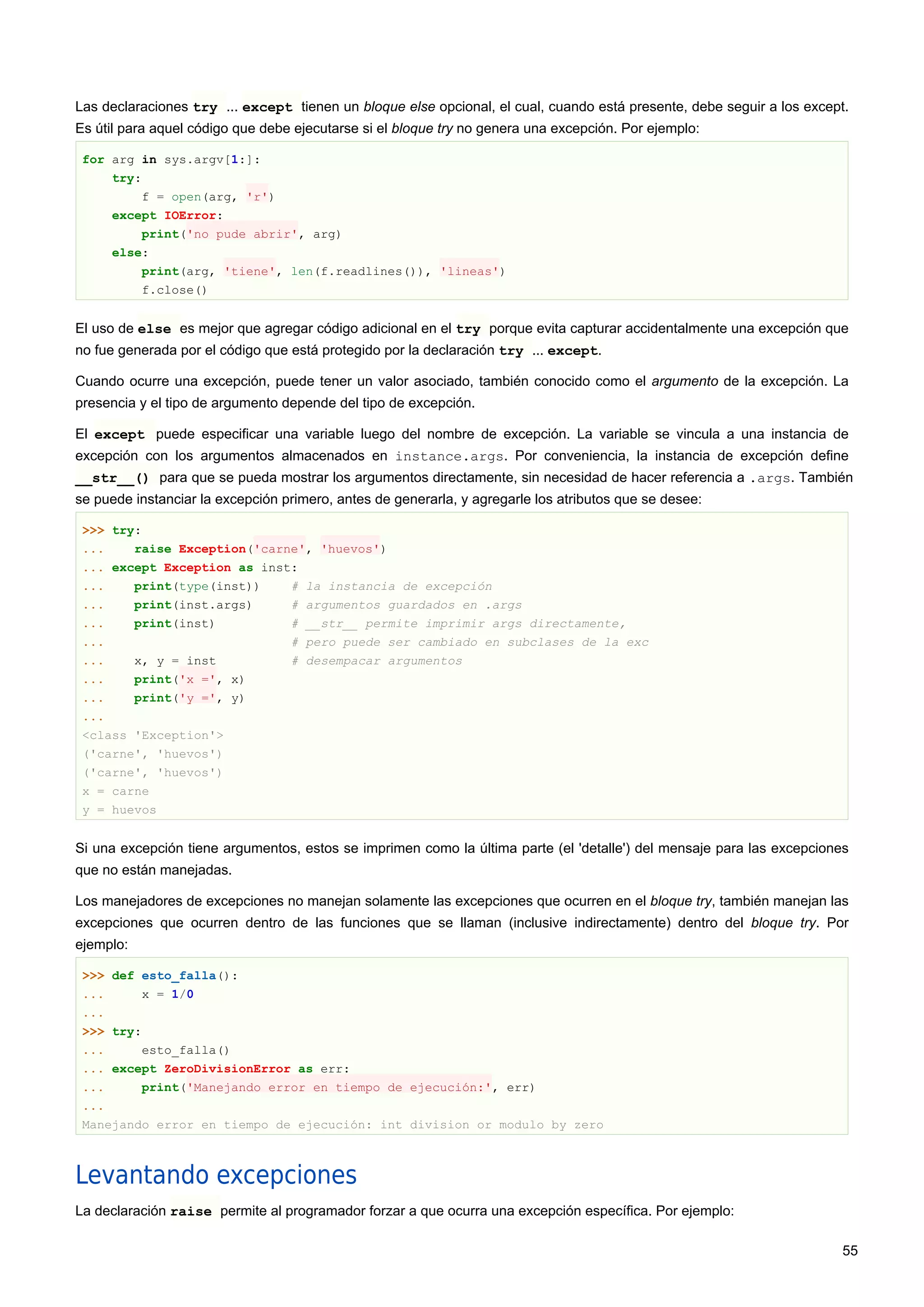 Las declaraciones try ... except tienen un bloque else opcional, el cual, cuando está presente, debe seguir a los except.
Es útil para aquel código que debe ejecutarse si el bloque try no genera una excepción. Por ejemplo:
for arg in sys.argv[1:]:
try:
f = open(arg, 'r')
except IOError:
print('no pude abrir', arg)
else:
print(arg, 'tiene', len(f.readlines()), 'lineas')
f.close()
El uso de else es mejor que agregar código adicional en el try porque evita capturar accidentalmente una excepción que
no fue generada por el código que está protegido por la declaración try ... except.
Cuando ocurre una excepción, puede tener un valor asociado, también conocido como el argumento de la excepción. La
presencia y el tipo de argumento depende del tipo de excepción.
El except puede especificar una variable luego del nombre de excepción. La variable se vincula a una instancia de
excepción con los argumentos almacenados en instance.args. Por conveniencia, la instancia de excepción define
__str__() para que se pueda mostrar los argumentos directamente, sin necesidad de hacer referencia a .args. También
se puede instanciar la excepción primero, antes de generarla, y agregarle los atributos que se desee:
>>> try:
... raise Exception('carne', 'huevos')
... except Exception as inst:
... print(type(inst)) # la instancia de excepción
... print(inst.args) # argumentos guardados en .args
... print(inst) # __str__ permite imprimir args directamente,
... # pero puede ser cambiado en subclases de la exc
... x, y = inst # desempacar argumentos
... print('x =', x)
... print('y =', y)
...
<class 'Exception'>
('carne', 'huevos')
('carne', 'huevos')
x = carne
y = huevos
Si una excepción tiene argumentos, estos se imprimen como la última parte (el 'detalle') del mensaje para las excepciones
que no están manejadas.
Los manejadores de excepciones no manejan solamente las excepciones que ocurren en el bloque try, también manejan las
excepciones que ocurren dentro de las funciones que se llaman (inclusive indirectamente) dentro del bloque try. Por
ejemplo:
>>> def esto_falla():
... x = 1/0
...
>>> try:
... esto_falla()
... except ZeroDivisionError as err:
... print('Manejando error en tiempo de ejecución:', err)
...
Manejando error en tiempo de ejecución: int division or modulo by zero
Levantando excepciones
La declaración raise permite al programador forzar a que ocurra una excepción específica. Por ejemplo:
55
 
