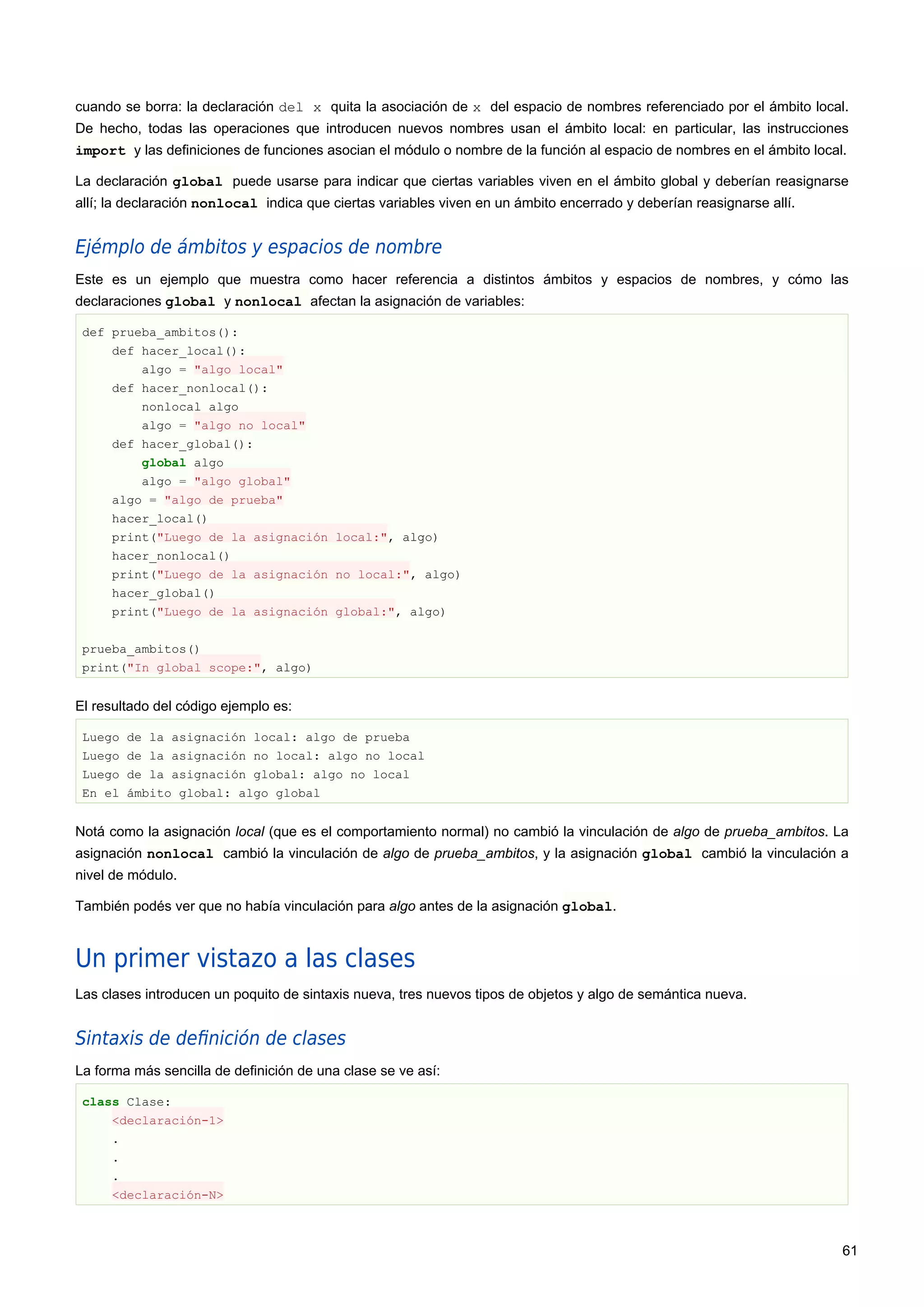 cuando se borra: la declaración del x quita la asociación de x del espacio de nombres referenciado por el ámbito local.
De hecho, todas las operaciones que introducen nuevos nombres usan el ámbito local: en particular, las instrucciones
import y las definiciones de funciones asocian el módulo o nombre de la función al espacio de nombres en el ámbito local.
La declaración global puede usarse para indicar que ciertas variables viven en el ámbito global y deberían reasignarse
allí; la declaración nonlocal indica que ciertas variables viven en un ámbito encerrado y deberían reasignarse allí.
Ejémplo de ámbitos y espacios de nombre
Este es un ejemplo que muestra como hacer referencia a distintos ámbitos y espacios de nombres, y cómo las
declaraciones global y nonlocal afectan la asignación de variables:
def prueba_ambitos():
def hacer_local():
algo = "algo local"
def hacer_nonlocal():
nonlocal algo
algo = "algo no local"
def hacer_global():
global algo
algo = "algo global"
algo = "algo de prueba"
hacer_local()
print("Luego de la asignación local:", algo)
hacer_nonlocal()
print("Luego de la asignación no local:", algo)
hacer_global()
print("Luego de la asignación global:", algo)
prueba_ambitos()
print("In global scope:", algo)
El resultado del código ejemplo es:
Luego de la asignación local: algo de prueba
Luego de la asignación no local: algo no local
Luego de la asignación global: algo no local
En el ámbito global: algo global
Notá como la asignación local (que es el comportamiento normal) no cambió la vinculación de algo de prueba_ambitos. La
asignación nonlocal cambió la vinculación de algo de prueba_ambitos, y la asignación global cambió la vinculación a
nivel de módulo.
También podés ver que no había vinculación para algo antes de la asignación global.
Un primer vistazo a las clases
Las clases introducen un poquito de sintaxis nueva, tres nuevos tipos de objetos y algo de semántica nueva.
Sintaxis de deﬁnición de clases
La forma más sencilla de definición de una clase se ve así:
class Clase:
<declaración-1>
.
.
.
<declaración-N>
61
 