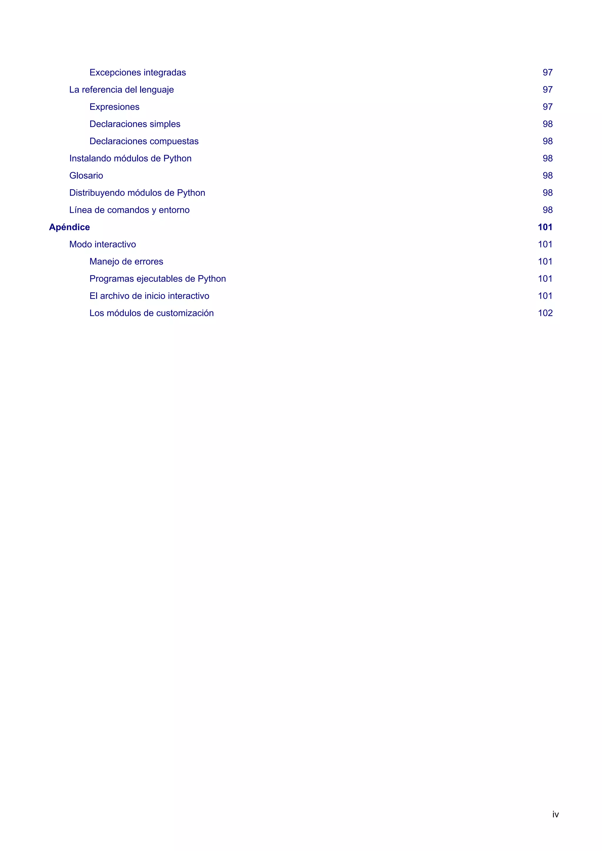 Excepciones integradas 97
La referencia del lenguaje 97
Expresiones 97
Declaraciones simples 98
Declaraciones compuestas 98
Instalando módulos de Python 98
Glosario 98
Distribuyendo módulos de Python 98
Línea de comandos y entorno 98
Apéndice 101
Modo interactivo 101
Manejo de errores 101
Programas ejecutables de Python 101
El archivo de inicio interactivo 101
Los módulos de customización 102
iv
 