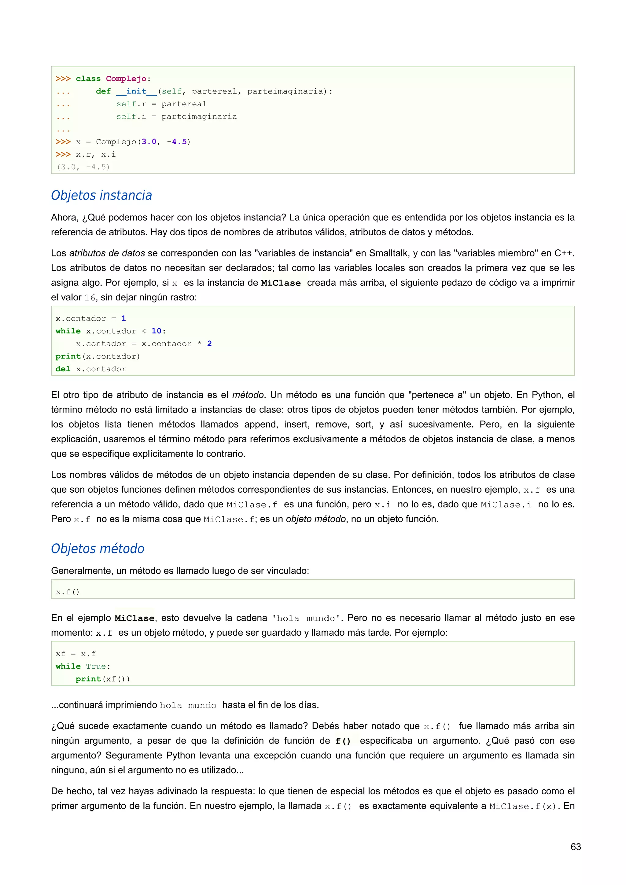 >>> class Complejo:
... def __init__(self, partereal, parteimaginaria):
... self.r = partereal
... self.i = parteimaginaria
...
>>> x = Complejo(3.0, -4.5)
>>> x.r, x.i
(3.0, -4.5)
Objetos instancia
Ahora, ¿Qué podemos hacer con los objetos instancia? La única operación que es entendida por los objetos instancia es la
referencia de atributos. Hay dos tipos de nombres de atributos válidos, atributos de datos y métodos.
Los atributos de datos se corresponden con las "variables de instancia" en Smalltalk, y con las "variables miembro" en C++.
Los atributos de datos no necesitan ser declarados; tal como las variables locales son creados la primera vez que se les
asigna algo. Por ejemplo, si x es la instancia de MiClase creada más arriba, el siguiente pedazo de código va a imprimir
el valor 16, sin dejar ningún rastro:
x.contador = 1
while x.contador < 10:
x.contador = x.contador * 2
print(x.contador)
del x.contador
El otro tipo de atributo de instancia es el método. Un método es una función que "pertenece a" un objeto. En Python, el
término método no está limitado a instancias de clase: otros tipos de objetos pueden tener métodos también. Por ejemplo,
los objetos lista tienen métodos llamados append, insert, remove, sort, y así sucesivamente. Pero, en la siguiente
explicación, usaremos el término método para referirnos exclusivamente a métodos de objetos instancia de clase, a menos
que se especifique explícitamente lo contrario.
Los nombres válidos de métodos de un objeto instancia dependen de su clase. Por definición, todos los atributos de clase
que son objetos funciones definen métodos correspondientes de sus instancias. Entonces, en nuestro ejemplo, x.f es una
referencia a un método válido, dado que MiClase.f es una función, pero x.i no lo es, dado que MiClase.i no lo es.
Pero x.f no es la misma cosa que MiClase.f; es un objeto método, no un objeto función.
Objetos método
Generalmente, un método es llamado luego de ser vinculado:
x.f()
En el ejemplo MiClase, esto devuelve la cadena 'hola mundo'. Pero no es necesario llamar al método justo en ese
momento: x.f es un objeto método, y puede ser guardado y llamado más tarde. Por ejemplo:
xf = x.f
while True:
print(xf())
...continuará imprimiendo hola mundo hasta el fin de los días.
¿Qué sucede exactamente cuando un método es llamado? Debés haber notado que x.f() fue llamado más arriba sin
ningún argumento, a pesar de que la definición de función de f() especificaba un argumento. ¿Qué pasó con ese
argumento? Seguramente Python levanta una excepción cuando una función que requiere un argumento es llamada sin
ninguno, aún si el argumento no es utilizado...
De hecho, tal vez hayas adivinado la respuesta: lo que tienen de especial los métodos es que el objeto es pasado como el
primer argumento de la función. En nuestro ejemplo, la llamada x.f() es exactamente equivalente a MiClase.f(x). En
63
 
