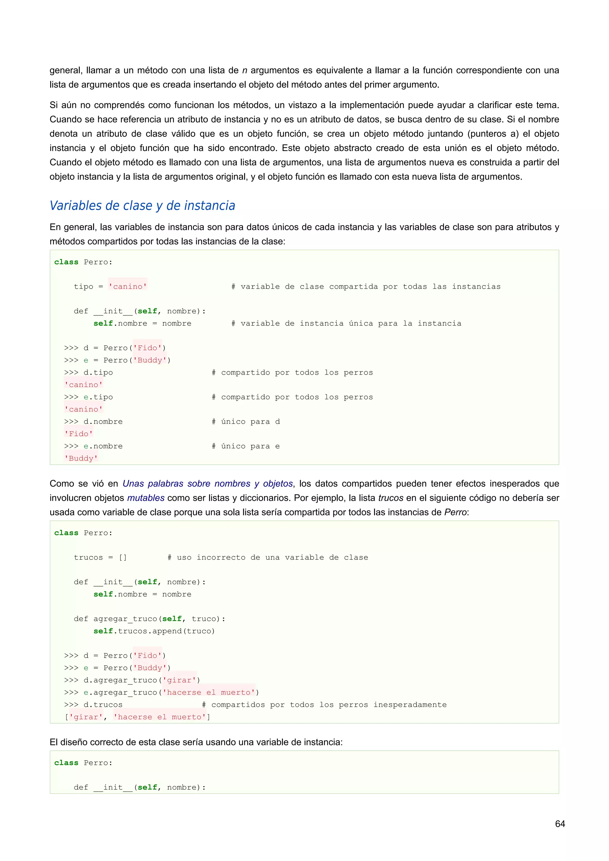 general, llamar a un método con una lista de n argumentos es equivalente a llamar a la función correspondiente con una
lista de argumentos que es creada insertando el objeto del método antes del primer argumento.
Si aún no comprendés como funcionan los métodos, un vistazo a la implementación puede ayudar a clarificar este tema.
Cuando se hace referencia un atributo de instancia y no es un atributo de datos, se busca dentro de su clase. Si el nombre
denota un atributo de clase válido que es un objeto función, se crea un objeto método juntando (punteros a) el objeto
instancia y el objeto función que ha sido encontrado. Este objeto abstracto creado de esta unión es el objeto método.
Cuando el objeto método es llamado con una lista de argumentos, una lista de argumentos nueva es construida a partir del
objeto instancia y la lista de argumentos original, y el objeto función es llamado con esta nueva lista de argumentos.
Variables de clase y de instancia
En general, las variables de instancia son para datos únicos de cada instancia y las variables de clase son para atributos y
métodos compartidos por todas las instancias de la clase:
class Perro:
tipo = 'canino' # variable de clase compartida por todas las instancias
def __init__(self, nombre):
self.nombre = nombre # variable de instancia única para la instancia
>>> d = Perro('Fido')
>>> e = Perro('Buddy')
>>> d.tipo # compartido por todos los perros
'canino'
>>> e.tipo # compartido por todos los perros
'canino'
>>> d.nombre # único para d
'Fido'
>>> e.nombre # único para e
'Buddy'
Como se vió en Unas palabras sobre nombres y objetos, los datos compartidos pueden tener efectos inesperados que
involucren objetos mutables como ser listas y diccionarios. Por ejemplo, la lista trucos en el siguiente código no debería ser
usada como variable de clase porque una sola lista sería compartida por todos las instancias de Perro:
class Perro:
trucos = [] # uso incorrecto de una variable de clase
def __init__(self, nombre):
self.nombre = nombre
def agregar_truco(self, truco):
self.trucos.append(truco)
>>> d = Perro('Fido')
>>> e = Perro('Buddy')
>>> d.agregar_truco('girar')
>>> e.agregar_truco('hacerse el muerto')
>>> d.trucos # compartidos por todos los perros inesperadamente
['girar', 'hacerse el muerto']
El diseño correcto de esta clase sería usando una variable de instancia:
class Perro:
def __init__(self, nombre):
64
 