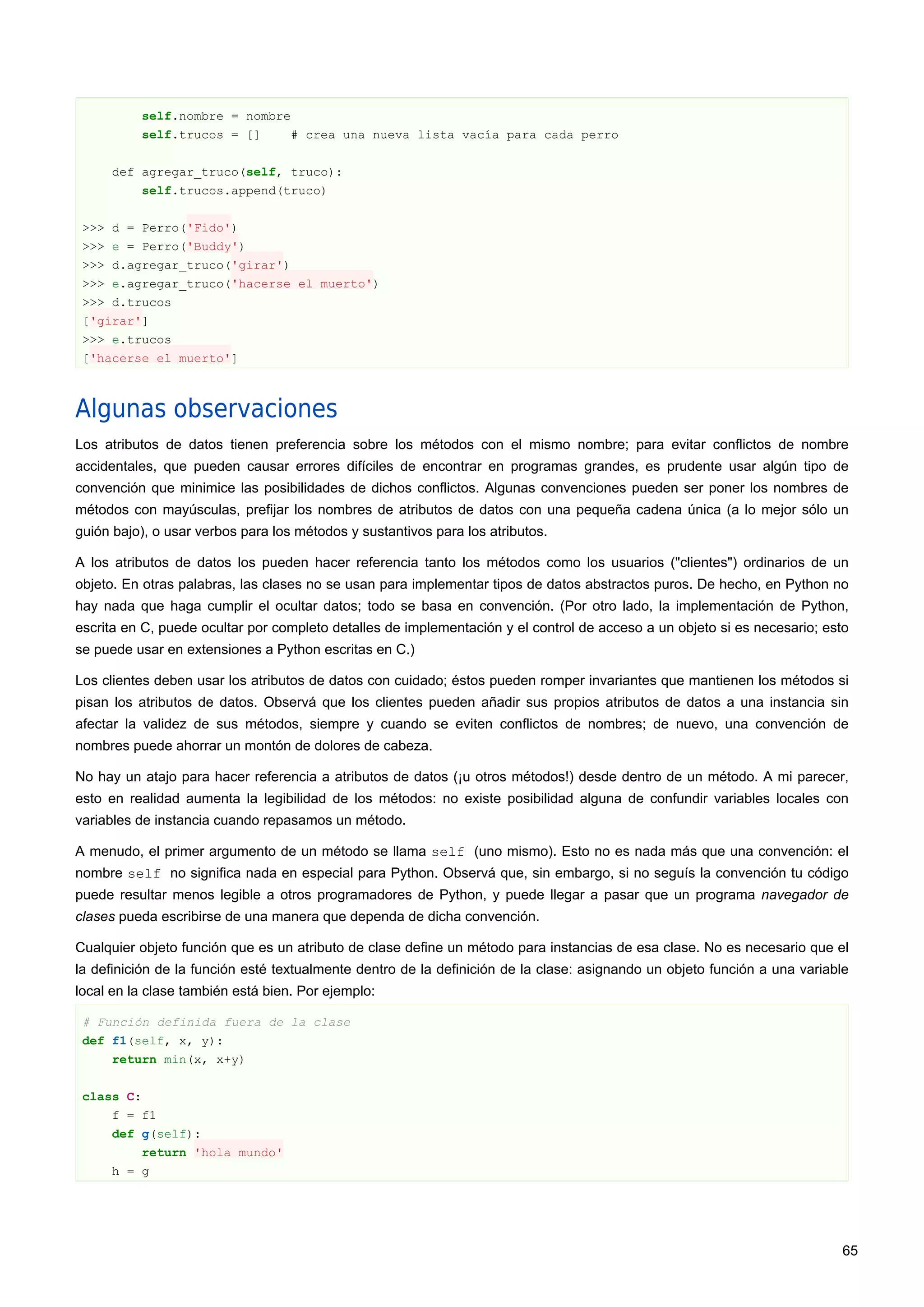 self.nombre = nombre
self.trucos = [] # crea una nueva lista vacía para cada perro
def agregar_truco(self, truco):
self.trucos.append(truco)
>>> d = Perro('Fido')
>>> e = Perro('Buddy')
>>> d.agregar_truco('girar')
>>> e.agregar_truco('hacerse el muerto')
>>> d.trucos
['girar']
>>> e.trucos
['hacerse el muerto']
Algunas observaciones
Los atributos de datos tienen preferencia sobre los métodos con el mismo nombre; para evitar conflictos de nombre
accidentales, que pueden causar errores difíciles de encontrar en programas grandes, es prudente usar algún tipo de
convención que minimice las posibilidades de dichos conflictos. Algunas convenciones pueden ser poner los nombres de
métodos con mayúsculas, prefijar los nombres de atributos de datos con una pequeña cadena única (a lo mejor sólo un
guión bajo), o usar verbos para los métodos y sustantivos para los atributos.
A los atributos de datos los pueden hacer referencia tanto los métodos como los usuarios ("clientes") ordinarios de un
objeto. En otras palabras, las clases no se usan para implementar tipos de datos abstractos puros. De hecho, en Python no
hay nada que haga cumplir el ocultar datos; todo se basa en convención. (Por otro lado, la implementación de Python,
escrita en C, puede ocultar por completo detalles de implementación y el control de acceso a un objeto si es necesario; esto
se puede usar en extensiones a Python escritas en C.)
Los clientes deben usar los atributos de datos con cuidado; éstos pueden romper invariantes que mantienen los métodos si
pisan los atributos de datos. Observá que los clientes pueden añadir sus propios atributos de datos a una instancia sin
afectar la validez de sus métodos, siempre y cuando se eviten conflictos de nombres; de nuevo, una convención de
nombres puede ahorrar un montón de dolores de cabeza.
No hay un atajo para hacer referencia a atributos de datos (¡u otros métodos!) desde dentro de un método. A mi parecer,
esto en realidad aumenta la legibilidad de los métodos: no existe posibilidad alguna de confundir variables locales con
variables de instancia cuando repasamos un método.
A menudo, el primer argumento de un método se llama self (uno mismo). Esto no es nada más que una convención: el
nombre self no significa nada en especial para Python. Observá que, sin embargo, si no seguís la convención tu código
puede resultar menos legible a otros programadores de Python, y puede llegar a pasar que un programa navegador de
clases pueda escribirse de una manera que dependa de dicha convención.
Cualquier objeto función que es un atributo de clase define un método para instancias de esa clase. No es necesario que el
la definición de la función esté textualmente dentro de la definición de la clase: asignando un objeto función a una variable
local en la clase también está bien. Por ejemplo:
# Función definida fuera de la clase
def f1(self, x, y):
return min(x, x+y)
class C:
f = f1
def g(self):
return 'hola mundo'
h = g
65
 