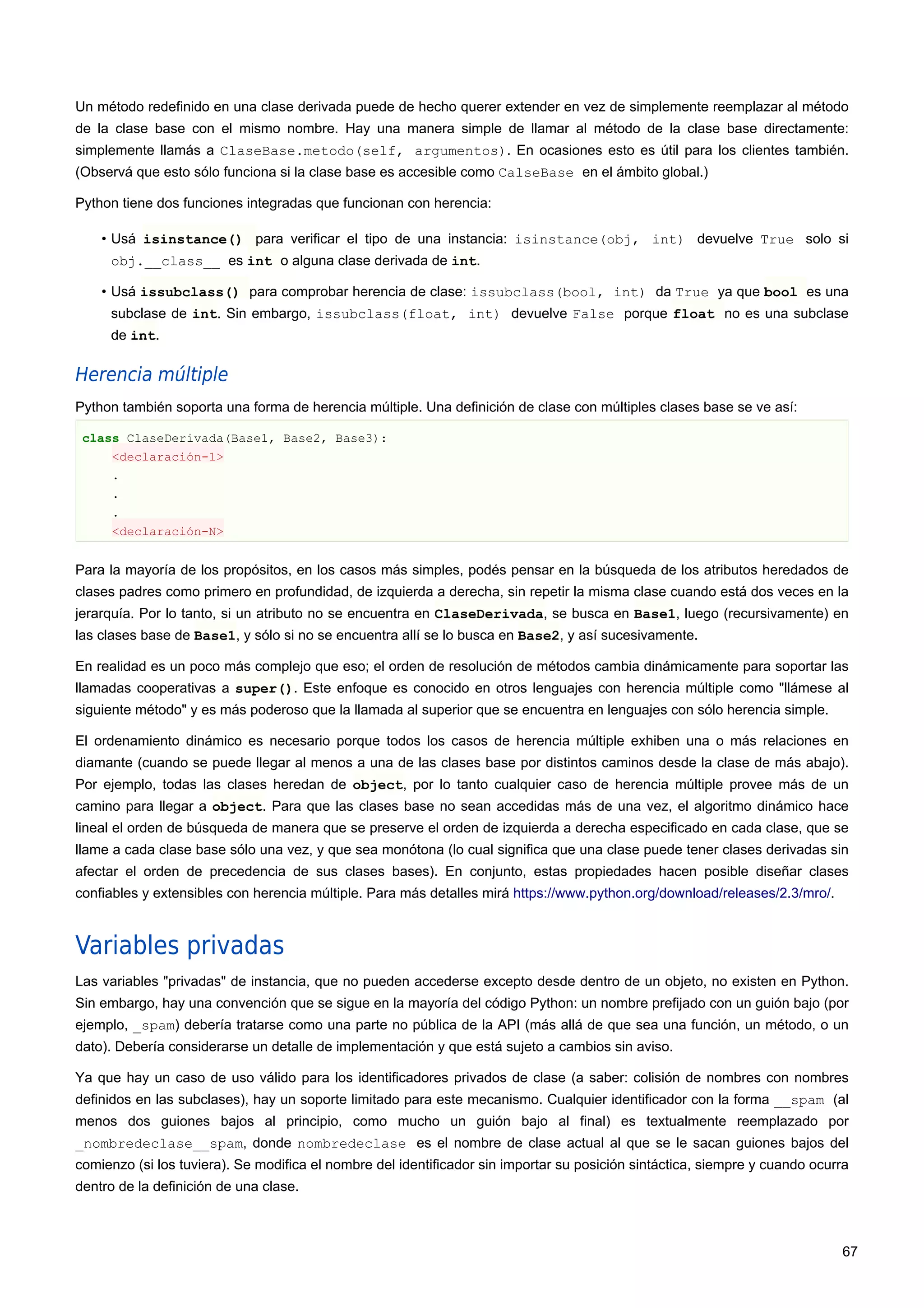 Un método redefinido en una clase derivada puede de hecho querer extender en vez de simplemente reemplazar al método
de la clase base con el mismo nombre. Hay una manera simple de llamar al método de la clase base directamente:
simplemente llamás a ClaseBase.metodo(self, argumentos). En ocasiones esto es útil para los clientes también.
(Observá que esto sólo funciona si la clase base es accesible como CalseBase en el ámbito global.)
Python tiene dos funciones integradas que funcionan con herencia:
• Usá isinstance() para verificar el tipo de una instancia: isinstance(obj, int) devuelve True solo si
obj.__class__ es int o alguna clase derivada de int.
• Usá issubclass() para comprobar herencia de clase: issubclass(bool, int) da True ya que bool es una
subclase de int. Sin embargo, issubclass(float, int) devuelve False porque float no es una subclase
de int.
Herencia múltiple
Python también soporta una forma de herencia múltiple. Una definición de clase con múltiples clases base se ve así:
class ClaseDerivada(Base1, Base2, Base3):
<declaración-1>
.
.
.
<declaración-N>
Para la mayoría de los propósitos, en los casos más simples, podés pensar en la búsqueda de los atributos heredados de
clases padres como primero en profundidad, de izquierda a derecha, sin repetir la misma clase cuando está dos veces en la
jerarquía. Por lo tanto, si un atributo no se encuentra en ClaseDerivada, se busca en Base1, luego (recursivamente) en
las clases base de Base1, y sólo si no se encuentra allí se lo busca en Base2, y así sucesivamente.
En realidad es un poco más complejo que eso; el orden de resolución de métodos cambia dinámicamente para soportar las
llamadas cooperativas a super(). Este enfoque es conocido en otros lenguajes con herencia múltiple como "llámese al
siguiente método" y es más poderoso que la llamada al superior que se encuentra en lenguajes con sólo herencia simple.
El ordenamiento dinámico es necesario porque todos los casos de herencia múltiple exhiben una o más relaciones en
diamante (cuando se puede llegar al menos a una de las clases base por distintos caminos desde la clase de más abajo).
Por ejemplo, todas las clases heredan de object, por lo tanto cualquier caso de herencia múltiple provee más de un
camino para llegar a object. Para que las clases base no sean accedidas más de una vez, el algoritmo dinámico hace
lineal el orden de búsqueda de manera que se preserve el orden de izquierda a derecha especificado en cada clase, que se
llame a cada clase base sólo una vez, y que sea monótona (lo cual significa que una clase puede tener clases derivadas sin
afectar el orden de precedencia de sus clases bases). En conjunto, estas propiedades hacen posible diseñar clases
confiables y extensibles con herencia múltiple. Para más detalles mirá https://www.python.org/download/releases/2.3/mro/.
Variables privadas
Las variables "privadas" de instancia, que no pueden accederse excepto desde dentro de un objeto, no existen en Python.
Sin embargo, hay una convención que se sigue en la mayoría del código Python: un nombre prefijado con un guión bajo (por
ejemplo, _spam) debería tratarse como una parte no pública de la API (más allá de que sea una función, un método, o un
dato). Debería considerarse un detalle de implementación y que está sujeto a cambios sin aviso.
Ya que hay un caso de uso válido para los identificadores privados de clase (a saber: colisión de nombres con nombres
definidos en las subclases), hay un soporte limitado para este mecanismo. Cualquier identificador con la forma __spam (al
menos dos guiones bajos al principio, como mucho un guión bajo al final) es textualmente reemplazado por
_nombredeclase__spam, donde nombredeclase es el nombre de clase actual al que se le sacan guiones bajos del
comienzo (si los tuviera). Se modifica el nombre del identificador sin importar su posición sintáctica, siempre y cuando ocurra
dentro de la definición de una clase.
67
 