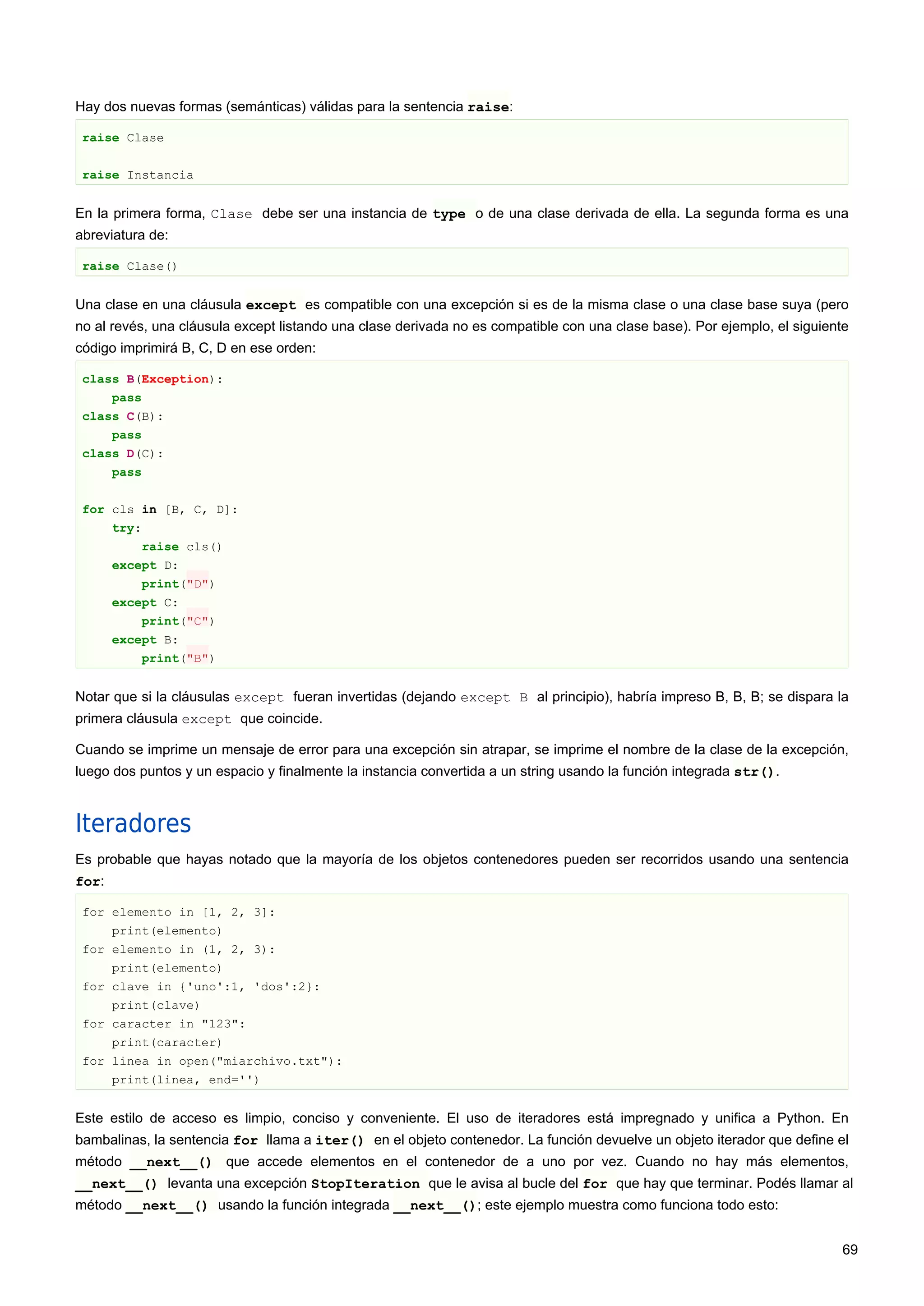 Hay dos nuevas formas (semánticas) válidas para la sentencia raise:
raise Clase
raise Instancia
En la primera forma, Clase debe ser una instancia de type o de una clase derivada de ella. La segunda forma es una
abreviatura de:
raise Clase()
Una clase en una cláusula except es compatible con una excepción si es de la misma clase o una clase base suya (pero
no al revés, una cláusula except listando una clase derivada no es compatible con una clase base). Por ejemplo, el siguiente
código imprimirá B, C, D en ese orden:
class B(Exception):
pass
class C(B):
pass
class D(C):
pass
for cls in [B, C, D]:
try:
raise cls()
except D:
print("D")
except C:
print("C")
except B:
print("B")
Notar que si la cláusulas except fueran invertidas (dejando except B al principio), habría impreso B, B, B; se dispara la
primera cláusula except que coincide.
Cuando se imprime un mensaje de error para una excepción sin atrapar, se imprime el nombre de la clase de la excepción,
luego dos puntos y un espacio y finalmente la instancia convertida a un string usando la función integrada str().
Iteradores
Es probable que hayas notado que la mayoría de los objetos contenedores pueden ser recorridos usando una sentencia
for:
for elemento in [1, 2, 3]:
print(elemento)
for elemento in (1, 2, 3):
print(elemento)
for clave in {'uno':1, 'dos':2}:
print(clave)
for caracter in "123":
print(caracter)
for linea in open("miarchivo.txt"):
print(linea, end='')
Este estilo de acceso es limpio, conciso y conveniente. El uso de iteradores está impregnado y unifica a Python. En
bambalinas, la sentencia for llama a iter() en el objeto contenedor. La función devuelve un objeto iterador que define el
método __next__() que accede elementos en el contenedor de a uno por vez. Cuando no hay más elementos,
__next__() levanta una excepción StopIteration que le avisa al bucle del for que hay que terminar. Podés llamar al
método __next__() usando la función integrada __next__(); este ejemplo muestra como funciona todo esto:
69
 