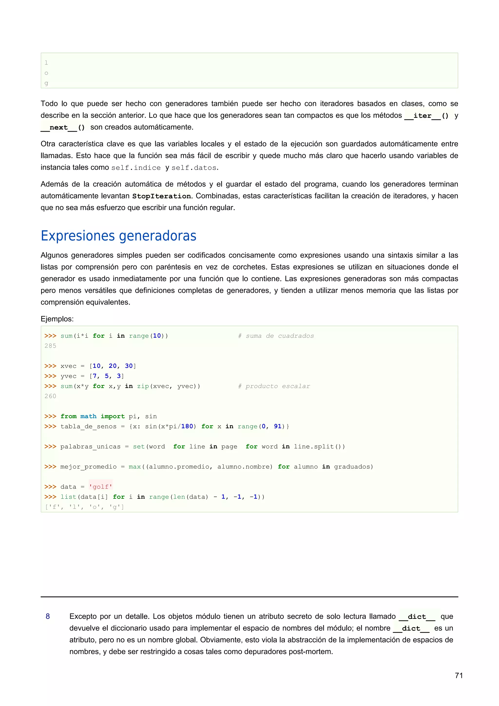 l
o
g
Todo lo que puede ser hecho con generadores también puede ser hecho con iteradores basados en clases, como se
describe en la sección anterior. Lo que hace que los generadores sean tan compactos es que los métodos __iter__() y
__next__() son creados automáticamente.
Otra característica clave es que las variables locales y el estado de la ejecución son guardados automáticamente entre
llamadas. Esto hace que la función sea más fácil de escribir y quede mucho más claro que hacerlo usando variables de
instancia tales como self.indice y self.datos.
Además de la creación automática de métodos y el guardar el estado del programa, cuando los generadores terminan
automáticamente levantan StopIteration. Combinadas, estas características facilitan la creación de iteradores, y hacen
que no sea más esfuerzo que escribir una función regular.
Expresiones generadoras
Algunos generadores simples pueden ser codificados concisamente como expresiones usando una sintaxis similar a las
listas por comprensión pero con paréntesis en vez de corchetes. Estas expresiones se utilizan en situaciones donde el
generador es usado inmediatamente por una función que lo contiene. Las expresiones generadoras son más compactas
pero menos versátiles que definiciones completas de generadores, y tienden a utilizar menos memoria que las listas por
comprensión equivalentes.
Ejemplos:
>>> sum(i*i for i in range(10)) # suma de cuadrados
285
>>> xvec = [10, 20, 30]
>>> yvec = [7, 5, 3]
>>> sum(x*y for x,y in zip(xvec, yvec)) # producto escalar
260
>>> from math import pi, sin
>>> tabla_de_senos = {x: sin(x*pi/180) for x in range(0, 91)}
>>> palabras_unicas = set(word for line in page for word in line.split())
>>> mejor_promedio = max((alumno.promedio, alumno.nombre) for alumno in graduados)
>>> data = 'golf'
>>> list(data[i] for i in range(len(data) - 1, -1, -1))
['f', 'l', 'o', 'g']
8 Excepto por un detalle. Los objetos módulo tienen un atributo secreto de solo lectura llamado __dict__ que
devuelve el diccionario usado para implementar el espacio de nombres del módulo; el nombre __dict__ es un
atributo, pero no es un nombre global. Obviamente, esto viola la abstracción de la implementación de espacios de
nombres, y debe ser restringido a cosas tales como depuradores post-mortem.
71
 