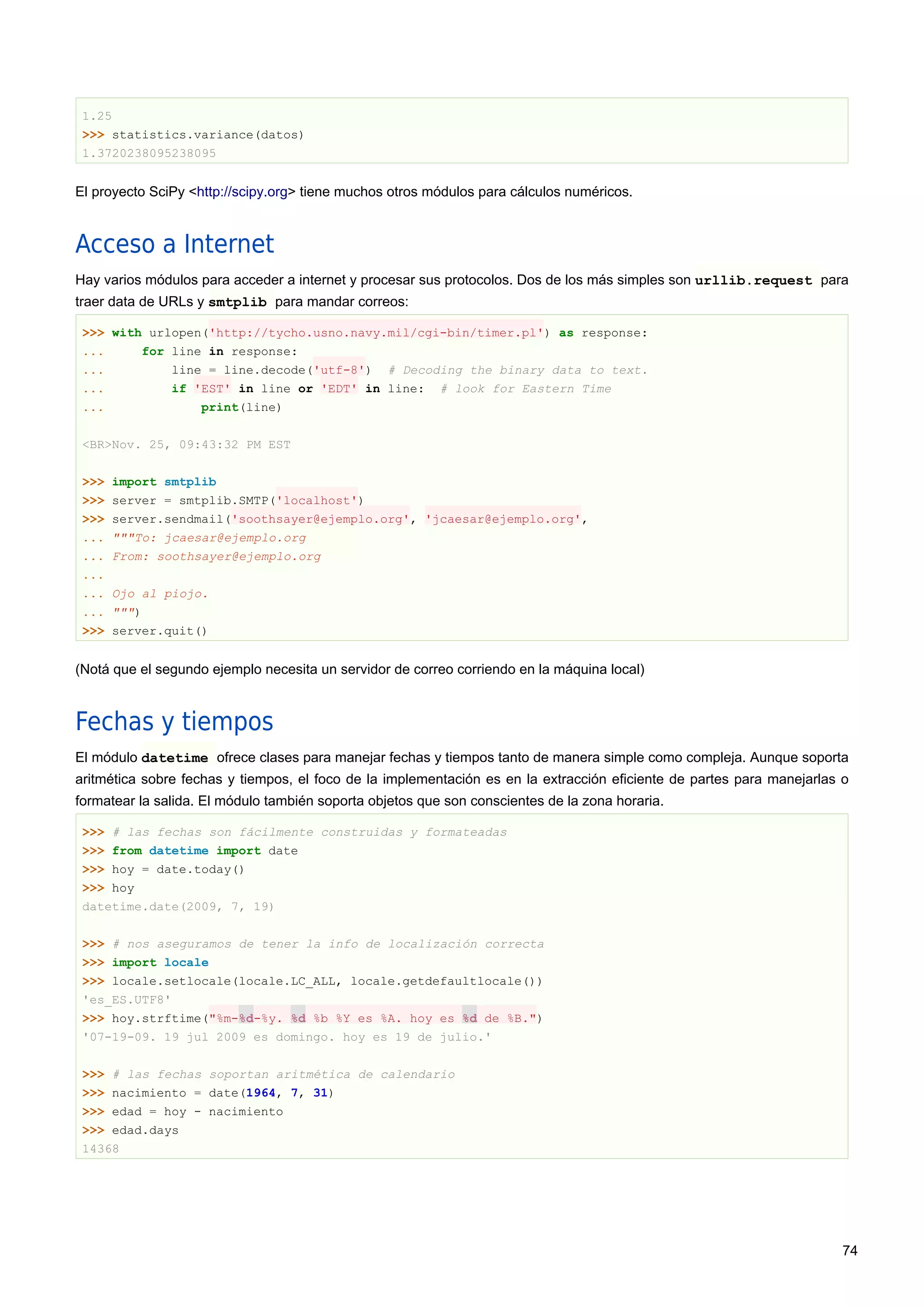 1.25
>>> statistics.variance(datos)
1.3720238095238095
El proyecto SciPy <http://scipy.org> tiene muchos otros módulos para cálculos numéricos.
Acceso a Internet
Hay varios módulos para acceder a internet y procesar sus protocolos. Dos de los más simples son urllib.request para
traer data de URLs y smtplib para mandar correos:
>>> with urlopen('http://tycho.usno.navy.mil/cgi-bin/timer.pl') as response:
... for line in response:
... line = line.decode('utf-8') # Decoding the binary data to text.
... if 'EST' in line or 'EDT' in line: # look for Eastern Time
... print(line)
<BR>Nov. 25, 09:43:32 PM EST
>>> import smtplib
>>> server = smtplib.SMTP('localhost')
>>> server.sendmail('soothsayer@ejemplo.org', 'jcaesar@ejemplo.org',
... """To: jcaesar@ejemplo.org
... From: soothsayer@ejemplo.org
...
... Ojo al piojo.
... """)
>>> server.quit()
(Notá que el segundo ejemplo necesita un servidor de correo corriendo en la máquina local)
Fechas y tiempos
El módulo datetime ofrece clases para manejar fechas y tiempos tanto de manera simple como compleja. Aunque soporta
aritmética sobre fechas y tiempos, el foco de la implementación es en la extracción eficiente de partes para manejarlas o
formatear la salida. El módulo también soporta objetos que son conscientes de la zona horaria.
>>> # las fechas son fácilmente construidas y formateadas
>>> from datetime import date
>>> hoy = date.today()
>>> hoy
datetime.date(2009, 7, 19)
>>> # nos aseguramos de tener la info de localización correcta
>>> import locale
>>> locale.setlocale(locale.LC_ALL, locale.getdefaultlocale())
'es_ES.UTF8'
>>> hoy.strftime("%m-%d-%y. %d %b %Y es %A. hoy es %d de %B.")
'07-19-09. 19 jul 2009 es domingo. hoy es 19 de julio.'
>>> # las fechas soportan aritmética de calendario
>>> nacimiento = date(1964, 7, 31)
>>> edad = hoy - nacimiento
>>> edad.days
14368
74
 