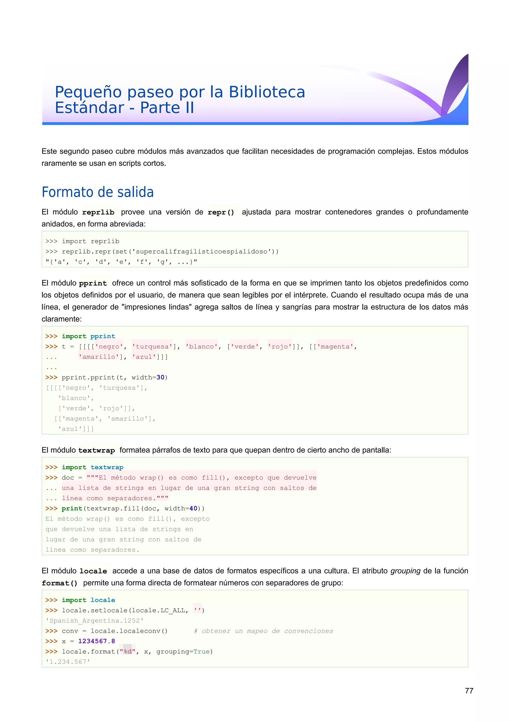 Pequeño paseo por la Biblioteca
Estándar - Parte II
Este segundo paseo cubre módulos más avanzados que facilitan necesidades de programación complejas. Estos módulos
raramente se usan en scripts cortos.
Formato de salida
El módulo reprlib provee una versión de repr() ajustada para mostrar contenedores grandes o profundamente
anidados, en forma abreviada:
>>> import reprlib
>>> reprlib.repr(set('supercalifragilisticoespialidoso'))
"{'a', 'c', 'd', 'e', 'f', 'g', ...}"
El módulo pprint ofrece un control más sofisticado de la forma en que se imprimen tanto los objetos predefinidos como
los objetos definidos por el usuario, de manera que sean legibles por el intérprete. Cuando el resultado ocupa más de una
línea, el generador de "impresiones lindas" agrega saltos de línea y sangrías para mostrar la estructura de los datos más
claramente:
>>> import pprint
>>> t = [[[['negro', 'turquesa'], 'blanco', ['verde', 'rojo']], [['magenta',
... 'amarillo'], 'azul']]]
...
>>> pprint.pprint(t, width=30)
[[[['negro', 'turquesa'],
'blanco',
['verde', 'rojo']],
[['magenta', 'amarillo'],
'azul']]]
El módulo textwrap formatea párrafos de texto para que quepan dentro de cierto ancho de pantalla:
>>> import textwrap
>>> doc = """El método wrap() es como fill(), excepto que devuelve
... una lista de strings en lugar de una gran string con saltos de
... línea como separadores."""
>>> print(textwrap.fill(doc, width=40))
El método wrap() es como fill(), excepto
que devuelve una lista de strings en
lugar de una gran string con saltos de
línea como separadores.
El módulo locale accede a una base de datos de formatos específicos a una cultura. El atributo grouping de la función
format() permite una forma directa de formatear números con separadores de grupo:
>>> import locale
>>> locale.setlocale(locale.LC_ALL, '')
'Spanish_Argentina.1252'
>>> conv = locale.localeconv() # obtener un mapeo de convenciones
>>> x = 1234567.8
>>> locale.format("%d", x, grouping=True)
'1.234.567'
77
 