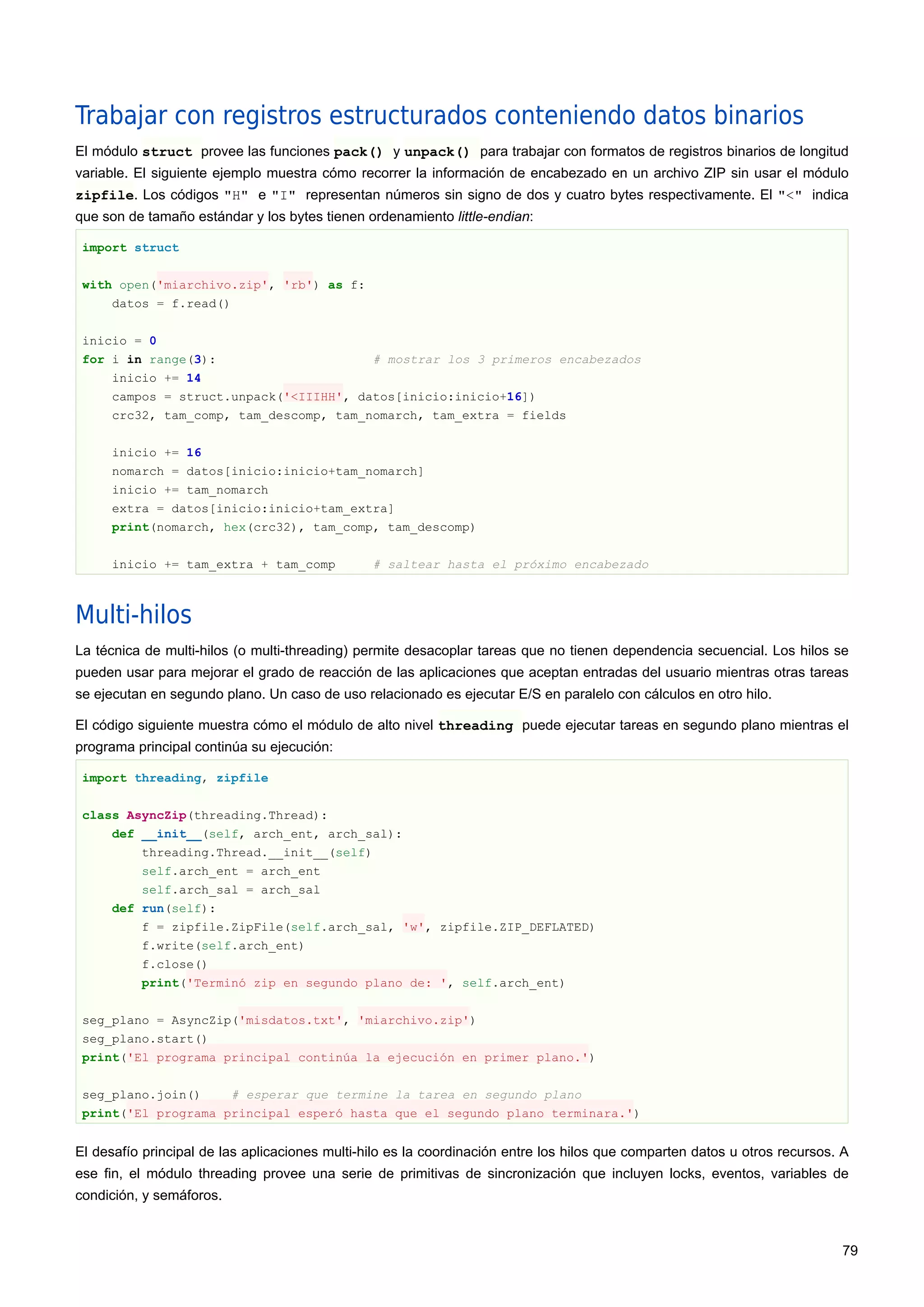 Trabajar con registros estructurados conteniendo datos binarios
El módulo struct provee las funciones pack() y unpack() para trabajar con formatos de registros binarios de longitud
variable. El siguiente ejemplo muestra cómo recorrer la información de encabezado en un archivo ZIP sin usar el módulo
zipfile. Los códigos "H" e "I" representan números sin signo de dos y cuatro bytes respectivamente. El "<" indica
que son de tamaño estándar y los bytes tienen ordenamiento little-endian:
import struct
with open('miarchivo.zip', 'rb') as f:
datos = f.read()
inicio = 0
for i in range(3): # mostrar los 3 primeros encabezados
inicio += 14
campos = struct.unpack('<IIIHH', datos[inicio:inicio+16])
crc32, tam_comp, tam_descomp, tam_nomarch, tam_extra = fields
inicio += 16
nomarch = datos[inicio:inicio+tam_nomarch]
inicio += tam_nomarch
extra = datos[inicio:inicio+tam_extra]
print(nomarch, hex(crc32), tam_comp, tam_descomp)
inicio += tam_extra + tam_comp # saltear hasta el próximo encabezado
Multi-hilos
La técnica de multi-hilos (o multi-threading) permite desacoplar tareas que no tienen dependencia secuencial. Los hilos se
pueden usar para mejorar el grado de reacción de las aplicaciones que aceptan entradas del usuario mientras otras tareas
se ejecutan en segundo plano. Un caso de uso relacionado es ejecutar E/S en paralelo con cálculos en otro hilo.
El código siguiente muestra cómo el módulo de alto nivel threading puede ejecutar tareas en segundo plano mientras el
programa principal continúa su ejecución:
import threading, zipfile
class AsyncZip(threading.Thread):
def __init__(self, arch_ent, arch_sal):
threading.Thread.__init__(self)
self.arch_ent = arch_ent
self.arch_sal = arch_sal
def run(self):
f = zipfile.ZipFile(self.arch_sal, 'w', zipfile.ZIP_DEFLATED)
f.write(self.arch_ent)
f.close()
print('Terminó zip en segundo plano de: ', self.arch_ent)
seg_plano = AsyncZip('misdatos.txt', 'miarchivo.zip')
seg_plano.start()
print('El programa principal continúa la ejecución en primer plano.')
seg_plano.join() # esperar que termine la tarea en segundo plano
print('El programa principal esperó hasta que el segundo plano terminara.')
El desafío principal de las aplicaciones multi-hilo es la coordinación entre los hilos que comparten datos u otros recursos. A
ese fin, el módulo threading provee una serie de primitivas de sincronización que incluyen locks, eventos, variables de
condición, y semáforos.
79
 