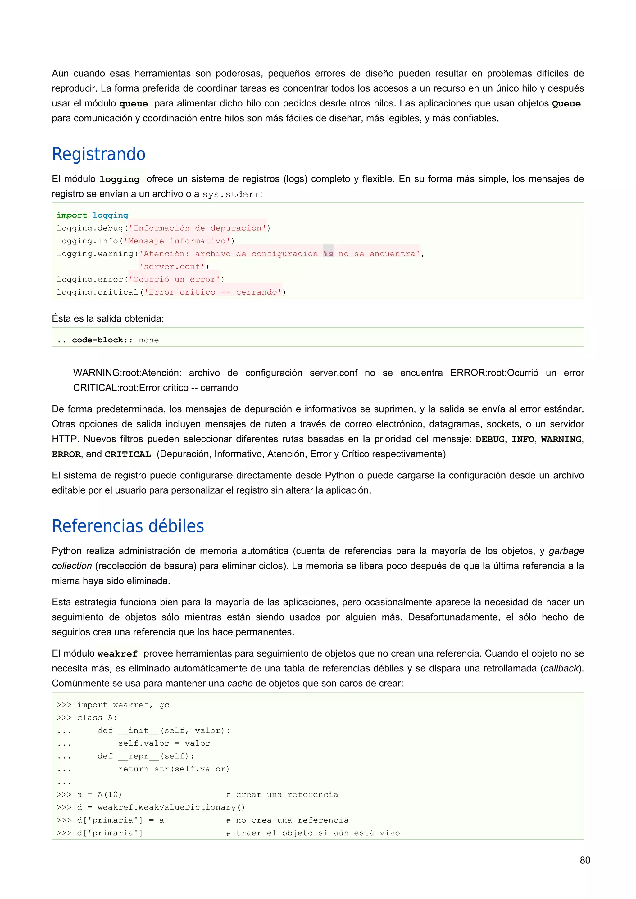 Aún cuando esas herramientas son poderosas, pequeños errores de diseño pueden resultar en problemas difíciles de
reproducir. La forma preferida de coordinar tareas es concentrar todos los accesos a un recurso en un único hilo y después
usar el módulo queue para alimentar dicho hilo con pedidos desde otros hilos. Las aplicaciones que usan objetos Queue
para comunicación y coordinación entre hilos son más fáciles de diseñar, más legibles, y más confiables.
Registrando
El módulo logging ofrece un sistema de registros (logs) completo y flexible. En su forma más simple, los mensajes de
registro se envían a un archivo o a sys.stderr:
import logging
logging.debug('Información de depuración')
logging.info('Mensaje informativo')
logging.warning('Atención: archivo de configuración %s no se encuentra',
'server.conf')
logging.error('Ocurrió un error')
logging.critical('Error crítico -- cerrando')
Ésta es la salida obtenida:
.. code-block:: none
WARNING:root:Atención: archivo de configuración server.conf no se encuentra ERROR:root:Ocurrió un error
CRITICAL:root:Error crítico -- cerrando
De forma predeterminada, los mensajes de depuración e informativos se suprimen, y la salida se envía al error estándar.
Otras opciones de salida incluyen mensajes de ruteo a través de correo electrónico, datagramas, sockets, o un servidor
HTTP. Nuevos filtros pueden seleccionar diferentes rutas basadas en la prioridad del mensaje: DEBUG, INFO, WARNING,
ERROR, and CRITICAL (Depuración, Informativo, Atención, Error y Crítico respectivamente)
El sistema de registro puede configurarse directamente desde Python o puede cargarse la configuración desde un archivo
editable por el usuario para personalizar el registro sin alterar la aplicación.
Referencias débiles
Python realiza administración de memoria automática (cuenta de referencias para la mayoría de los objetos, y garbage
collection (recolección de basura) para eliminar ciclos). La memoria se libera poco después de que la última referencia a la
misma haya sido eliminada.
Esta estrategia funciona bien para la mayoría de las aplicaciones, pero ocasionalmente aparece la necesidad de hacer un
seguimiento de objetos sólo mientras están siendo usados por alguien más. Desafortunadamente, el sólo hecho de
seguirlos crea una referencia que los hace permanentes.
El módulo weakref provee herramientas para seguimiento de objetos que no crean una referencia. Cuando el objeto no se
necesita más, es eliminado automáticamente de una tabla de referencias débiles y se dispara una retrollamada (callback).
Comúnmente se usa para mantener una cache de objetos que son caros de crear:
>>> import weakref, gc
>>> class A:
... def __init__(self, valor):
... self.valor = valor
... def __repr__(self):
... return str(self.valor)
...
>>> a = A(10) # crear una referencia
>>> d = weakref.WeakValueDictionary()
>>> d['primaria'] = a # no crea una referencia
>>> d['primaria'] # traer el objeto si aún está vivo
80
 