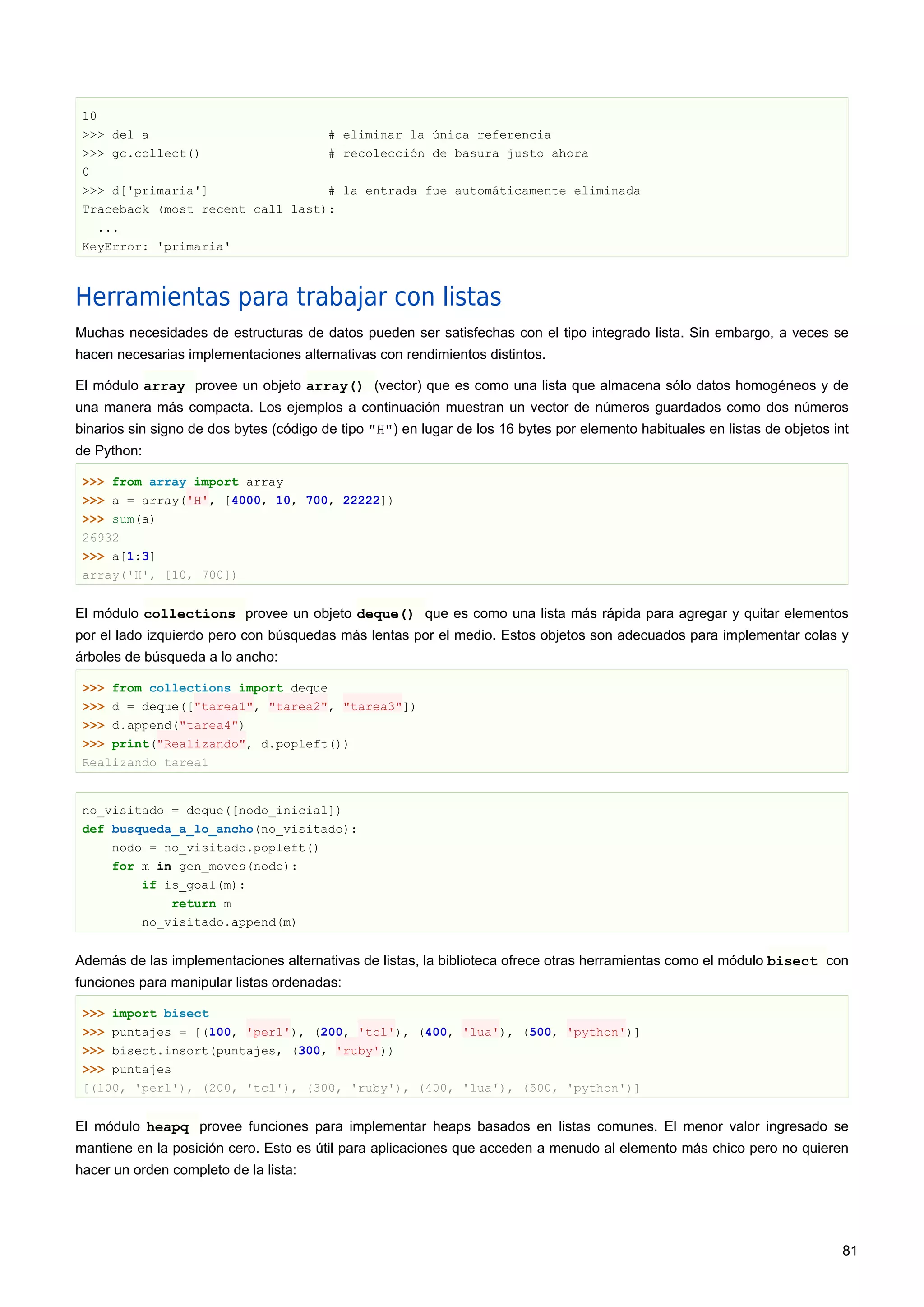 10
>>> del a # eliminar la única referencia
>>> gc.collect() # recolección de basura justo ahora
0
>>> d['primaria'] # la entrada fue automáticamente eliminada
Traceback (most recent call last):
...
KeyError: 'primaria'
Herramientas para trabajar con listas
Muchas necesidades de estructuras de datos pueden ser satisfechas con el tipo integrado lista. Sin embargo, a veces se
hacen necesarias implementaciones alternativas con rendimientos distintos.
El módulo array provee un objeto array() (vector) que es como una lista que almacena sólo datos homogéneos y de
una manera más compacta. Los ejemplos a continuación muestran un vector de números guardados como dos números
binarios sin signo de dos bytes (código de tipo "H") en lugar de los 16 bytes por elemento habituales en listas de objetos int
de Python:
>>> from array import array
>>> a = array('H', [4000, 10, 700, 22222])
>>> sum(a)
26932
>>> a[1:3]
array('H', [10, 700])
El módulo collections provee un objeto deque() que es como una lista más rápida para agregar y quitar elementos
por el lado izquierdo pero con búsquedas más lentas por el medio. Estos objetos son adecuados para implementar colas y
árboles de búsqueda a lo ancho:
>>> from collections import deque
>>> d = deque(["tarea1", "tarea2", "tarea3"])
>>> d.append("tarea4")
>>> print("Realizando", d.popleft())
Realizando tarea1
no_visitado = deque([nodo_inicial])
def busqueda_a_lo_ancho(no_visitado):
nodo = no_visitado.popleft()
for m in gen_moves(nodo):
if is_goal(m):
return m
no_visitado.append(m)
Además de las implementaciones alternativas de listas, la biblioteca ofrece otras herramientas como el módulo bisect con
funciones para manipular listas ordenadas:
>>> import bisect
>>> puntajes = [(100, 'perl'), (200, 'tcl'), (400, 'lua'), (500, 'python')]
>>> bisect.insort(puntajes, (300, 'ruby'))
>>> puntajes
[(100, 'perl'), (200, 'tcl'), (300, 'ruby'), (400, 'lua'), (500, 'python')]
El módulo heapq provee funciones para implementar heaps basados en listas comunes. El menor valor ingresado se
mantiene en la posición cero. Esto es útil para aplicaciones que acceden a menudo al elemento más chico pero no quieren
hacer un orden completo de la lista:
81
 