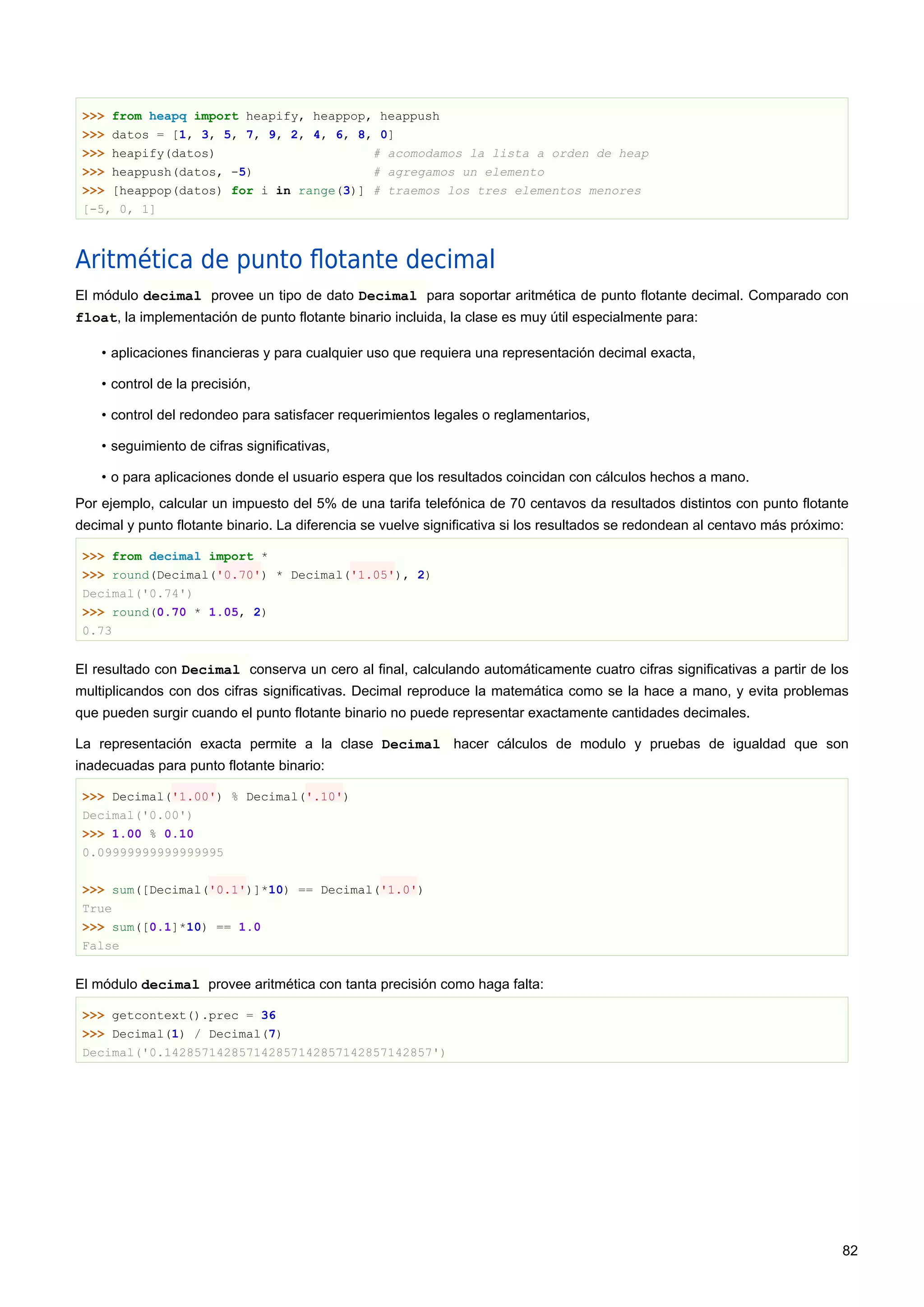 >>> from heapq import heapify, heappop, heappush
>>> datos = [1, 3, 5, 7, 9, 2, 4, 6, 8, 0]
>>> heapify(datos) # acomodamos la lista a orden de heap
>>> heappush(datos, -5) # agregamos un elemento
>>> [heappop(datos) for i in range(3)] # traemos los tres elementos menores
[-5, 0, 1]
Aritmética de punto ﬂotante decimal
El módulo decimal provee un tipo de dato Decimal para soportar aritmética de punto flotante decimal. Comparado con
float, la implementación de punto flotante binario incluida, la clase es muy útil especialmente para:
• aplicaciones financieras y para cualquier uso que requiera una representación decimal exacta,
• control de la precisión,
• control del redondeo para satisfacer requerimientos legales o reglamentarios,
• seguimiento de cifras significativas,
• o para aplicaciones donde el usuario espera que los resultados coincidan con cálculos hechos a mano.
Por ejemplo, calcular un impuesto del 5% de una tarifa telefónica de 70 centavos da resultados distintos con punto flotante
decimal y punto flotante binario. La diferencia se vuelve significativa si los resultados se redondean al centavo más próximo:
>>> from decimal import *
>>> round(Decimal('0.70') * Decimal('1.05'), 2)
Decimal('0.74')
>>> round(0.70 * 1.05, 2)
0.73
El resultado con Decimal conserva un cero al final, calculando automáticamente cuatro cifras significativas a partir de los
multiplicandos con dos cifras significativas. Decimal reproduce la matemática como se la hace a mano, y evita problemas
que pueden surgir cuando el punto flotante binario no puede representar exactamente cantidades decimales.
La representación exacta permite a la clase Decimal hacer cálculos de modulo y pruebas de igualdad que son
inadecuadas para punto flotante binario:
>>> Decimal('1.00') % Decimal('.10')
Decimal('0.00')
>>> 1.00 % 0.10
0.09999999999999995
>>> sum([Decimal('0.1')]*10) == Decimal('1.0')
True
>>> sum([0.1]*10) == 1.0
False
El módulo decimal provee aritmética con tanta precisión como haga falta:
>>> getcontext().prec = 36
>>> Decimal(1) / Decimal(7)
Decimal('0.142857142857142857142857142857142857')
82
 
