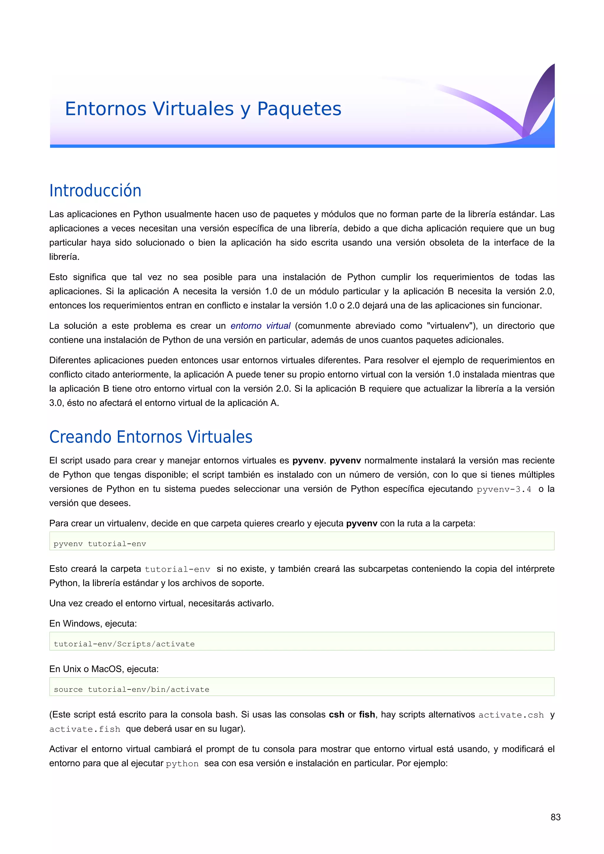 Entornos Virtuales y Paquetes
Introducción
Las aplicaciones en Python usualmente hacen uso de paquetes y módulos que no forman parte de la librería estándar. Las
aplicaciones a veces necesitan una versión específica de una librería, debido a que dicha aplicación requiere que un bug
particular haya sido solucionado o bien la aplicación ha sido escrita usando una versión obsoleta de la interface de la
librería.
Esto significa que tal vez no sea posible para una instalación de Python cumplir los requerimientos de todas las
aplicaciones. Si la aplicación A necesita la versión 1.0 de un módulo particular y la aplicación B necesita la versión 2.0,
entonces los requerimientos entran en conflicto e instalar la versión 1.0 o 2.0 dejará una de las aplicaciones sin funcionar.
La solución a este problema es crear un entorno virtual (comunmente abreviado como "virtualenv"), un directorio que
contiene una instalación de Python de una versión en particular, además de unos cuantos paquetes adicionales.
Diferentes aplicaciones pueden entonces usar entornos virtuales diferentes. Para resolver el ejemplo de requerimientos en
conflicto citado anteriormente, la aplicación A puede tener su propio entorno virtual con la versión 1.0 instalada mientras que
la aplicación B tiene otro entorno virtual con la versión 2.0. Si la aplicación B requiere que actualizar la librería a la versión
3.0, ésto no afectará el entorno virtual de la aplicación A.
Creando Entornos Virtuales
El script usado para crear y manejar entornos virtuales es pyvenv. pyvenv normalmente instalará la versión mas reciente
de Python que tengas disponible; el script también es instalado con un número de versión, con lo que si tienes múltiples
versiones de Python en tu sistema puedes seleccionar una versión de Python específica ejecutando pyvenv-3.4 o la
versión que desees.
Para crear un virtualenv, decide en que carpeta quieres crearlo y ejecuta pyvenv con la ruta a la carpeta:
pyvenv tutorial-env
Esto creará la carpeta tutorial-env si no existe, y también creará las subcarpetas conteniendo la copia del intérprete
Python, la librería estándar y los archivos de soporte.
Una vez creado el entorno virtual, necesitarás activarlo.
En Windows, ejecuta:
tutorial-env/Scripts/activate
En Unix o MacOS, ejecuta:
source tutorial-env/bin/activate
(Este script está escrito para la consola bash. Si usas las consolas csh or fish, hay scripts alternativos activate.csh y
activate.fish que deberá usar en su lugar).
Activar el entorno virtual cambiará el prompt de tu consola para mostrar que entorno virtual está usando, y modificará el
entorno para que al ejecutar python sea con esa versión e instalación en particular. Por ejemplo:
83
 