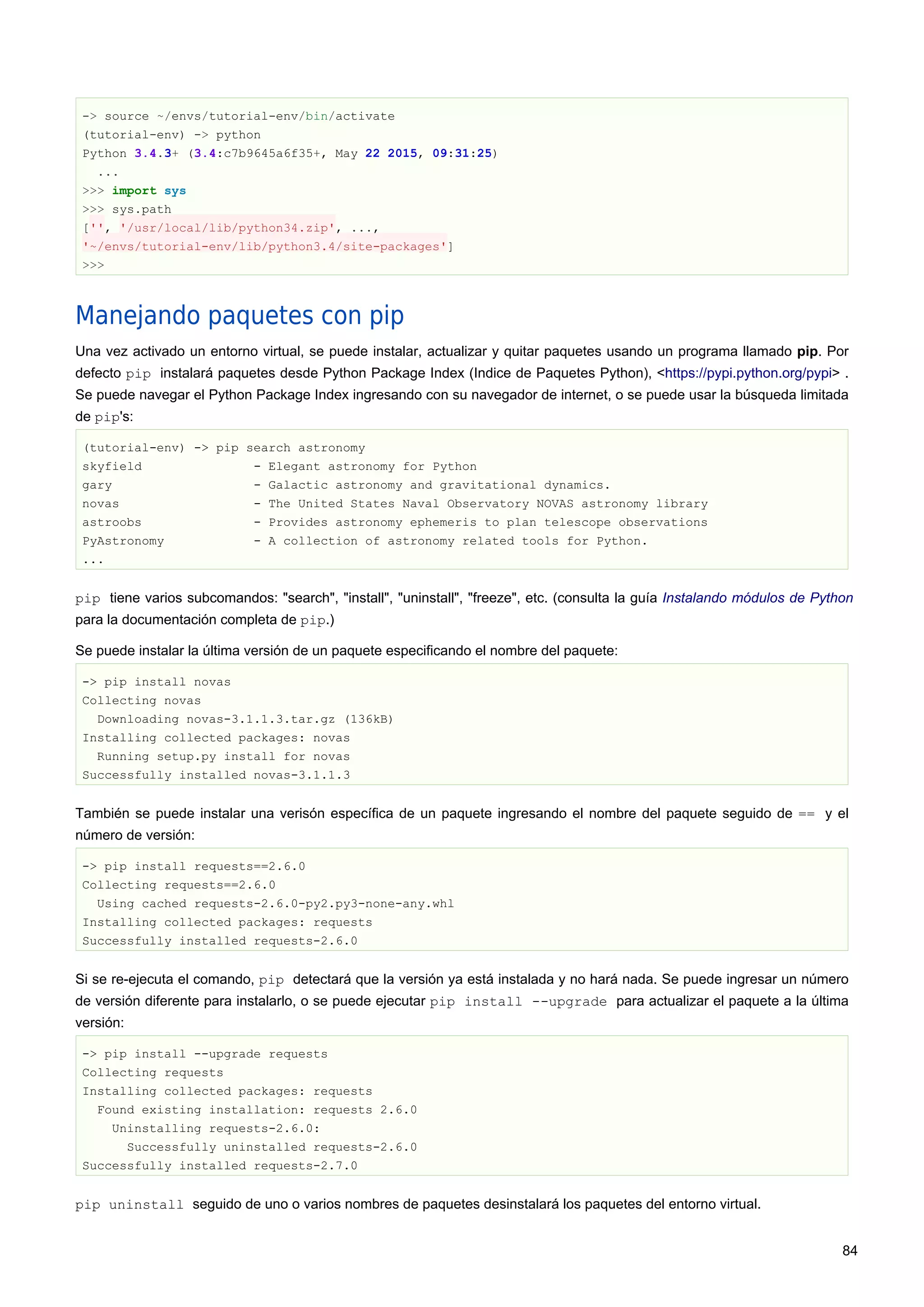 -> source ~/envs/tutorial-env/bin/activate
(tutorial-env) -> python
Python 3.4.3+ (3.4:c7b9645a6f35+, May 22 2015, 09:31:25)
...
>>> import sys
>>> sys.path
['', '/usr/local/lib/python34.zip', ...,
'~/envs/tutorial-env/lib/python3.4/site-packages']
>>>
Manejando paquetes con pip
Una vez activado un entorno virtual, se puede instalar, actualizar y quitar paquetes usando un programa llamado pip. Por
defecto pip instalará paquetes desde Python Package Index (Indice de Paquetes Python), <https://pypi.python.org/pypi> .
Se puede navegar el Python Package Index ingresando con su navegador de internet, o se puede usar la búsqueda limitada
de pip's:
(tutorial-env) -> pip search astronomy
skyfield - Elegant astronomy for Python
gary - Galactic astronomy and gravitational dynamics.
novas - The United States Naval Observatory NOVAS astronomy library
astroobs - Provides astronomy ephemeris to plan telescope observations
PyAstronomy - A collection of astronomy related tools for Python.
...
pip tiene varios subcomandos: "search", "install", "uninstall", "freeze", etc. (consulta la guía Instalando módulos de Python
para la documentación completa de pip.)
Se puede instalar la última versión de un paquete especificando el nombre del paquete:
-> pip install novas
Collecting novas
Downloading novas-3.1.1.3.tar.gz (136kB)
Installing collected packages: novas
Running setup.py install for novas
Successfully installed novas-3.1.1.3
También se puede instalar una verisón específica de un paquete ingresando el nombre del paquete seguido de == y el
número de versión:
-> pip install requests==2.6.0
Collecting requests==2.6.0
Using cached requests-2.6.0-py2.py3-none-any.whl
Installing collected packages: requests
Successfully installed requests-2.6.0
Si se re-ejecuta el comando, pip detectará que la versión ya está instalada y no hará nada. Se puede ingresar un número
de versión diferente para instalarlo, o se puede ejecutar pip install --upgrade para actualizar el paquete a la última
versión:
-> pip install --upgrade requests
Collecting requests
Installing collected packages: requests
Found existing installation: requests 2.6.0
Uninstalling requests-2.6.0:
Successfully uninstalled requests-2.6.0
Successfully installed requests-2.7.0
pip uninstall seguido de uno o varios nombres de paquetes desinstalará los paquetes del entorno virtual.
84
 