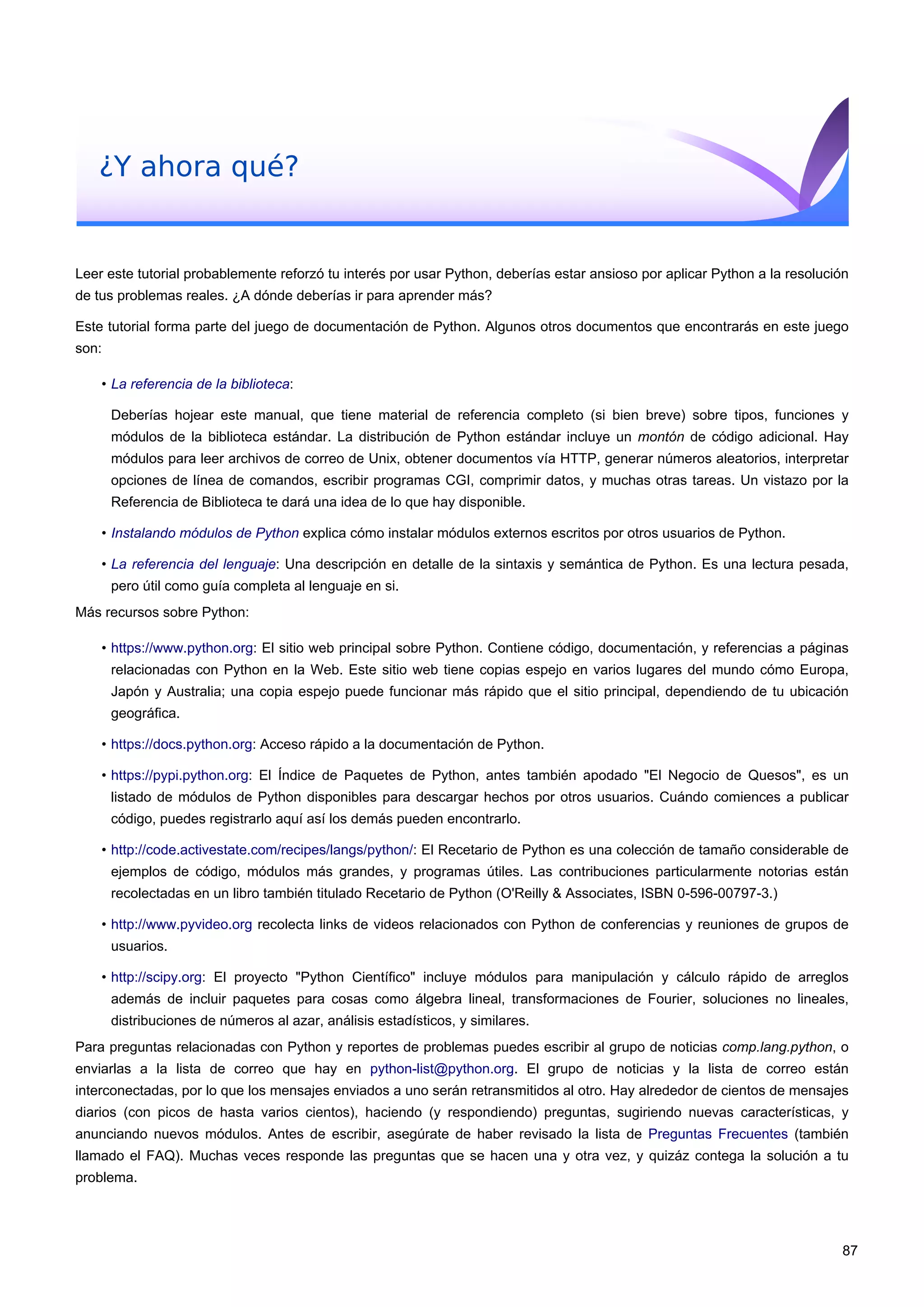 ¿Y ahora qué?
Leer este tutorial probablemente reforzó tu interés por usar Python, deberías estar ansioso por aplicar Python a la resolución
de tus problemas reales. ¿A dónde deberías ir para aprender más?
Este tutorial forma parte del juego de documentación de Python. Algunos otros documentos que encontrarás en este juego
son:
• La referencia de la biblioteca:
Deberías hojear este manual, que tiene material de referencia completo (si bien breve) sobre tipos, funciones y
módulos de la biblioteca estándar. La distribución de Python estándar incluye un montón de código adicional. Hay
módulos para leer archivos de correo de Unix, obtener documentos vía HTTP, generar números aleatorios, interpretar
opciones de línea de comandos, escribir programas CGI, comprimir datos, y muchas otras tareas. Un vistazo por la
Referencia de Biblioteca te dará una idea de lo que hay disponible.
• Instalando módulos de Python explica cómo instalar módulos externos escritos por otros usuarios de Python.
• La referencia del lenguaje: Una descripción en detalle de la sintaxis y semántica de Python. Es una lectura pesada,
pero útil como guía completa al lenguaje en si.
Más recursos sobre Python:
• https://www.python.org: El sitio web principal sobre Python. Contiene código, documentación, y referencias a páginas
relacionadas con Python en la Web. Este sitio web tiene copias espejo en varios lugares del mundo cómo Europa,
Japón y Australia; una copia espejo puede funcionar más rápido que el sitio principal, dependiendo de tu ubicación
geográfica.
• https://docs.python.org: Acceso rápido a la documentación de Python.
• https://pypi.python.org: El Índice de Paquetes de Python, antes también apodado "El Negocio de Quesos", es un
listado de módulos de Python disponibles para descargar hechos por otros usuarios. Cuándo comiences a publicar
código, puedes registrarlo aquí así los demás pueden encontrarlo.
• http://code.activestate.com/recipes/langs/python/: El Recetario de Python es una colección de tamaño considerable de
ejemplos de código, módulos más grandes, y programas útiles. Las contribuciones particularmente notorias están
recolectadas en un libro también titulado Recetario de Python (O'Reilly & Associates, ISBN 0-596-00797-3.)
• http://www.pyvideo.org recolecta links de videos relacionados con Python de conferencias y reuniones de grupos de
usuarios.
• http://scipy.org: El proyecto "Python Científico" incluye módulos para manipulación y cálculo rápido de arreglos
además de incluir paquetes para cosas como álgebra lineal, transformaciones de Fourier, soluciones no lineales,
distribuciones de números al azar, análisis estadísticos, y similares.
Para preguntas relacionadas con Python y reportes de problemas puedes escribir al grupo de noticias comp.lang.python, o
enviarlas a la lista de correo que hay en python-list@python.org. El grupo de noticias y la lista de correo están
interconectadas, por lo que los mensajes enviados a uno serán retransmitidos al otro. Hay alrededor de cientos de mensajes
diarios (con picos de hasta varios cientos), haciendo (y respondiendo) preguntas, sugiriendo nuevas características, y
anunciando nuevos módulos. Antes de escribir, asegúrate de haber revisado la lista de Preguntas Frecuentes (también
llamado el FAQ). Muchas veces responde las preguntas que se hacen una y otra vez, y quizáz contega la solución a tu
problema.
87
 