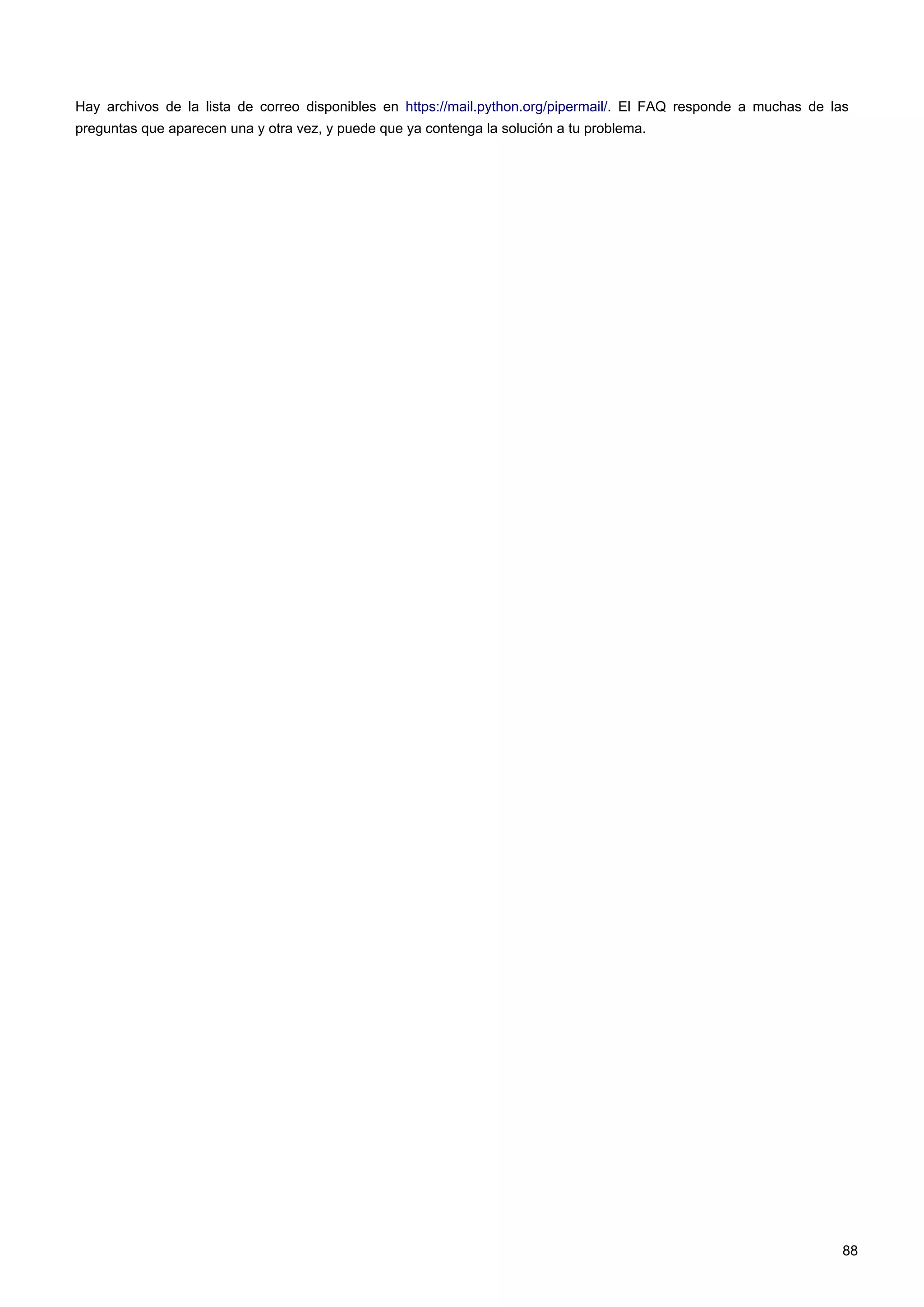 Hay archivos de la lista de correo disponibles en https://mail.python.org/pipermail/. El FAQ responde a muchas de las
preguntas que aparecen una y otra vez, y puede que ya contenga la solución a tu problema.
88
 
