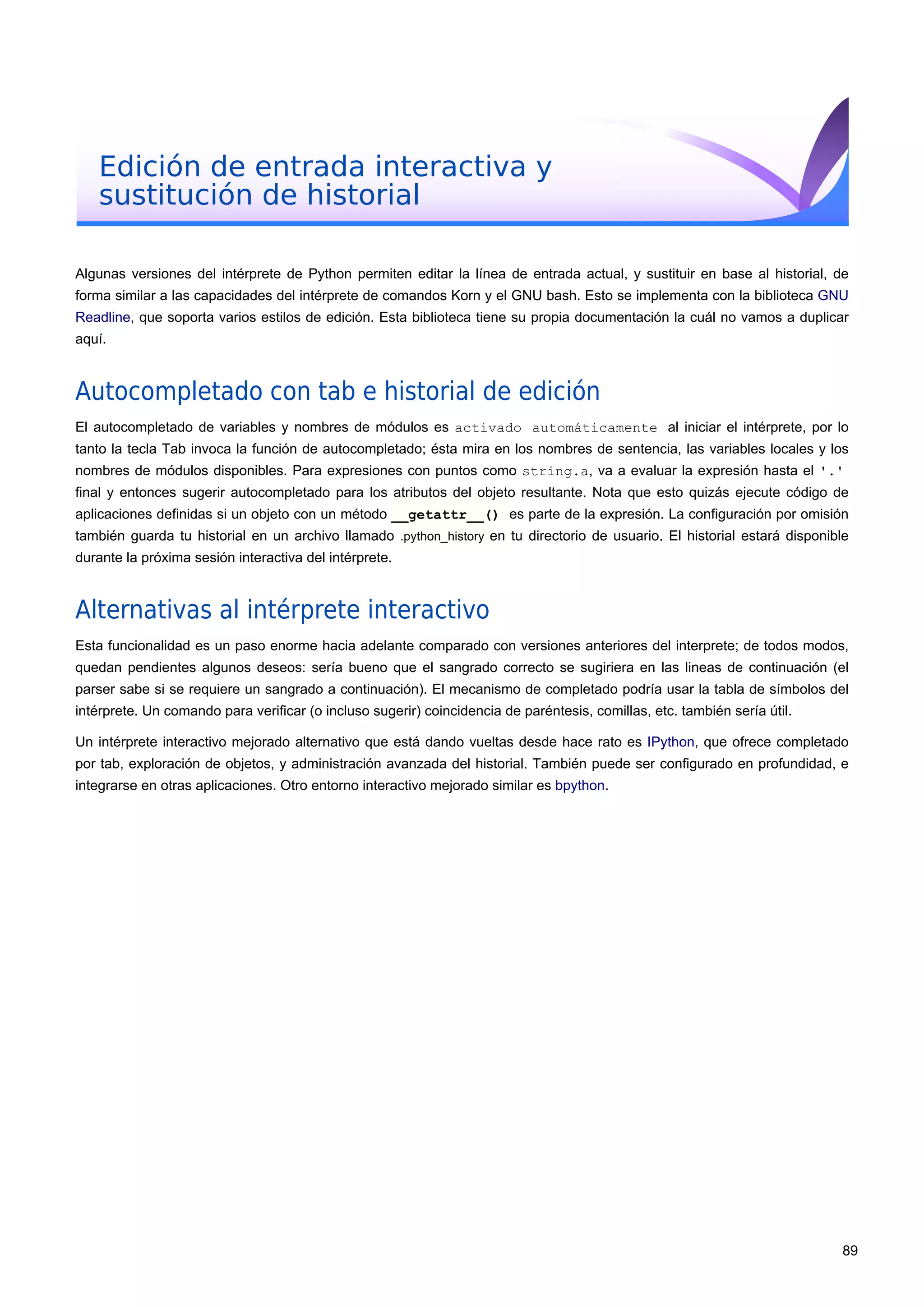 Edición de entrada interactiva y
sustitución de historial
Algunas versiones del intérprete de Python permiten editar la línea de entrada actual, y sustituir en base al historial, de
forma similar a las capacidades del intérprete de comandos Korn y el GNU bash. Esto se implementa con la biblioteca GNU
Readline, que soporta varios estilos de edición. Esta biblioteca tiene su propia documentación la cuál no vamos a duplicar
aquí.
Autocompletado con tab e historial de edición
El autocompletado de variables y nombres de módulos es activado automáticamente al iniciar el intérprete, por lo
tanto la tecla Tab invoca la función de autocompletado; ésta mira en los nombres de sentencia, las variables locales y los
nombres de módulos disponibles. Para expresiones con puntos como string.a, va a evaluar la expresión hasta el '.'
final y entonces sugerir autocompletado para los atributos del objeto resultante. Nota que esto quizás ejecute código de
aplicaciones definidas si un objeto con un método __getattr__() es parte de la expresión. La configuración por omisión
también guarda tu historial en un archivo llamado .python_history en tu directorio de usuario. El historial estará disponible
durante la próxima sesión interactiva del intérprete.
Alternativas al intérprete interactivo
Esta funcionalidad es un paso enorme hacia adelante comparado con versiones anteriores del interprete; de todos modos,
quedan pendientes algunos deseos: sería bueno que el sangrado correcto se sugiriera en las lineas de continuación (el
parser sabe si se requiere un sangrado a continuación). El mecanismo de completado podría usar la tabla de símbolos del
intérprete. Un comando para verificar (o incluso sugerir) coincidencia de paréntesis, comillas, etc. también sería útil.
Un intérprete interactivo mejorado alternativo que está dando vueltas desde hace rato es IPython, que ofrece completado
por tab, exploración de objetos, y administración avanzada del historial. También puede ser configurado en profundidad, e
integrarse en otras aplicaciones. Otro entorno interactivo mejorado similar es bpython.
89
 