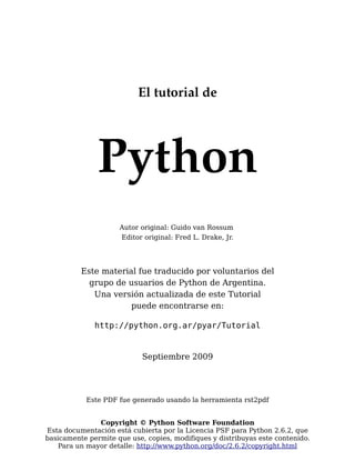 El tutorial de
Python
Autor original: Guido van Rossum
Editor original: Fred L. Drake, Jr.
Este material fue traducido por voluntarios del
grupo de usuarios de Python de Argentina.
Una versión actualizada de este Tutorial
puede encontrarse en:
http://python.org.ar/pyar/Tutorial
Septiembre 2009
Este PDF fue generado usando la herramienta rst2pdf
Copyright © Python Software Foundation
Esta documentación está cubierta por la Licencia PSF para Python 2.6.2, que
basicamente permite que use, copies, modifiques y distribuyas este contenido.
Para un mayor detalle: http://www.python.org/doc/2.6.2/copyright.html
 