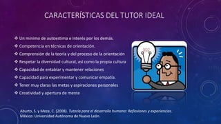 CARACTERÍSTICAS DEL TUTOR IDEAL
 Un mínimo de autoestima e Interés por los demás.
 Competencia en técnicas de orientación.
 Comprensión de la teoría y del proceso de la orientación
 Respetar la diversidad cultural, así como la propia cultura
 Capacidad de entablar y mantener relaciones
 Capacidad para experimentar y comunicar empatía.
 Tener muy claras las metas y aspiraciones personales
 Creatividad y apertura de mente
Aburto, S. y Meza, C. (2008). Tutoría para el desarrollo humano: Reflexiones y experiencias.
México: Universidad Autónoma de Nuevo León.
 
