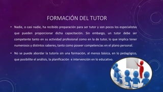 FORMACIÓN DEL TUTOR
• Nadie, o casi nadie, ha recibido preparación para ser tutor y son pocos los especialistas
que pueden proporcionar dicha capacitación. Sin embargo, un tutor debe ser
competente tanto en su actividad profesional como en la de tutor, lo que implica tener
numerosos y distintos saberes, tanto como poseer competencias en el plano personal.
• No se puede abordar la tutoría sin una formación, al menos básica, en lo pedagógico,
que posibilite el análisis, la planificación e intervención en lo educativo.
 