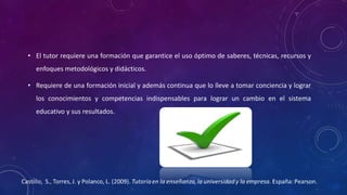 • El tutor requiere una formación que garantice el uso óptimo de saberes, técnicas, recursos y
enfoques metodológicos y didácticos.
• Requiere de una formación inicial y además continua que lo lleve a tomar conciencia y lograr
los conocimientos y competencias indispensables para lograr un cambio en el sistema
educativo y sus resultados.
 