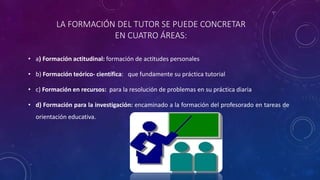 LA FORMACIÓN DEL TUTOR SE PUEDE CONCRETAR
EN CUATRO ÁREAS:
• a) Formación actitudinal: formación de actitudes personales
• b) Formación teórico- científica: que fundamente su práctica tutorial
• c) Formación en recursos: para la resolución de problemas en su práctica diaria
• d) Formación para la investigación: encaminado a la formación del profesorado en tareas de
orientación educativa.
 