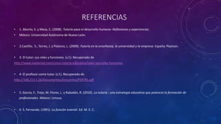 REFERENCIAS
• 1. Aburto, S. y Meza, C. (2008). Tutoría para el desarrollo humano: Reflexiones y experiencias.
• México: Universidad Autónoma de Nuevo León.
• 2.Castillo, S., Torres, J. y Polanco, L. (2009). Tutoría en la enseñanza, la universidad y la empresa. España: Pearson.
• 3. El tutor: sus roles y funciones. (s.f.). Recuperado de
http://www.mailxmail.com/curso-tutoria-educativa/tutor-sus-roles-funciones
• 4. El profesor como tutor. (s.f.). Recuperado de
http://148.213.1.36/Documentos/Encuentro/PDF/91.pdf
• 5. García, F., Trejo, M. Flores, L. y Rabadán, R. (2010). La tutoría : una estrategia educativa que potencia la formación de
profesionales. México: Limusa.
• 6. S. Fernando. (1991). La función tutorial. Ed. M. E. C.
 