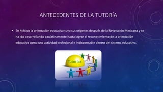 ANTECEDENTES DE LA TUTORÍA
• En México la orientación educativa tuvo sus orígenes después de la Revolución Mexicana y se
ha ido desarrollando paulatinamente hasta lograr el reconocimiento de la orientación
educativa como una actividad profesional e indispensable dentro del sistema educativo.
 